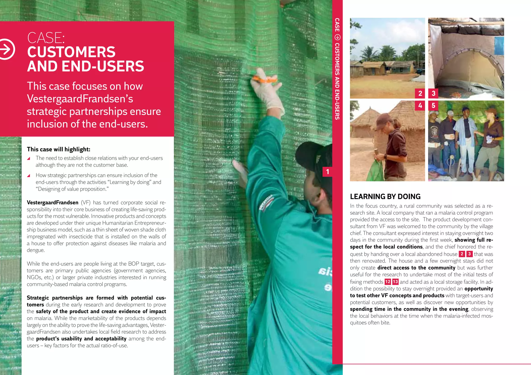 CASE
     CASE:
     CUSTOMERS




                                                                               CUSTOMERS AND END-USERS
     AND END-USERS
     This case focuses on how
                                                                                                                                        2     3
     VestergaardFrandsen’s                                                                                                              4     5
     strategic partnerships ensure
     inclusion of the end-users.

     This case will highlight:
       	 The need to establish close relations with your end-users
         although they are not the customer base.
       	 How strategic partnerships can ensure inclusion of the
                                                                           1
         end-users through the activities “Learning by doing” and
         “Designing of value proposition.”
                                                                                                         LEARNING BY DOING
     VestergaardFrandsen (VF) has turned corporate social re-
                                                                                                         In the focus country, a rural community was selected as a re-
     sponsibility into their core business of creating life-saving prod-
                                                                                                         search site. A local company that ran a malaria control program
     ucts for the most vulnerable. Innovative products and concepts
                                                                                                         provided the access to the site. The product development con-
     are developed under their unique Humanitarian Entrepreneur-
                                                                                                         sultant from VF was welcomed to the community by the village
     ship business model, such as a thin sheet of woven shade cloth
                                                                                                         chief. The consultant expressed interest in staying overnight two
     impregnated with insecticide that is installed on the walls of
                                                                                                         days in the community during the first week, showing full re-
     a house to offer protection against diseases like malaria and
22                                                                                                       spect for the local conditions, and the chief honored the re-
     dengue.
                                                                                                         quest by handing over a local abandoned house 2 3 that was
                                                                                                         then renovated. The house and a few overnight stays did not
     While the end-users are people living at the BOP target, cus-
                                                                                                         only create direct access to the community but was further
     tomers are primary public agencies (government agencies,
                                                                                                         useful for the research to undertake most of the initial tests of
     NGOs, etc.) or larger private industries interested in running
     community-based malaria control programs.                                                           fixing methods 12 13 and acted as a local storage facility. In ad-
                                                                                                         dition the possibility to stay overnight provided an opportunity
     Strategic partnerships are formed with potential cus-                                               to test other VF concepts and products with target-users and
     tomers during the early research and development to prove                                           potential customers, as well as discover new opportunities by
     the safety of the product and create evidence of impact                                             spending time in the community in the evening, observing
     on malaria. While the marketability of the products depends                                         the local behaviors at the time when the malaria-infected mos-
     largely on the ability to prove the life-saving advantages, Vester-                                 quitoes often bite.
     gaardFrandsen also undertakes local field research to address
     the product’s usability and acceptability among the end-
     users – key factors for the actual ratio-of-use.
 