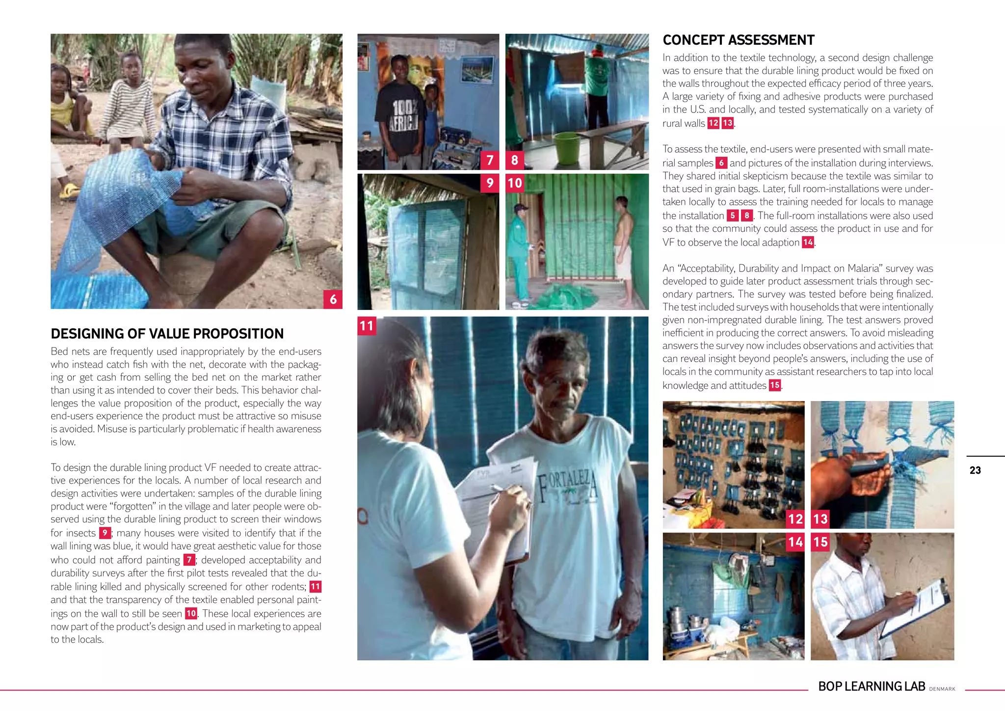 CONCEPT ASSESSMENT
                                                                                        In addition to the textile technology, a second design challenge
                                                                                        was to ensure that the durable lining product would be fixed on
                                                                                        the walls throughout the expected efficacy period of three years.
                                                                                        A large variety of fixing and adhesive products were purchased
                                                                                        in the U.S. and locally, and tested systematically on a variety of
                                                                                        rural walls 12 13 .

                                                                                        To assess the textile, end-users were presented with small mate-
                                                                                7   8   rial samples 6 and pictures of the installation during interviews.
                                                                                        They shared initial skepticism because the textile was similar to
                                                                                9 10    that used in grain bags. Later, full room-installations were under-
                                                                                        taken locally to assess the training needed for locals to manage
                                                                                        the installation 5 8 . The full-room installations were also used
                                                                                        so that the community could assess the product in use and for
                                                                                        VF to observe the local adaption 14 .

                                                                                        An “Acceptability, Durability and Impact on Malaria” survey was
                                                                                        developed to guide later product assessment trials through sec-
                                                                                        ondary partners. The survey was tested before being finalized.
                                                                       6                The test included surveys with households that were intentionally
                                                                                        given non-impregnated durable lining. The test answers proved
                                                                           11
DESIGNING OF VALUE PROPOSITION                                                          inefficient in producing the correct answers. To avoid misleading
                                                                                        answers the survey now includes observations and activities that
Bed nets are frequently used inappropriately by the end-users
                                                                                        can reveal insight beyond people’s answers, including the use of
who instead catch fish with the net, decorate with the packag-
                                                                                        locals in the community as assistant researchers to tap into local
ing or get cash from selling the bed net on the market rather
than using it as intended to cover their beds. This behavior chal-                      knowledge and attitudes 15 .
lenges the value proposition of the product, especially the way
end-users experience the product must be attractive so misuse
is avoided. Misuse is particularly problematic if health awareness
is low.

To design the durable lining product VF needed to create attrac-                                                                                              23
tive experiences for the locals. A number of local research and
design activities were undertaken: samples of the durable lining
product were “forgotten” in the village and later people were ob-
served using the durable lining product to screen their windows                                                       12 13
for insects 9 ; many houses were visited to identify that if the
wall lining was blue, it would have great aesthetic value for those                                                   14 15
who could not afford painting 7 ; developed acceptability and
durability surveys after the first pilot tests revealed that the du-
rable lining killed and physically screened for other rodents; 11
and that the transparency of the textile enabled personal paint-
ings on the wall to still be seen 10 . These local experiences are
now part of the product’s design and used in marketing to appeal
to the locals.
 