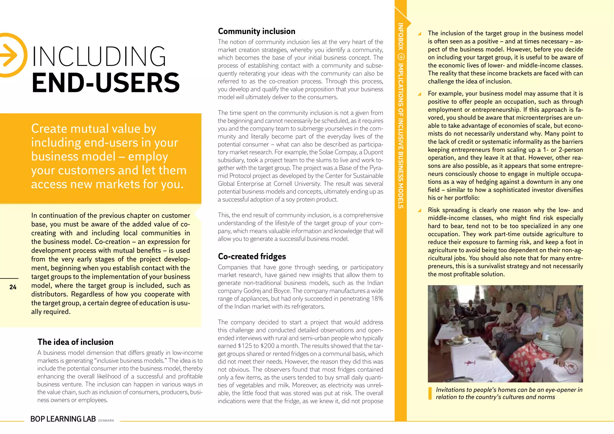 INFOBOX
                                                                           Community inclusion                                                                                              	 The inclusion of the target group in the business model
                                                                           The notion of community inclusion lies at the very heart of the                                                    is often seen as a positive – and at times necessary – as-


     INCLUDING
                                                                           market creation strategies, whereby you identify a community,                                                      pect of the business model. However, before you decide
                                                                           which becomes the base of your initial business concept. The                                                       on including your target group, it is useful to be aware of
                                                                           process of establishing contact with a community and subse-                                                        the economic lives of lower- and middle-income classes.




                                                                                                                                                IMPLICATIONS OF INCLUSIVE BUSINESS MODELS
     END-USERS
                                                                           quently reiterating your ideas with the community can also be                                                      The reality that these income brackets are faced with can
                                                                           referred to as the co-creation process. Through this process,                                                      challenge the idea of inclusion.
                                                                           you develop and qualify the value proposition that your business
                                                                                                                                                                                            	 For example, your business model may assume that it is
                                                                           model will ultimately deliver to the consumers.
                                                                                                                                                                                              positive to offer people an occupation, such as through
                                                                           The time spent on the community inclusion is not a given from                                                      employment or entrepreneurship. If this approach is fa-
                                                                           the beginning and cannot necessarily be scheduled, as it requires                                                  vored, you should be aware that microenterprises are un-
     Create mutual value by                                                you and the company team to submerge yourselves in the com-
                                                                           munity and literally become part of the everyday lives of the
                                                                                                                                                                                              able to take advantage of economies of scale, but econo-
                                                                                                                                                                                              mists do not necessarily understand why. Many point to
     including end-users in your                                           potential consumer – what can also be described as participa-                                                      the lack of credit or systematic informality as the barriers
                                                                                                                                                                                              keeping entrepreneurs from scaling up a 1- or 2-person
                                                                           tory market research. For example, the Solae Compay, a Dupont
     business model – employ                                               subsidiary, took a project team to the slums to live and work to-                                                  operation, and they leave it at that. However, other rea-
                                                                                                                                                                                              sons are also possible, as it appears that some entrepre-
     your customers and let them                                           gether with the target group. The project was a Base of the Pyra-
                                                                           mid Protocol project as developed by the Center for Sustainable                                                    neurs consciously choose to engage in multiple occupa-
     access new markets for you.                                           Global Enterprise at Cornell University. The result was several
                                                                           potential business models and concepts, ultimately ending up as
                                                                                                                                                                                              tions as a way of hedging against a downturn in any one
                                                                                                                                                                                              field – similar to how a sophisticated investor diversifies
                                                                           a successful adoption of a soy protein product.                                                                    his or her portfolio:
                                                                                                                                                                                            	 Risk spreading is clearly one reason why the low- and
     In continuation of the previous chapter on customer                   This, the end result of community inclusion, is a comprehensive                                                    middle-income classes, who might find risk especially
     base, you must be aware of the added value of co-                     understanding of the lifestyle of the target group of your com-                                                    hard to bear, tend not to be too specialized in any one
     creating with and including local communities in                      pany, which means valuable information and knowledge that will                                                     occupation. They work part-time outside agriculture to
     the business model. Co-creation – an expression for                   allow you to generate a successful business model.                                                                 reduce their exposure to farming risk, and keep a foot in
     development process with mutual benefits – is used                                                                                                                                       agriculture to avoid being too dependent on their non-ag-
     from the very early stages of the project develop-                    Co-created fridges                                                                                                 ricultural jobs. You should also note that for many entre-
     ment, beginning when you establish contact with the                   Companies that have gone through seeding, or participatory                                                         preneurs, this is a survivalist strategy and not necessarily
     target groups to the implementation of your business                  market research, have gained new insights that allow them to                                                       the most profitable solution.
     model, where the target group is included, such as                    generate non-traditional business models, such as the Indian
24
                                                                           company Godrej and Boyce. The company manufactures a wide
     distributors. Regardless of how you cooperate with
                                                                           range of appliances, but had only succeeded in penetrating 18%
     the target group, a certain degree of education is usu-               of the Indian market with its refrigerators.
     ally required.
                                                                           The company decided to start a project that would address
                                                                           this challenge and conducted detailed observations and open-
                                                                           ended interviews with rural and semi-urban people who typically
       The idea of inclusion                                               earned $125 to $200 a month. The results showed that the tar-
       A business model dimension that differs greatly in low-income       get groups shared or rented fridges on a communal basis, which
       markets is generating “inclusive business models.” The idea is to   did not meet their needs. However, the reason they did this was
       include the potential consumer into the business model, thereby     not obvious. The observers found that most fridges contained
       enhancing the overall likelihood of a successful and profitable     only a few items, as the users tended to buy small daily quanti-
       business venture. The inclusion can happen in various ways in       ties of vegetables and milk. Moreover, as electricity was unreli-
       the value chain, such as inclusion of consumers, producers, busi-                                                                                                                         Invitations to people’s homes can be an eye-opener in
                                                                           able, the little food that was stored was put at risk. The overall
       ness owners or employees.                                                                                                                                                                 relation to the country’s cultures and norms
                                                                           indications were that the fridge, as we knew it, did not propose
 
