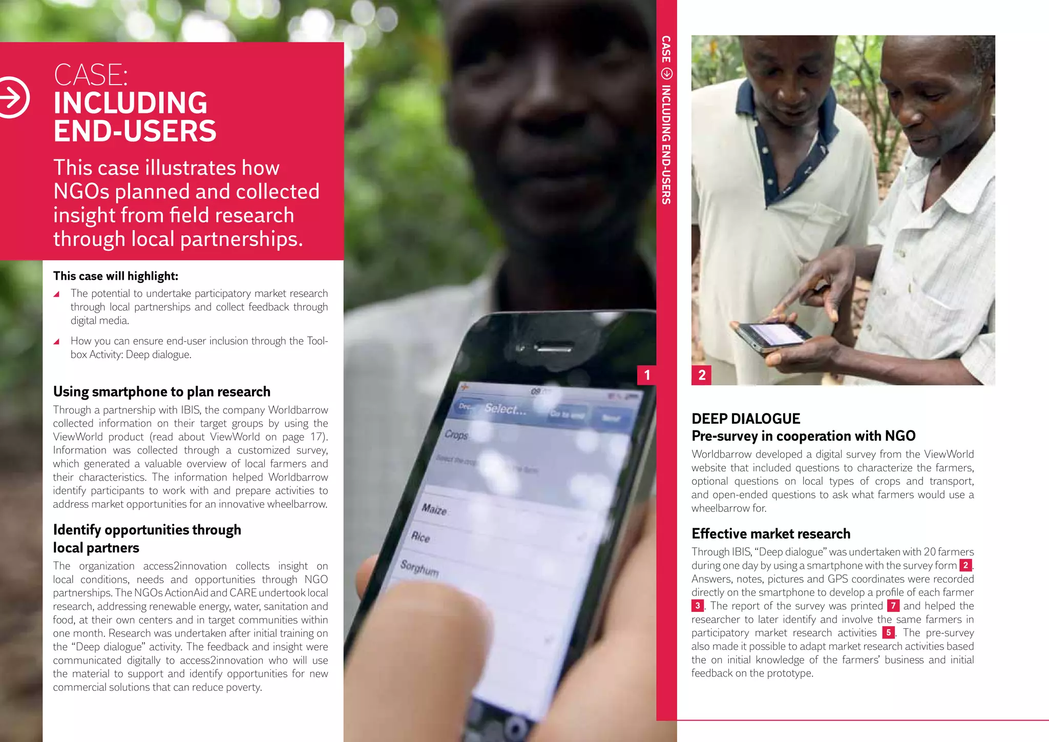 CASE
     CASE:
     INCLUDING




                                                                        INCLUDING END-USERS
     END-USERS
     This case illustrates how
     NGOs planned and collected
     insight from field research
     through local partnerships.
     This case will highlight:
      	 The potential to undertake participatory market research
        through local partnerships and collect feedback through
        digital media.
      	 How you can ensure end-user inclusion through the Tool-
        box Activity: Deep dialogue.
                                                                    1                          2
     Using smartphone to plan research
     Through a partnership with IBIS, the company Worldbarrow
     collected information on their target groups by using the                                DEEP DIALOGUE
     ViewWorld product (read about ViewWorld on page 17).                                     Pre-survey in cooperation with NGO
     Information was collected through a customized survey,                                   Worldbarrow developed a digital survey from the ViewWorld
     which generated a valuable overview of local farmers and                                 website that included questions to characterize the farmers,
     their characteristics. The information helped Worldbarrow                                optional questions on local types of crops and transport,
26   identify participants to work with and prepare activities to                             and open-ended questions to ask what farmers would use a
     address market opportunities for an innovative wheelbarrow.                              wheelbarrow for.

     Identify opportunities through		                                                         Effective market research
     local partners                                                                           Through IBIS, “Deep dialogue” was undertaken with 20 farmers
     The organization access2innovation collects insight on                                   during one day by using a smartphone with the survey form 2 .
     local conditions, needs and opportunities through NGO                                    Answers, notes, pictures and GPS coordinates were recorded
     partnerships. The NGOs ActionAid and CARE undertook local                                directly on the smartphone to develop a profile of each farmer
     research, addressing renewable energy, water, sanitation and                              3 . The report of the survey was printed 7 and helped the
     food, at their own centers and in target communities within                              researcher to later identify and involve the same farmers in
     one month. Research was undertaken after initial training on                             participatory market research activities 5 . The pre-survey
     the “Deep dialogue” activity. The feedback and insight were                              also made it possible to adapt market research activities based
     communicated digitally to access2innovation who will use                                 the on initial knowledge of the farmers’ business and initial
     the material to support and identify opportunities for new                               feedback on the prototype.
     commercial solutions that can reduce poverty.
 