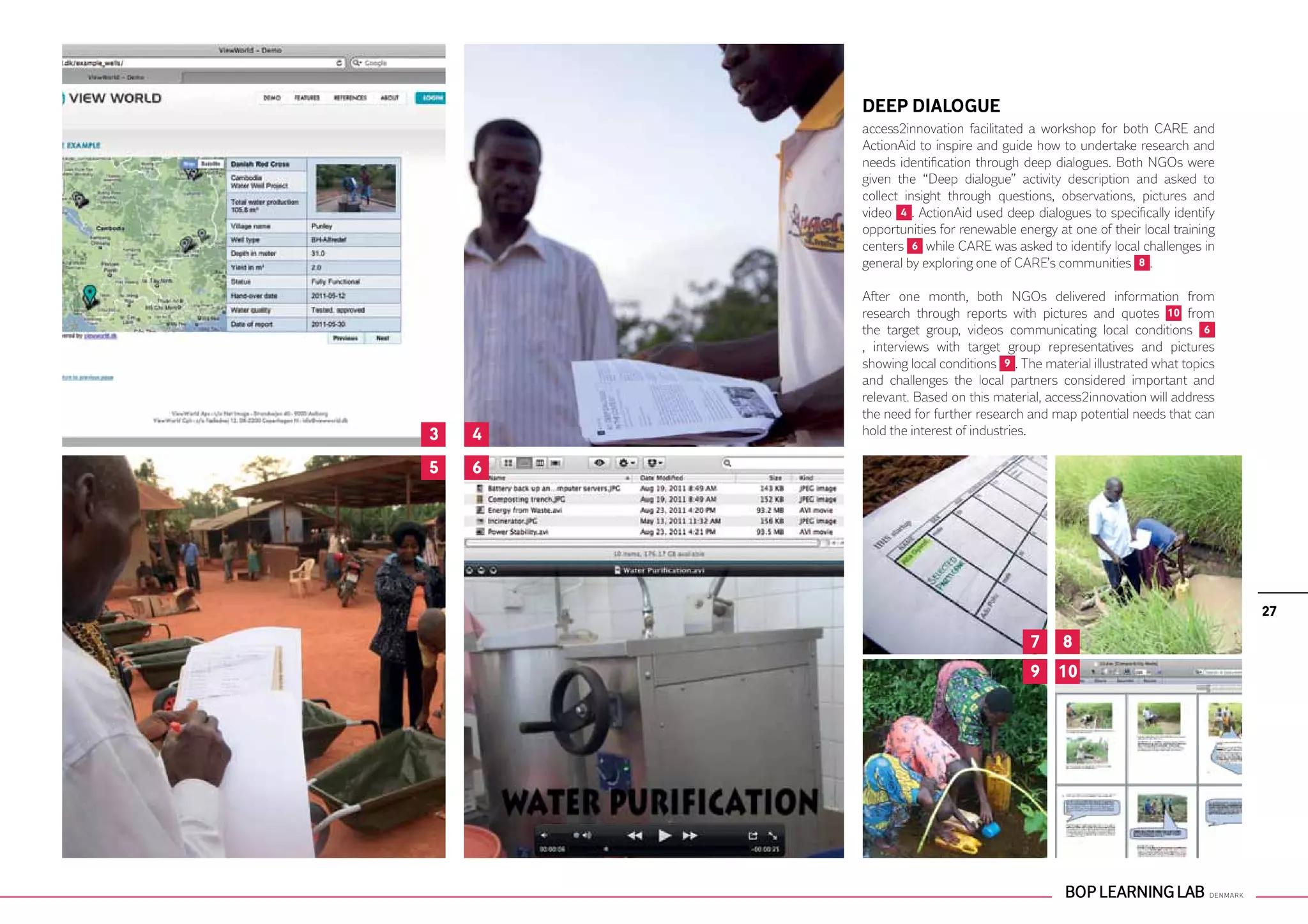 DEEP DIALOGUE
        access2innovation facilitated a workshop for both CARE and
        ActionAid to inspire and guide how to undertake research and
        needs identification through deep dialogues. Both NGOs were
        given the “Deep dialogue” activity description and asked to
        collect insight through questions, observations, pictures and
        video 4 . ActionAid used deep dialogues to specifically identify
        opportunities for renewable energy at one of their local training
        centers 6 while CARE was asked to identify local challenges in
        general by exploring one of CARE’s communities 8 .

        After one month, both NGOs delivered information from
        research through reports with pictures and quotes 10 from
        the target group, videos communicating local conditions 6
        , interviews with target group representatives and pictures
        showing local conditions 9 . The material illustrated what topics
        and challenges the local partners considered important and
        relevant. Based on this material, access2innovation will address
        the need for further research and map potential needs that can
3   4   hold the interest of industries.

5   6




                                                                            27

                                      7     8
                                      9 10
 