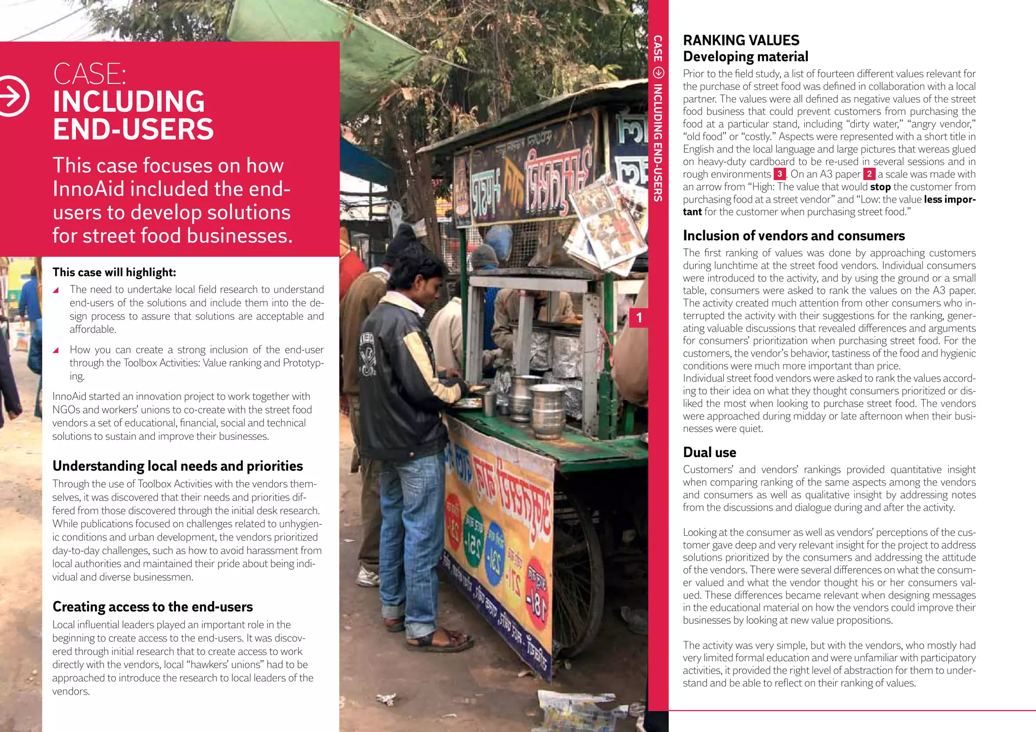 RANKING VALUES




                                                                          CASE
                                                                                                Developing material
     CASE:                                                                                      Prior to the field study, a list of fourteen different values relevant for
                                                                                                the purchase of street food was defined in collaboration with a local
     INCLUDING




                                                                          INCLUDING END-USERS
                                                                                                partner. The values were all defined as negative values of the street
                                                                                                food business that could prevent customers from purchasing the

     END-USERS                                                                                  food at a particular stand, including “dirty water,” “angry vendor,”
                                                                                                “old food” or “costly.” Aspects were represented with a short title in
                                                                                                English and the local language and large pictures that wereas glued
     This case focuses on how                                                                   on heavy-duty cardboard to be re-used in several sessions and in
                                                                                                rough environments 3 . On an A3 paper 2 a scale was made with
     InnoAid included the end-                                                                  an arrow from “High: The value that would stop the customer from
                                                                                                purchasing food at a street vendor” and “Low: the value less impor-
     users to develop solutions                                                                 tant for the customer when purchasing street food.”

     for street food businesses.                                                                Inclusion of vendors and consumers
                                                                                                The first ranking of values was done by approaching customers
                                                                                                during lunchtime at the street food vendors. Individual consumers
     This case will highlight:                                                                  were introduced to the activity, and by using the ground or a small
      	 The need to undertake local field research to understand                                table, consumers were asked to rank the values on the A3 paper.
        end-users of the solutions and include them into the de-                                The activity created much attention from other consumers who in-
        sign process to assure that solutions are acceptable and      1                         terrupted the activity with their suggestions for the ranking, gener-
        affordable.                                                                             ating valuable discussions that revealed differences and arguments
                                                                                                for consumers’ prioritization when purchasing street food. For the
      	 How you can create a strong inclusion of the end-user                                   customers, the vendor’s behavior, tastiness of the food and hygienic
        through the Toolbox Activities: Value ranking and Prototyp-                             conditions were much more important than price.
        ing.                                                                                    Individual street food vendors were asked to rank the values accord-
                                                                                                ing to their idea on what they thought consumers prioritized or dis-
     InnoAid started an innovation project to work together with
                                                                                                liked the most when looking to purchase street food. The vendors
     NGOs and workers’ unions to co-create with the street food
                                                                                                were approached during midday or late afternoon when their busi-
     vendors a set of educational, financial, social and technical                              nesses were quiet.
     solutions to sustain and improve their businesses.
                                                                                                Dual use
     Understanding local needs and priorities                                                   Customers’ and vendors’ rankings provided quantitative insight
28   Through the use of Toolbox Activities with the vendors them-                               when comparing ranking of the same aspects among the vendors
     selves, it was discovered that their needs and priorities dif-                             and consumers as well as qualitative insight by addressing notes
     fered from those discovered through the initial desk research.                             from the discussions and dialogue during and after the activity.
     While publications focused on challenges related to unhygien-
     ic conditions and urban development, the vendors prioritized                               Looking at the consumer as well as vendors’ perceptions of the cus-
     day-to-day challenges, such as how to avoid harassment from                                tomer gave deep and very relevant insight for the project to address
                                                                                                solutions prioritized by the consumers and addressing the attitude
     local authorities and maintained their pride about being indi-
                                                                                                of the vendors. There were several differences on what the consum-
     vidual and diverse businessmen.
                                                                                                er valued and what the vendor thought his or her consumers val-
                                                                                                ued. These differences became relevant when designing messages
     Creating access to the end-users                                                           in the educational material on how the vendors could improve their
     Local influential leaders played an important role in the                                  businesses by looking at new value propositions.
     beginning to create access to the end-users. It was discov-
                                                                                                The activity was very simple, but with the vendors, who mostly had
     ered through initial research that to create access to work
                                                                                                very limited formal education and were unfamiliar with participatory
     directly with the vendors, local “hawkers’ unions” had to be
                                                                                                activities, it provided the right level of abstraction for them to under-
     approached to introduce the research to local leaders of the                               stand and be able to reflect on their ranking of values.
     vendors.
 