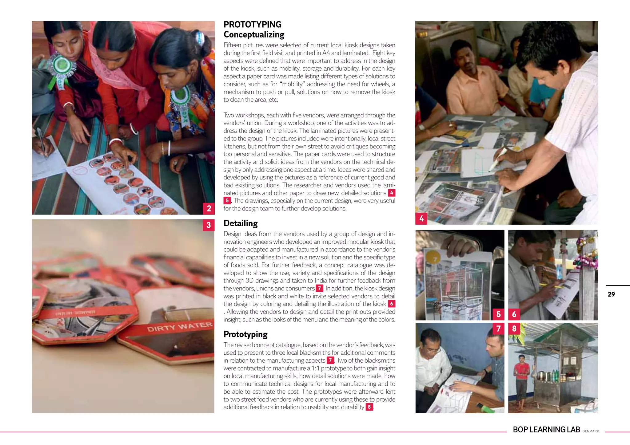 PROTOTYPING
    Conceptualizing
    Fifteen pictures were selected of current local kiosk designs taken
    during the first field visit and printed in A4 and laminated. Eight key
    aspects were defined that were important to address in the design
    of the kiosk, such as mobility, storage and durability. For each key
    aspect a paper card was made listing different types of solutions to
    consider, such as for “mobility” addressing the need for wheels, a
    mechanism to push or pull, solutions on how to remove the kiosk
    to clean the area, etc.

    Two workshops, each with five vendors, were arranged through the
    vendors’ union. During a workshop, one of the activities was to ad-
    dress the design of the kiosk. The laminated pictures were present-
    ed to the group. The pictures included were intentionally, local street
    kitchens, but not from their own street to avoid critiques becoming
    too personal and sensitive. The paper cards were used to structure
    the activity and solicit ideas from the vendors on the technical de-
    sign by only addressing one aspect at a time. Ideas were shared and
    developed by using the pictures as a reference of current good and
    bad existing solutions. The researcher and vendors used the lami-
    nated pictures and other paper to draw new, detailed solutions 4
     5 . The drawings, especially on the current design, were very useful
2   for the design team to further develop solutions.
                                                                               4
3   Detailing
    Design ideas from the vendors used by a group of design and in-
    novation engineers who developed an improved modular kiosk that
    could be adapted and manufactured in accordance to the vendor’s
    financial capabilities to invest in a new solution and the specific type
    of foods sold. For further feedback, a concept catalogue was de-
    veloped to show the use, variety and specifications of the design
    through 3D drawings and taken to India for further feedback from
    the vendors, unions and consumers 7 . In addition, the kiosk design
    was printed in black and white to invite selected vendors to detail                    29
    the design by coloring and detailing the illustration of the kiosk 6
    . Allowing the vendors to design and detail the print-outs provided
                                                                                   5   6
    insight, such as the looks of the menu and the meaning of the colors.
                                                                                   7   8
    Prototyping
    The revised concept catalogue, based on the vendor’s feedback, was
    used to present to three local blacksmiths for additional comments
    in relation to the manufacturing aspects 7 . Two of the blacksmiths
    were contracted to manufacture a 1:1 prototype to both gain insight
    on local manufacturing skills, how detail solutions were made, how
    to communicate technical designs for local manufacturing and to
    be able to estimate the cost. The prototypes were afterward lent
    to two street food vendors who are currently using these to provide
    additional feedback in relation to usability and durability 8 .
 