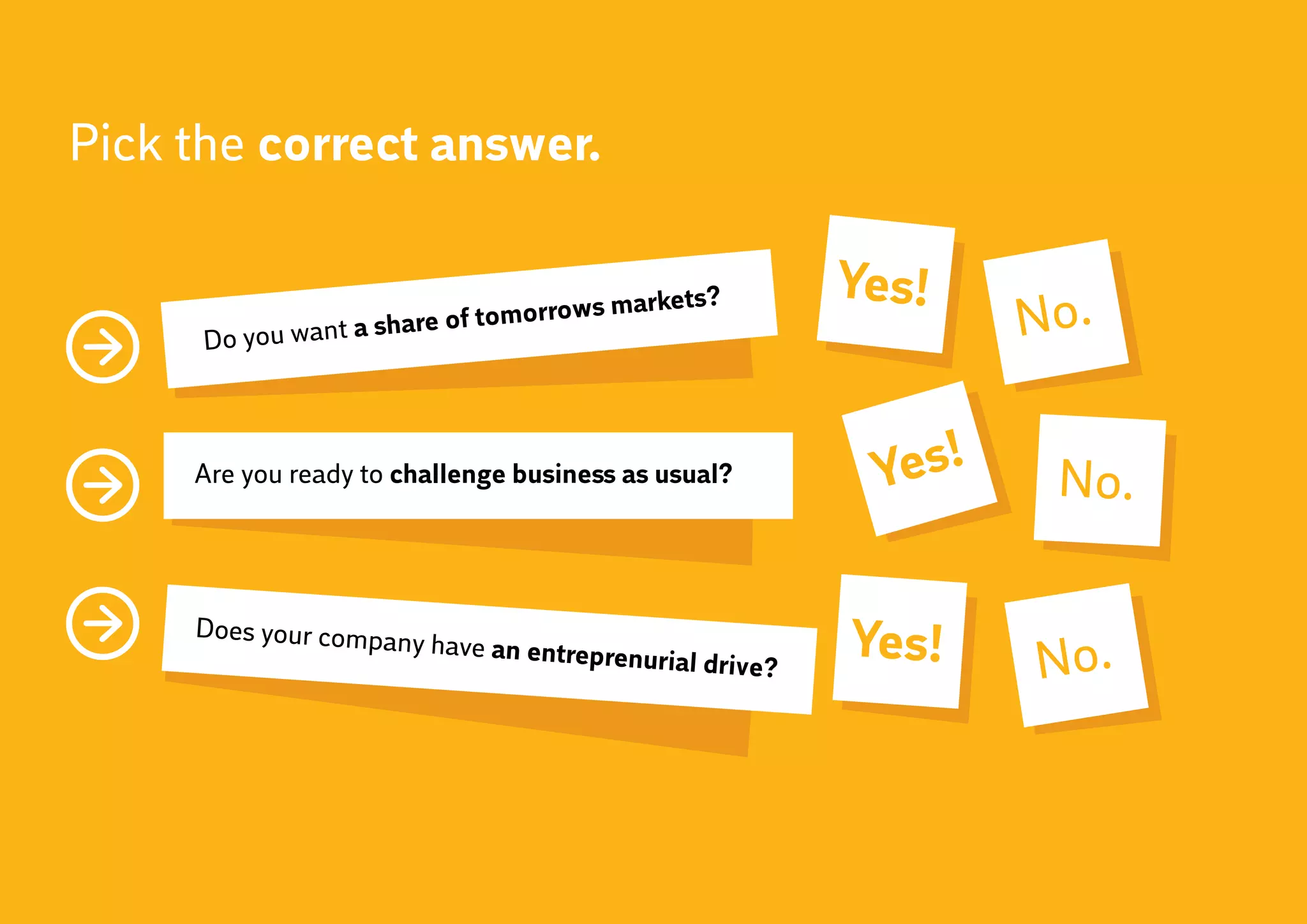 Pick the correct answer.

                                                         Yes!
      Do you want a share
                          of tomorrows
                                       markets?
                                                                 No.

     Are you ready to challenge business as usual?        Yes!    No.

     Does your compa
                     ny have an entrep
                                       renurial drive?   Yes!    No.
 