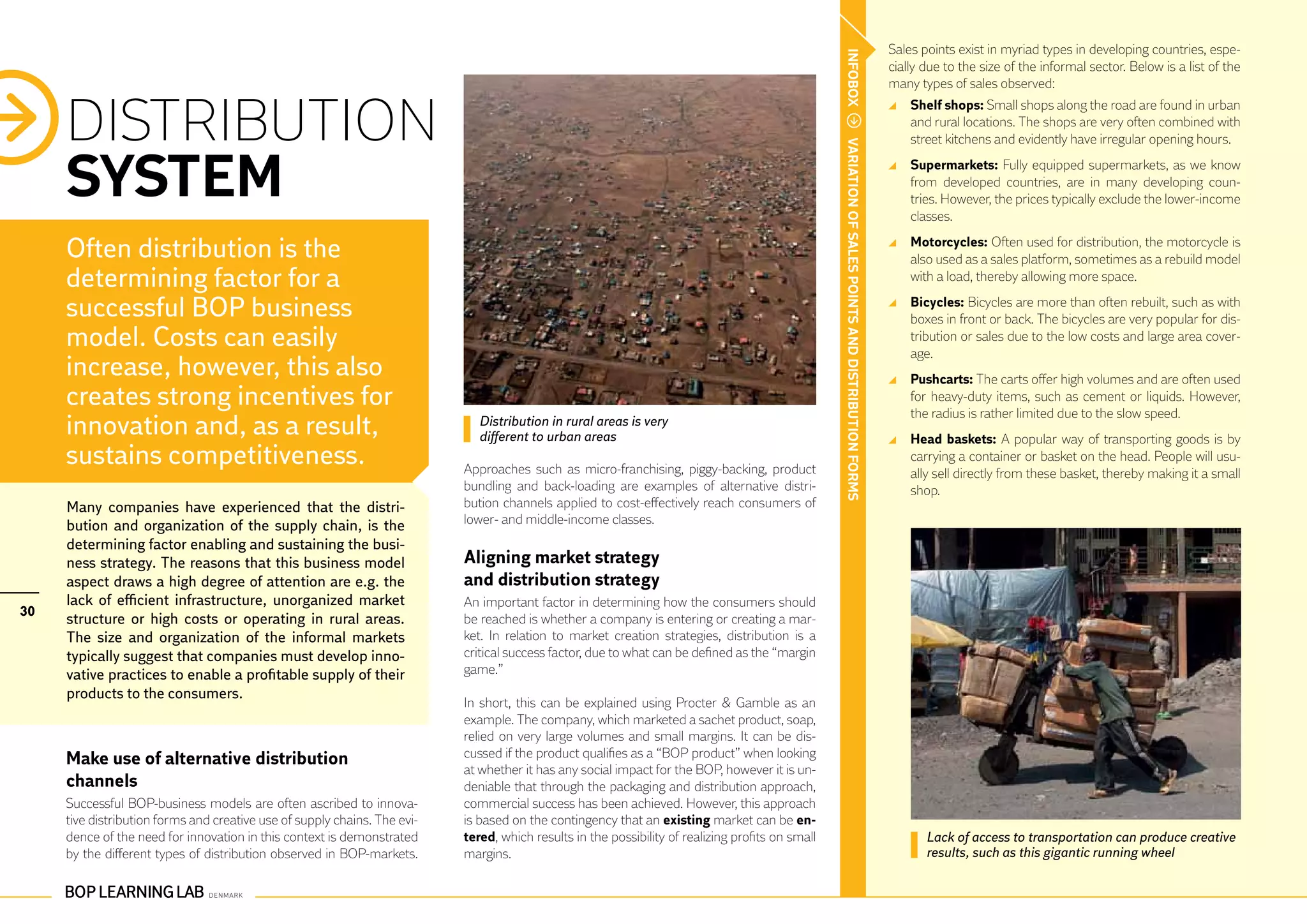 Sales points exist in myriad types in developing countries, espe-




                                                                                                                                                   INFOBOX
                                                                                                                                                                                                      cially due to the size of the informal sector. Below is a list of the
                                                                                                                                                                                                      many types of sales observed:


     DISTRIBUTION
                                                                                                                                                                                                        	 Shelf shops: Small shops along the road are found in urban
                                                                                                                                                                                                          and rural locations. The shops are very often combined with
                                                                                                                                                                                                          street kitchens and evidently have irregular opening hours.




                                                                                                                                                   VARIATION OF SALES POINTS AND DISTRIBUTION FORMS
     SYSTEM                                                                                                                                                                                             	 Supermarkets: Fully equipped supermarkets, as we know
                                                                                                                                                                                                          from developed countries, are in many developing coun-
                                                                                                                                                                                                          tries. However, the prices typically exclude the lower-income
                                                                                                                                                                                                          classes.

     Often distribution is the                                                                                                                                                                          	 Motorcycles: Often used for distribution, the motorcycle is
                                                                                                                                                                                                          also used as a sales platform, sometimes as a rebuild model
     determining factor for a                                                                                                                                                                             with a load, thereby allowing more space.

     successful BOP business                                                                                                                                                                            	 Bicycles: Bicycles are more than often rebuilt, such as with
                                                                                                                                                                                                          boxes in front or back. The bicycles are very popular for dis-
     model. Costs can easily                                                                                                                                                                              tribution or sales due to the low costs and large area cover-
                                                                                                                                                                                                          age.
     increase, however, this also                                                                                                                                                                       	 Pushcarts: The carts offer high volumes and are often used
     creates strong incentives for                                                                                                                                                                        for heavy-duty items, such as cement or liquids. However,
                                                                                                                                                                                                          the radius is rather limited due to the slow speed.
     innovation and, as a result,                                             Distribution in rural areas is very
                                                                              different to urban areas                                                                                                  	 Head baskets: A popular way of transporting goods is by
     sustains competitiveness.                                             Approaches such as micro-franchising, piggy-backing, product
                                                                                                                                                                                                          carrying a container or basket on the head. People will usu-
                                                                                                                                                                                                          ally sell directly from these basket, thereby making it a small
                                                                           bundling and back-loading are examples of alternative distri-                                                                  shop.
     Many companies have experienced that the distri-                      bution channels applied to cost-effectively reach consumers of
     bution and organization of the supply chain, is the                   lower- and middle-income classes.
     determining factor enabling and sustaining the busi-
     ness strategy. The reasons that this business model                   Aligning market strategy				
     aspect draws a high degree of attention are e.g. the                  and distribution strategy
     lack of efficient infrastructure, unorganized market                  An important factor in determining how the consumers should
30
     structure or high costs or operating in rural areas.                  be reached is whether a company is entering or creating a mar-
     The size and organization of the informal markets                     ket. In relation to market creation strategies, distribution is a
     typically suggest that companies must develop inno-                   critical success factor, due to what can be defined as the “margin
     vative practices to enable a profitable supply of their               game.”
     products to the consumers.
                                                                           In short, this can be explained using Procter & Gamble as an
                                                                           example. The company, which marketed a sachet product, soap,
                                                                           relied on very large volumes and small margins. It can be dis-
     Make use of alternative distribution                                  cussed if the product qualifies as a “BOP product” when looking
                                                                           at whether it has any social impact for the BOP, however it is un-
     channels                                                              deniable that through the packaging and distribution approach,
     Successful BOP-business models are often ascribed to innova-          commercial success has been achieved. However, this approach
     tive distribution forms and creative use of supply chains. The evi-   is based on the contingency that an existing market can be en-
     dence of the need for innovation in this context is demonstrated      tered, which results in the possibility of realizing profits on small                                                             Lack of access to transportation can produce creative
     by the different types of distribution observed in BOP-markets.       margins.                                                                                                                          results, such as this gigantic running wheel
 