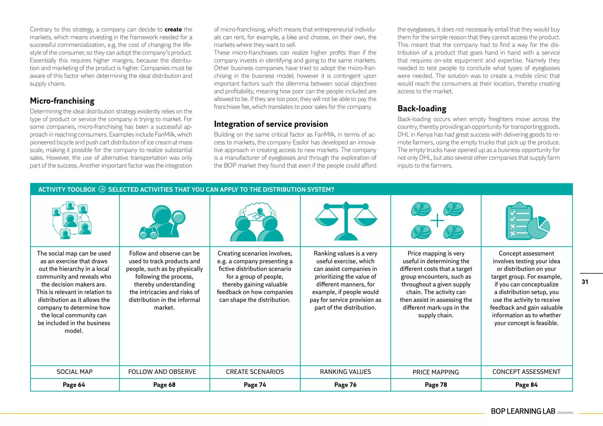Contrary to this strategy, a company can decide to create the          of micro-franchising, which means that entrepreneurial individu-        the eyeglasses, it does not necessarily entail that they would buy
markets, which means investing in the framework needed for a           als can rent, for example, a bike and choose, on their own, the         them for the simple reason that they cannot access the product.
successful commercialization, e.g. the cost of changing the life-      markets where they want to sell.                                        This meant that the company had to find a way for the dis-
style of the consumer, so they can adopt the company’s product.        These micro-franchisees can realize higher profits than if the          tribution of a product that goes hand in hand with a service
Essentially this requires higher margins, because the distribu-        company invests in identifying and going to the same markets.           that requires on-site equipment and expertise. Namely they
tion and marketing of the product is higher. Companies must be         Other business companies have tried to adopt the micro-fran-            needed to test people to conclude what types of eyeglasses
aware of this factor when determining the ideal distribution and       chising in the business model; however it is contingent upon            were needed. The solution was to create a mobile clinic that
supply chains.                                                         important factors such the dilemma between social objectives            would reach the consumers at their location, thereby creating
                                                                       and profitability, meaning how poor can the people included are         access to the market.
Micro-franchising                                                      allowed to be. If they are too poor, they will not be able to pay the
                                                                       franchisee fee, which translates to poor sales for the company.         Back-loading
Determining the ideal distribution strategy evidently relies on the
type of product or service the company is trying to market. For                                                                                Back-loading occurs when empty freighters move across the
some companies, micro-franchising has been a successful ap-            Integration of service provision                                        country, thereby providing an opportunity for transporting goods.
proach in reaching consumers. Examples include FanMilk, which          Building on the same critical factor as FanMilk, in terms of ac-        DHL in Kenya has had great success with delivering goods to re-
pioneered bicycle and push cart distribution of ice cream at mass      cess to markets, the company Essilor has developed an innova-           mote farmers, using the empty trucks that pick up the produce.
scale, making it possible for the company to realize substantial       tive approach in creating access to new markets. The company            The empty trucks have opened up as a business opportunity for
sales. However, the use of alternative transportation was only         is a manufacturer of eyeglasses and through the exploration of          not only DHL, but also several other companies that supply farm
part of the success. Another important factor was the integration      the BOP market they found that even if the people could afford          inputs to the farmers.


   ACTIVITY TOOLBOX             SELECTED ACTIVITIES THAT YOU CAN APPLY TO THE DISTRIBUTION SYSTEM?




  The social map can be used            Follow and observe can be       Creating scenarios involves,            Ranking values is a very           Price mapping is very                  Concept assessment
    as an exercise that draws           used to track products and      e.g. a company presenting a               useful exercise, which         useful in determining the            involves testing your idea
   out the hierarchy in a local        people, such as by physically     fictive distribution scenario          can assist companies in        different costs that a target            or distribution on your
  community and reveals who                following the process,            for a group of people,              prioritizing the value of     group encounters, such as             target group. For example,
    the decision makers are.              thereby understanding            thereby gaining valuable               different manners, for        throughout a given supply              if you can conceptualize     31
  This is relevant in relation to       the intricacies and risks of    feedback on how companies               example, if people would          chain. The activity can              a distribution setup, you
   distribution as it allows the        distribution in the informal     can shape the distribution.           pay for service provision as    then assist in assessing the           use the activity to receive
  company to determine how                        market.                                                        part of the distribution.       different mark-ups in the          feedback and gain valuable
    the local community can                                                                                                                            supply chain.                 information as to whether
  be included in the business                                                                                                                                                          your concept is feasible.
              model.




           Social map                   Follow and observe                  Create scenarios                        Ranking values                   Price mapping                   Concept assessment

             Page 64                              Page 68                          Page 74                                Page 76                         Page 78                             Page 84
 