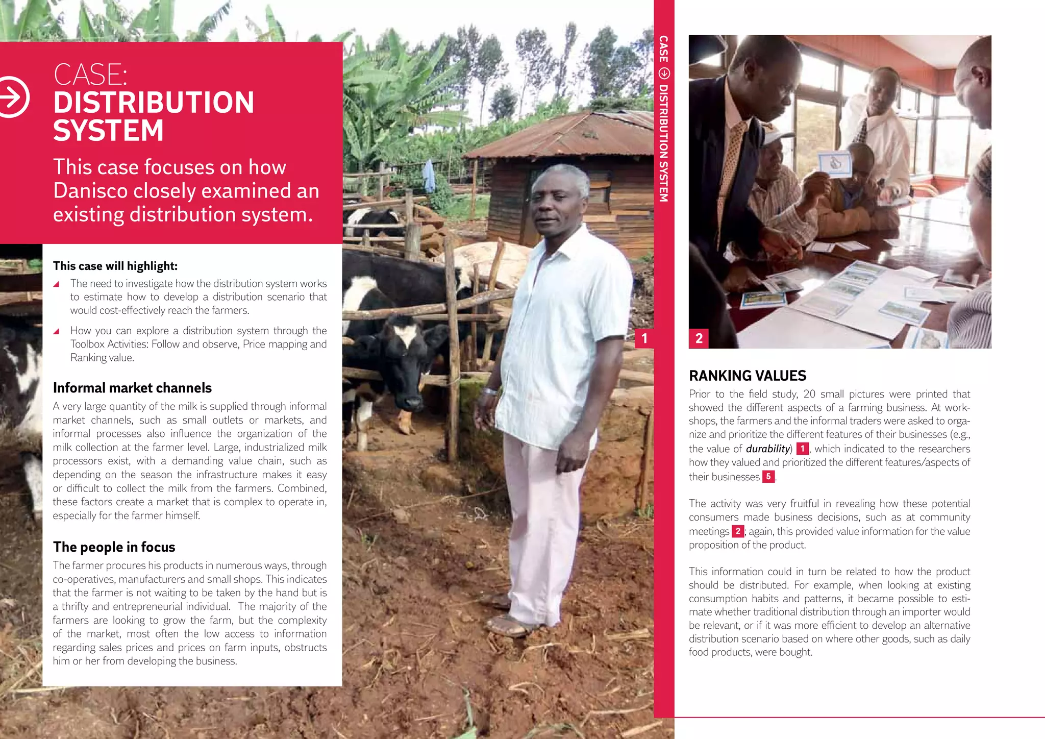 CASE
     CASE:
     DISTRIBUTION
     SYSTEM




                                                                           distribution
     This case focuses on how
     Danisco closely examined an




                                                                           system
     existing distribution system.

     This case will highlight:
      	 The need to investigate how the distribution system works
        to estimate how to develop a distribution scenario that
        would cost-effectively reach the farmers.
      	 How you can explore a distribution system through the
        Toolbox Activities: Follow and observe, Price mapping and      1                   2
        Ranking value.
                                                                                          RANKING VALUES
     Informal market channels                                                             Prior to the field study, 20 small pictures were printed that
     A very large quantity of the milk is supplied through informal                       showed the different aspects of a farming business. At work-
     market channels, such as small outlets or markets, and                               shops, the farmers and the informal traders were asked to orga-
     informal processes also influence the organization of the                            nize and prioritize the different features of their businesses (e.g.,
     milk collection at the farmer level. Large, industrialized milk                      the value of durability) 1 , which indicated to the researchers
     processors exist, with a demanding value chain, such as                              how they valued and prioritized the different features/aspects of
     depending on the season the infrastructure makes it easy                             their businesses 5 .
32   or difficult to collect the milk from the farmers. Combined,
     these factors create a market that is complex to operate in,                         The activity was very fruitful in revealing how these potential
     especially for the farmer himself.                                                   consumers made business decisions, such as at community
                                                                                          meetings 2 ; again, this provided value information for the value
     The people in focus                                                                  proposition of the product.
     The farmer procures his products in numerous ways, through
                                                                                          This information could in turn be related to how the product
     co-operatives, manufacturers and small shops. This indicates
                                                                                          should be distributed. For example, when looking at existing
     that the farmer is not waiting to be taken by the hand but is
                                                                                          consumption habits and patterns, it became possible to esti-
     a thrifty and entrepreneurial individual. The majority of the                        mate whether traditional distribution through an importer would
     farmers are looking to grow the farm, but the complexity                             be relevant, or if it was more efficient to develop an alternative
     of the market, most often the low access to information                              distribution scenario based on where other goods, such as daily
     regarding sales prices and prices on farm inputs, obstructs                          food products, were bought.
     him or her from developing the business.
 