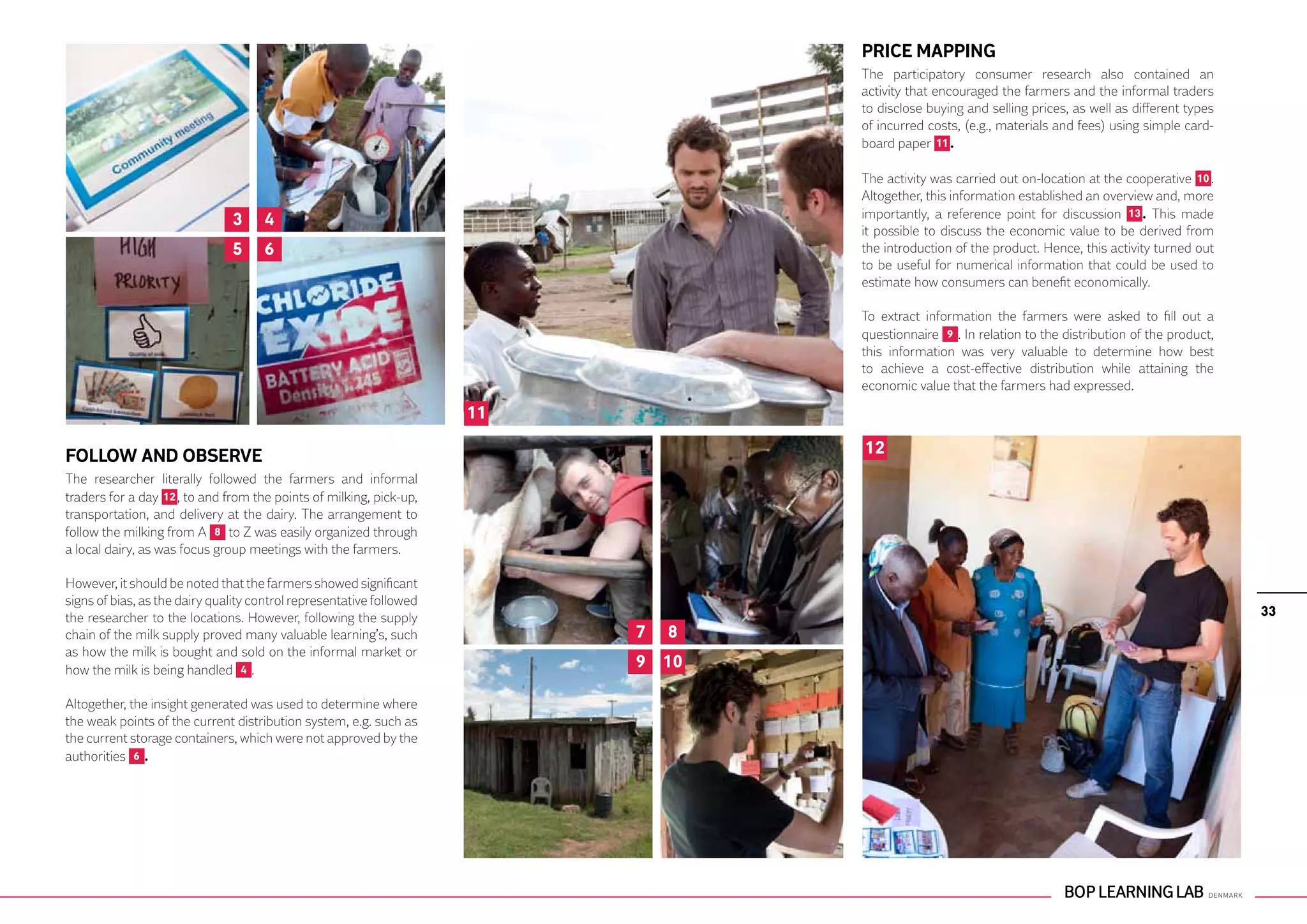 PRICE MAPPING
                                                                                   The participatory consumer research also contained an
                                                                                   activity that encouraged the farmers and the informal traders
                                                                                   to disclose buying and selling prices, as well as different types
                                                                                   of incurred costs, (e.g., materials and fees) using simple card-
                                                                                   board paper 11 .

                                                                                   The activity was carried out on-location at the cooperative 10 .
                                                                                   Altogether, this information established an overview and, more
                               3     4                                             importantly, a reference point for discussion 13 . This made
                                                                                   it possible to discuss the economic value to be derived from
                               5     6                                             the introduction of the product. Hence, this activity turned out
                                                                                   to be useful for numerical information that could be used to
                                                                                   estimate how consumers can benefit economically.

                                                                                   To extract information the farmers were asked to fill out a
                                                                                   questionnaire 9 . In relation to the distribution of the product,
                                                                                   this information was very valuable to determine how best
                                                                                   to achieve a cost-effective distribution while attaining the
                                                                                   economic value that the farmers had expressed.

                                                                      11

FOLLOW AND OBSERVE                                                                 12
The researcher literally followed the farmers and informal
traders for a day 12 , to and from the points of milking, pick-up,
transportation, and delivery at the dairy. The arrangement to
follow the milking from A 8 to Z was easily organized through
a local dairy, as was focus group meetings with the farmers.

However, it should be noted that the farmers showed significant
signs of bias, as the dairy quality control representative followed
the researcher to the locations. However, following the supply                                                                                         33
chain of the milk supply proved many valuable learning’s, such             7   8
as how the milk is bought and sold on the informal market or
how the milk is being handled 4 .                                          9 10

Altogether, the insight generated was used to determine where
the weak points of the current distribution system, e.g. such as
the current storage containers, which were not approved by the
authorities 6 .
 