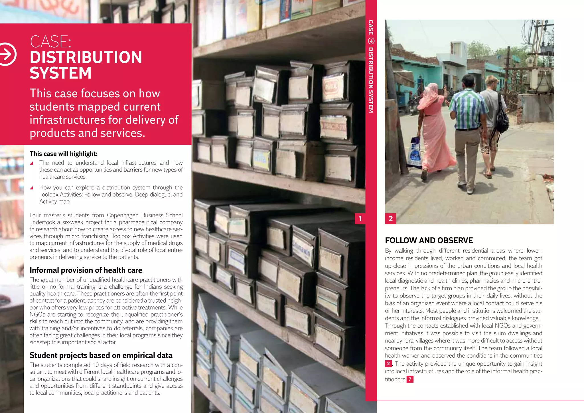 CASE
     CASE:
     DISTRIBUTION
     SYSTEM




                                                                              distribution
     This case focuses on how
     students mapped current




                                                                              system
     infrastructures for delivery of
     products and services.
     This case will highlight:
      	 The need to understand local infrastructures and how
        these can act as opportunities and barriers for new types of
        healthcare services.
      	 How you can explore a distribution system through the
        Toolbox Activities: Follow and observe, Deep dialogue, and
        Activity map.

     Four master’s students from Copenhagen Business School
     undertook a six-week project for a pharmaceutical company            1                   2
     to research about how to create access to new healthcare ser-
     vices through micro franchising. Toolbox Activities were used
     to map current infrastructures for the supply of medical drugs                          FOLLOW AND OBSERVE
     and services, and to understand the pivotal role of local entre-                        By walking through different residential areas where lower-
     preneurs in delivering service to the patients.                                         income residents lived, worked and commuted, the team got
                                                                                             up-close impressions of the urban conditions and local health
34   Informal provision of health care                                                       services. With no predetermined plan, the group easily identified
     The great number of unqualified healthcare practitioners with                           local diagnostic and health clinics, pharmacies and micro-entre-
     little or no formal training is a challenge for Indians seeking                         preneurs. The lack of a firm plan provided the group the possibil-
     quality health care. These practitioners are often the first point                      ity to observe the target groups in their daily lives, without the
     of contact for a patient, as they are considered a trusted neigh-                       bias of an organized event where a local contact could serve his
     bor who offers very low prices for attractive treatments. While
                                                                                             or her interests. Most people and institutions welcomed the stu-
     NGOs are starting to recognize the unqualified practitioner’s
                                                                                             dents and the informal dialogues provided valuable knowledge.
     skills to reach out into the community, and are providing them
     with training and/or incentives to do referrals, companies are                          Through the contacts established with local NGOs and govern-
     often facing great challenges in their local programs since they                        ment initiatives it was possible to visit the slum dwellings and
     sidestep this important social actor.                                                   nearby rural villages where it was more difficult to access without
                                                                                             someone from the community itself. The team followed a local
     Student projects based on empirical data                                                health worker and observed the conditions in the communities
     The students completed 10 days of field research with a con-                             2 . The activity provided the unique opportunity to gain insight
     sultant to meet with different local healthcare programs and lo-                        into local infrastructures and the role of the informal health prac-
     cal organizations that could share insight on current challenges                        titioners 7 .
     and opportunities from different standpoints and give access
     to local communities, local practitioners and patients.
 