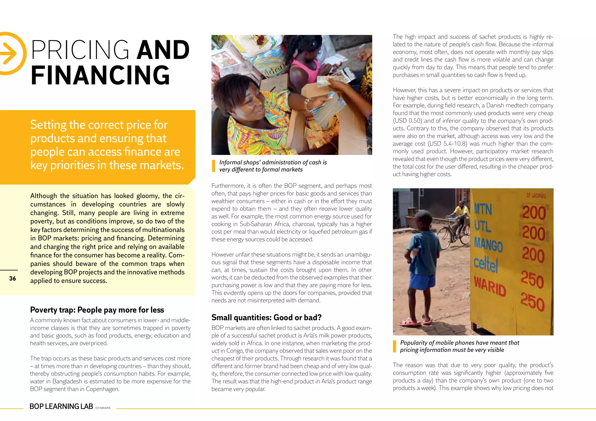 The high impact and success of sachet products is highly re-


     PRICING AND                                                                                                                             lated to the nature of people’s cash flow. Because the informal
                                                                                                                                             economy, most often, does not operate with monthly pay slips
                                                                                                                                             and credit lines the cash flow is more volatile and can change


     FINANCING
                                                                                                                                             quickly from day to day. This means that people tend to prefer
                                                                                                                                             purchases in small quantities so cash flow is freed up.

                                                                                                                                             However, this has a severe impact on products or services that
                                                                                                                                             have higher costs, but is better economically in the long term.
                                                                                                                                             For example, during field research, a Danish medtech company
                                                                                                                                             found that the most commonly used products were very cheap
                                                                                                                                             (USD 0.50) and of inferior quality to the company’s own prod-
     Setting the correct price for                                                                                                           ucts. Contrary to this, the company observed that its products
     products and ensuring that                                                                                                              were also on the market, although access was very low and the
                                                                                                                                             average cost (USD 5.4-10.8) was much higher than the com-
     people can access finance are                                                                                                           monly used product. However, participatory market research
                                                                                                                                             revealed that even though the product prices were very different,
     key priorities in these markets.                                      Informal shops’ administration of cash is
                                                                           very different to formal markets                                  the total cost for the user differed, resulting in the cheaper prod-
                                                                                                                                             uct having higher costs.
                                                                        Furthermore, it is often the BOP segment, and perhaps most
     Although the situation has looked gloomy, the cir-                 often, that pays higher prices for basic goods and services than
                                                                        wealthier consumers – either in cash or in the effort they must
     cumstances in developing countries are slowly
                                                                        expend to obtain them – and they often receive lower quality
     changing. Still, many people are living in extreme                 as well. For example, the most common energy source used for
     poverty, but as conditions improve, so do two of the               cooking in Sub-Saharan Africa, charcoal, typically has a higher
     key factors determining the success of multinationals              cost per meal than would electricity or liquefied petroleum gas if
     in BOP markets: pricing and financing. Determining                 these energy sources could be accessed.
     and charging the right price and relying on available
     finance for the consumer has become a reality. Com-                However unfair these situations might be, it sends an unambigu-
     panies should beware of the common traps when                      ous signal that these segments have a disposable income that
     developing BOP projects and the innovative methods                 can, at times, sustain the costs brought upon them. In other
36                                                                      words, it can be deducted from the observed examples that their
     applied to ensure success.
                                                                        purchasing power is low and that they are paying more for less.
                                                                        This evidently opens up the doors for companies, provided that
                                                                        needs are not misinterpreted with demand.
     Poverty trap: People pay more for less
     A commonly known fact about consumers in lower- and middle-        Small quantities: Good or bad?
     income classes is that they are sometimes trapped in poverty       BOP markets are often linked to sachet products. A good exam-
     and basic goods, such as food products, energy, education and      ple of a successful sachet product is Arla’s milk power products,
     health services, are overpriced.                                   widely sold in Africa. In one instance, when marketing the prod-       Popularity of mobile phones have meant that
                                                                        uct in Congo, the company observed that sales were poor on the         pricing information must be very visible
     The trap occurs as these basic products and services cost more     cheapest of their products. Through research it was found that a
     – at times more than in developing countries – than they should,   different and former brand had been cheap and of very low qual-      The reason was that due to very poor quality, the product’s
     thereby obstructing people’s consumption habits. For example,      ity, therefore, the consumer connected low price with low quality.   consumption rate was significantly higher (approximately five
     water in Bangladesh is estimated to be more expensive for the      The result was that the high-end product in Arla’s product range     products a day) than the company’s own product (one to two
     BOP segment than in Copenhagen.                                    became very popular.                                                 products a week). This example shows why low pricing does not
 