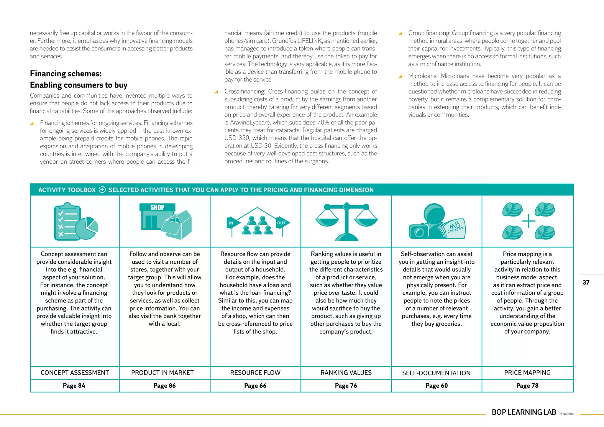 necessarily free up capital or works in the favour of the consum-        nancial means (airtime credit) to use the products (mobile          	 Group financing: Group financing is a very popular financing
er. Furthermore, it emphasizes why innovative financing models           phones/sim card). Grundfos LIFELINK, as mentioned earlier,            method in rural areas, where people come together and pool
are needed to assist the consumers in accessing better products          has managed to introduce a token where people can trans-              their capital for investments. Typically, this type of financing
and services.                                                            fer mobile payments, and thereby use the token to pay for             emerges when there is no access to formal institutions, such
                                                                         services. The technology is very applicable, as it is more flex-      as a microfinance institution.
Financing schemes:                                                       ible as a device than transferring from the mobile phone to
                                                                                                                                             	 Microloans: Microloans have become very popular as a
                                                                         pay for the service.
Enabling consumers to buy                                                                                                                      method to increase access to financing for people. It can be
                                                                       	 Cross-financing: Cross-financing builds on the concept of             questioned whether microloans have succeeded in reducing
Companies and communities have invented multiple ways to
                                                                         subsidizing costs of a product by the earnings from another           poverty, but it remains a complementary solution for com-
ensure that people do not lack access to their products due to
                                                                         product, thereby catering for very different segments based           panies in extending their products, which can benefit indi-
financial capabilities. Some of the approaches observed include:
                                                                         on price and overall experience of the product. An example            viduals or communities.
 	 Financing schemes for ongoing services: Financing schemes             is AravindEyecare, which subsidizes 70% of all the poor pa-
   for ongoing services is widely applied – the best known ex-           tients they treat for cataracts. Regular patients are charged
   ample being prepaid credits for mobile phones. The rapid              USD 350, which means that the hospital can offer the op-
   expansion and adaptation of mobile phones in developing               eration at USD 30. Evidently, the cross-financing only works
   countries is intertwined with the company’s ability to put a          because of very well-developed cost structures, such as the
   vendor on street corners where people can access the fi-              procedures and routines of the surgeons.



   ACTIVITY TOOLBOX            SELECTED ACTIVITIES THAT YOU CAN APPLY TO THE PRICING AND FINANCING DIMENSION




   Concept assessment can               Follow and observe can be       Resource flow can provide            Ranking values is useful in     Self-observation can assist              Price mapping is a
  provide considerable insight           used to visit a number of       details on the input and            getting people to prioritize   you in getting an insight into           particularly relevant
     into the e.g. financial            stores, together with your       output of a household.             the different characteristics     details that would usually          activity in relation to this
    aspect of your solution.           target group. This will allow      For example, does the                of a product or service,       not emerge when you are              business model aspect,
   For instance, the concept              you to understand how        household have a loan and            such as whether they value         physically present. For            as it can extract price and     37
   might involve a financing             they look for products or     what is the loan financing?            price over taste. It could     example, you can instruct           cost information of a group
     scheme as part of the              services, as well as collect   Similar to this, you can map            also be how much they          people to note the prices            of people. Through the
  purchasing. The activity can          price information. You can      the income and expenses              would sacrifice to buy the        of a number of relevant            activity, you gain a better
  provide valuable insight into        also visit the bank together     of a shop, which can then            product, such as giving up      purchases, e.g. every time             understanding of the
   whether the target group                     with a local.          be cross-referenced to price          other purchases to buy the          they buy groceries.             economic value proposition
       finds it attractive.                                                  lists of the shop.                 company’s product.                                                     of your company.




    Concept assessment                  Product in market                  Resource flow                         Ranking values              Self-documentation                        Price mapping

             Page 84                             Page 86                         Page 66                               Page 76                        Page 60                               Page 78
 