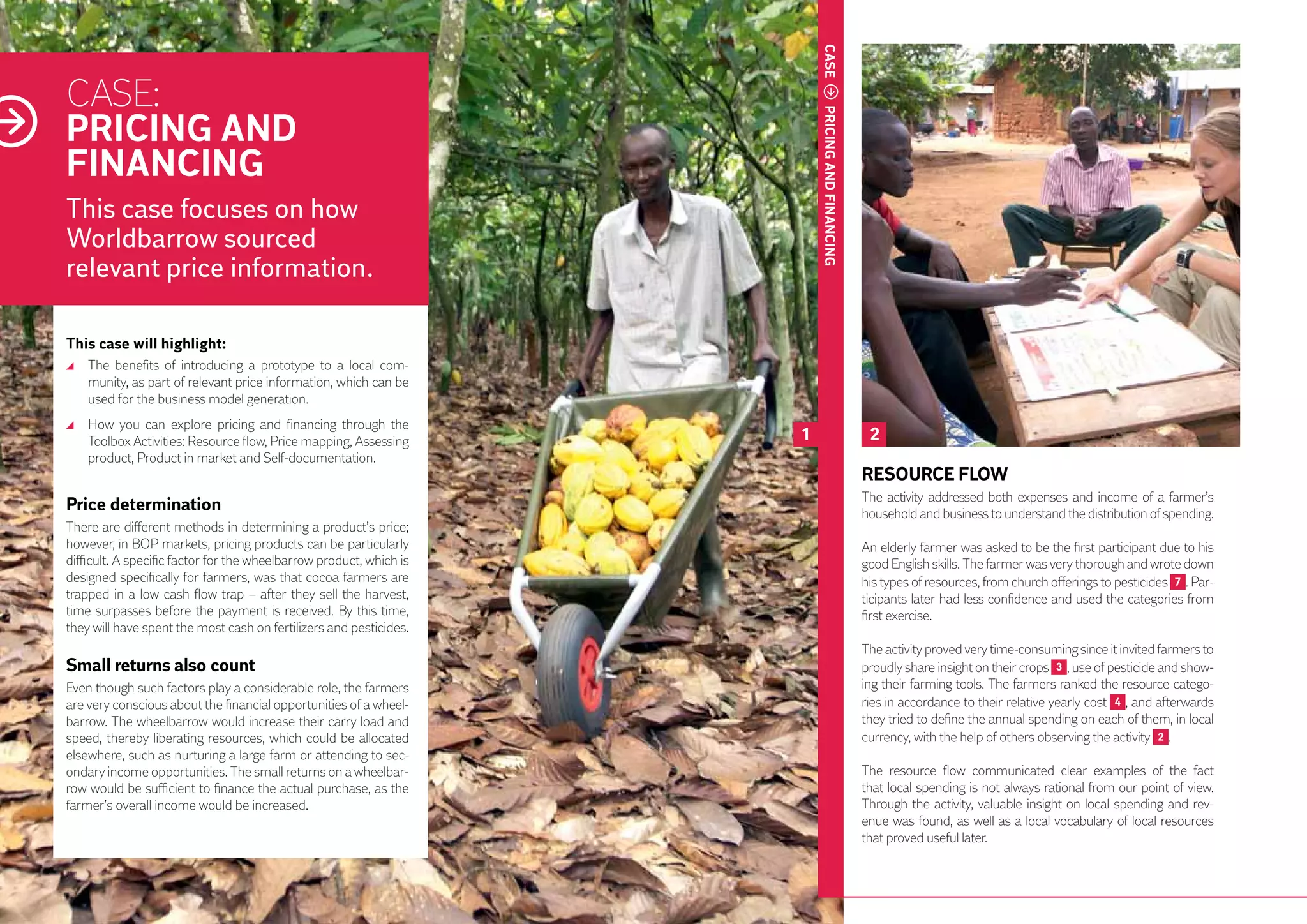 CASE
     CASE:
     PRICING AND




                                                                              PRICING AND FINANCING
     FINANCING
     This case focuses on how
     Worldbarrow sourced
     relevant price information.

     This case will highlight:
      	 The benefits of introducing a prototype to a local com-
        munity, as part of relevant price information, which can be
        used for the business model generation.
      	 How you can explore pricing and financing through the
        Toolbox Activities: Resource flow, Price mapping, Assessing       1                            2
        product, Product in market and Self-documentation.
                                                                                                      RESOURCE FLOW
                                                                                                      The activity addressed both expenses and income of a farmer’s
     Price determination                                                                              household and business to understand the distribution of spending.
     There are different methods in determining a product’s price;
     however, in BOP markets, pricing products can be particularly                                    An elderly farmer was asked to be the first participant due to his
     difficult. A specific factor for the wheelbarrow product, which is                               good English skills. The farmer was very thorough and wrote down
     designed specifically for farmers, was that cocoa farmers are                                    his types of resources, from church offerings to pesticides 7 . Par-
     trapped in a low cash flow trap – after they sell the harvest,                                   ticipants later had less confidence and used the categories from
38   time surpasses before the payment is received. By this time,                                     first exercise.
     they will have spent the most cash on fertilizers and pesticides.
                                                                                                      The activity proved very time-consuming since it invited farmers to
     Small returns also count                                                                         proudly share insight on their crops 3 , use of pesticide and show-
     Even though such factors play a considerable role, the farmers                                   ing their farming tools. The farmers ranked the resource catego-
     are very conscious about the financial opportunities of a wheel-                                 ries in accordance to their relative yearly cost 4 , and afterwards
     barrow. The wheelbarrow would increase their carry load and                                      they tried to define the annual spending on each of them, in local
     speed, thereby liberating resources, which could be allocated                                    currency, with the help of others observing the activity 2 .
     elsewhere, such as nurturing a large farm or attending to sec-
     ondary income opportunities. The small returns on a wheelbar-                                    The resource flow communicated clear examples of the fact
     row would be sufficient to finance the actual purchase, as the                                   that local spending is not always rational from our point of view.
     farmer’s overall income would be increased.                                                      Through the activity, valuable insight on local spending and rev-
                                                                                                      enue was found, as well as a local vocabulary of local resources
                                                                                                      that proved useful later.
 