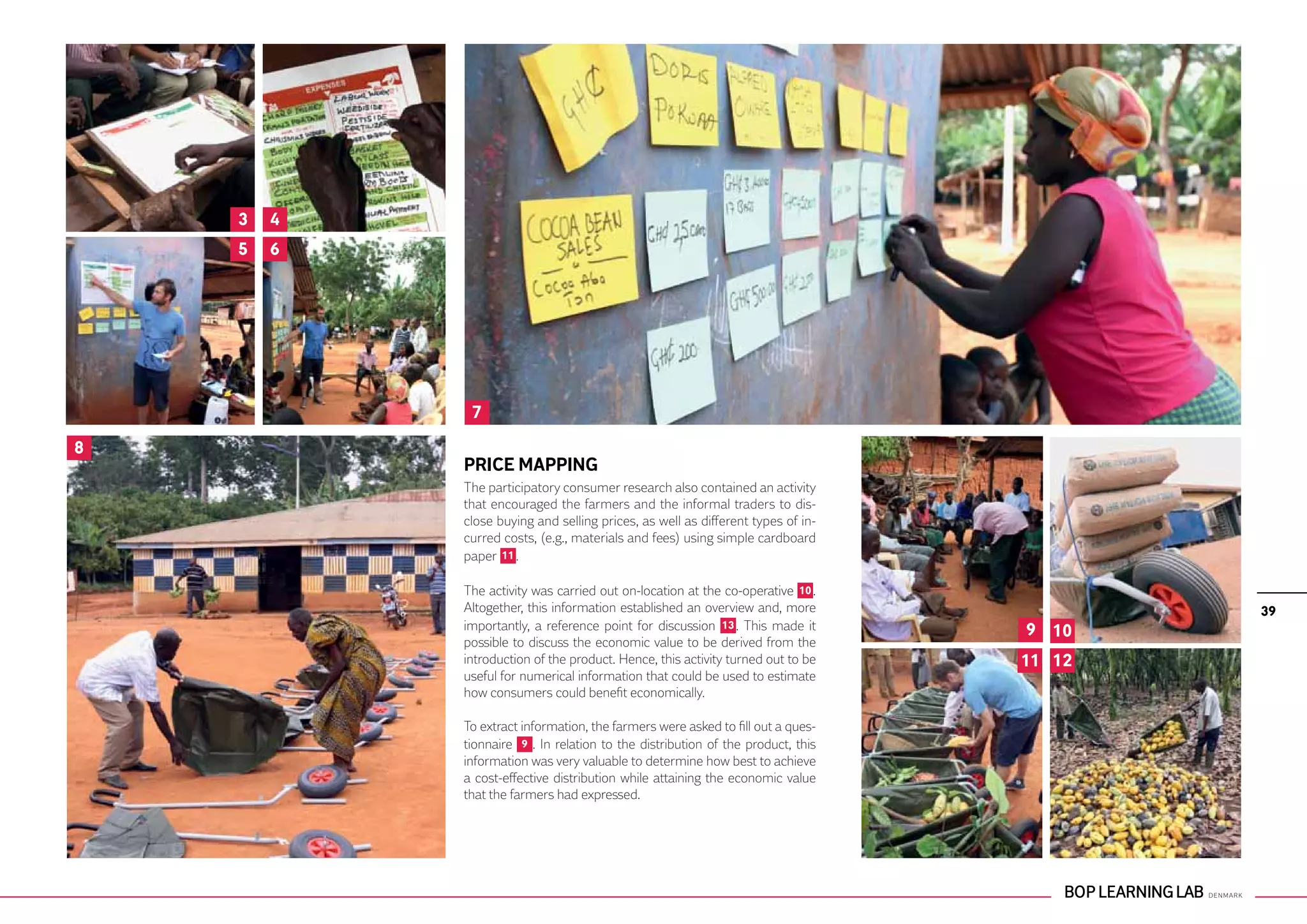 3   4
    5   6




             7
8
            PRICE MAPPING
            The participatory consumer research also contained an activity
            that encouraged the farmers and the informal traders to dis-
            close buying and selling prices, as well as different types of in-
            curred costs, (e.g., materials and fees) using simple cardboard
            paper 11 .

            The activity was carried out on-location at the co-operative 10 .
            Altogether, this information established an overview and, more               39
            importantly, a reference point for discussion 13 . This made it      9 10
            possible to discuss the economic value to be derived from the
            introduction of the product. Hence, this activity turned out to be   11 12
            useful for numerical information that could be used to estimate
            how consumers could benefit economically.

            To extract information, the farmers were asked to fill out a ques-
            tionnaire 9 . In relation to the distribution of the product, this
            information was very valuable to determine how best to achieve
            a cost-effective distribution while attaining the economic value
            that the farmers had expressed.
 