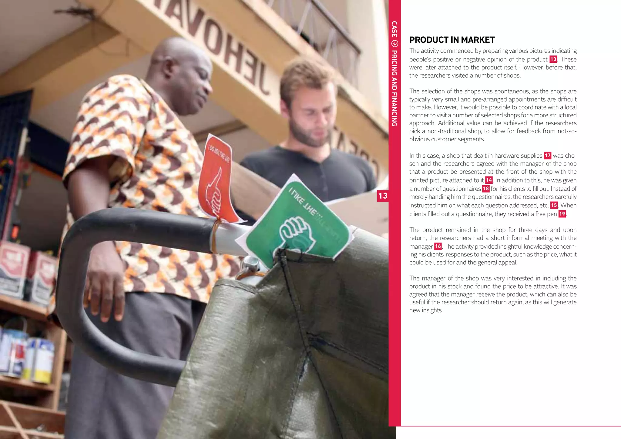 CASE
                                  PRODUCT IN MARKET
                                  The activity commenced by preparing various pictures indicating




          PRICING AND FINANCING
                                  people’s positive or negative opinion of the product 13 . These
                                  were later attached to the product itself. However, before that,
                                  the researchers visited a number of shops.

                                  The selection of the shops was spontaneous, as the shops are
                                  typically very small and pre-arranged appointments are difficult
                                  to make. However, it would be possible to coordinate with a local
                                  partner to visit a number of selected shops for a more structured
                                  approach. Additional value can be achieved if the researchers
                                  pick a non-traditional shop, to allow for feedback from not-so-
                                  obvious customer segments.

                                  In this case, a shop that dealt in hardware supplies 17 was cho-
                                  sen and the researchers agreed with the manager of the shop
                                  that a product be presented at the front of the shop with the
                                  printed picture attached to it 14 . In addition to this, he was given
                                  a number of questionnaires 18 for his clients to fill out. Instead of
     13                           merely handing him the questionnaires, the researchers carefully
                                  instructed him on what each question addressed, etc. 15 . When
                                  clients filled out a questionnaire, they received a free pen 19 .

                                  The product remained in the shop for three days and upon
                                  return, the researchers had a short informal meeting with the
                                  manager 16 . The activity provided insightful knowledge concern-
                                  ing his clients’ responses to the product, such as the price, what it
                                  could be used for and the general appeal.

                                  The manager of the shop was very interested in including the
                                  product in his stock and found the price to be attractive. It was
40
                                  agreed that the manager receive the product, which can also be
                                  useful if the researcher should return again, as this will generate
                                  new insights.
 