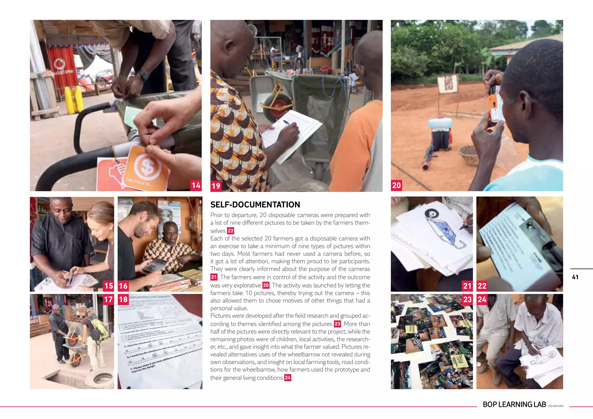 14   19                                                                      20

             SELF-DOCUMENTATION
             Prior to departure, 20 disposable cameras were prepared with
             a list of nine different pictures to be taken by the farmers them-
             selves 22 .
             Each of the selected 20 farmers got a disposable camera with
             an exercise to take a minimum of nine types of pictures within
             two days. Most farmers had never used a camera before, so
             it got a lot of attention, making them proud to be participants.
             They were clearly informed about the purpose of the cameras
              21 . The farmers were in control of the activity and the outcome                    41
15 16        was very explorative 20 . The activity was launched by letting the           21 22
             farmers take 10 pictures, thereby trying out the camera – this
17 18        also allowed them to chose motives of other things that had a                23 24
             personal value.
             Pictures were developed after the field research and grouped ac-
             cording to themes identified among the pictures 23 . More than
             half of the pictures were directly relevant to the project, while the
             remaining photos were of children, local activities, the research-
             er, etc., and gave insight into what the farmer valued. Pictures re-
             vealed alternatives uses of the wheelbarrow not revealed during
             own observations, and insight on local farming tools, road condi-
             tions for the wheelbarrow, how farmers used the prototype and
             their general living conditions 24 .
 