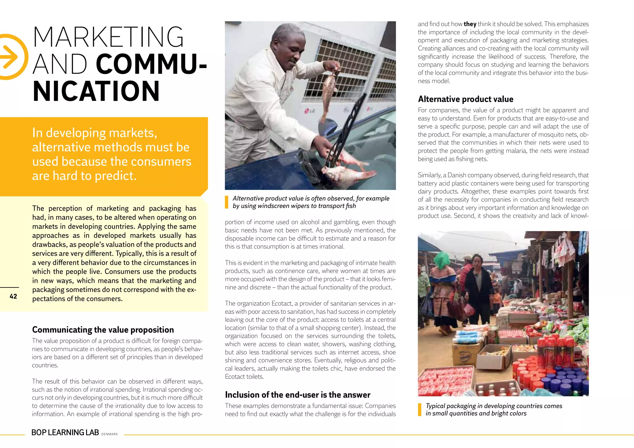 and find out how they think it should be solved. This emphasizes


     MARKETING                                                                                                                                    the importance of including the local community in the devel-
                                                                                                                                                  opment and execution of packaging and marketing strategies.
                                                                                                                                                  Creating alliances and co-creating with the local community will


     AND COMMU-
                                                                                                                                                  significantly increase the likelihood of success. Therefore, the
                                                                                                                                                  company should focus on studying and learning the behaviors
                                                                                                                                                  of the local community and integrate this behavior into the busi-


     NICATION
                                                                                                                                                  ness model.

                                                                                                                                                  Alternative product value
                                                                                                                                                  For companies, the value of a product might be apparent and
                                                                                                                                                  easy to understand. Even for products that are easy-to-use and
                                                                                                                                                  serve a specific purpose, people can and will adapt the use of
     In developing markets,                                                                                                                       the product. For example, a manufacturer of mosquito nets, ob-
                                                                                                                                                  served that the communities in which their nets were used to
     alternative methods must be                                                                                                                  protect the people from getting malaria, the nets were instead
     used because the consumers                                                                                                                   being used as fishing nets.

     are hard to predict.                                                                                                                         Similarly, a Danish company observed, during field research, that
                                                                                                                                                  battery acid plastic containers were being used for transporting
                                                                                                                                                  dairy products. Altogether, these examples point towards first
                                                                              Alternative product value is often observed, for example            of all the necessity for companies in conducting field research
     The perception of marketing and packaging has                            by using windscreen wipers to transport fish                        as it brings about very important information and knowledge on
     had, in many cases, to be altered when operating on                                                                                          product use. Second, it shows the creativity and lack of knowl-
                                                                            portion of income used on alcohol and gambling, even though
     markets in developing countries. Applying the same                     basic needs have not been met. As previously mentioned, the
     approaches as in developed markets usually has                         disposable income can be difficult to estimate and a reason for
     drawbacks, as people’s valuation of the products and                   this is that consumption is at times irrational.
     services are very different. Typically, this is a result of
     a very different behavior due to the circumstances in                  This is evident in the marketing and packaging of intimate health
     which the people live. Consumers use the products                      products, such as continence care, where women at times are
     in new ways, which means that the marketing and                        more occupied with the design of the product – that it looks femi-
     packaging sometimes do not correspond with the ex-                     nine and discrete – than the actual functionality of the product.
42   pectations of the consumers.
                                                                            The organization Ecotact, a provider of sanitarian services in ar-
                                                                            eas with poor access to sanitation, has had success in completely
                                                                            leaving out the core of the product: access to toilets at a central
     Communicating the value proposition                                    location (similar to that of a small shopping center). Instead, the
                                                                            organization focused on the services surrounding the toilets,
     The value proposition of a product is difficult for foreign compa-     which were access to clean water, showers, washing clothing,
     nies to communicate in developing countries, as people’s behav-        but also less traditional services such as internet access, shoe
     iors are based on a different set of principles than in developed      shining and convenience stores. Eventually, religious and politi-
     countries.                                                             cal leaders, actually making the toilets chic, have endorsed the
                                                                            Ecotact toilets.
     The result of this behavior can be observed in different ways,
     such as the notion of irrational spending. Irrational spending oc-
     curs not only in developing countries, but it is much more difficult   Inclusion of the end-user is the answer
     to determine the cause of the irrationality due to low access to       These examples demonstrate a fundamental issue: Companies               Typical packaging in developing countries comes
     information. An example of irrational spending is the high pro-        need to find out exactly what the challenge is for the individuals      in small quantities and bright colors
 