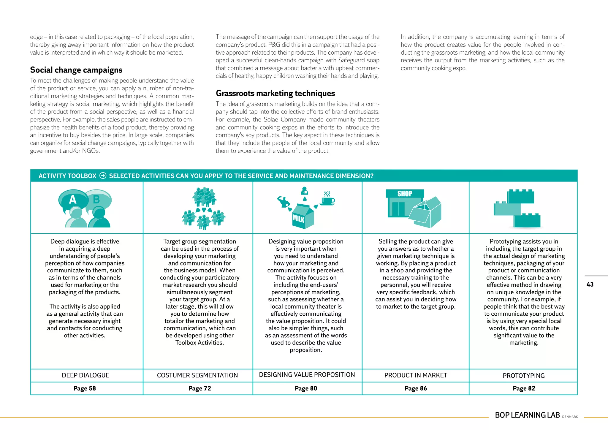 edge – in this case related to packaging – of the local population,       The message of the campaign can then support the usage of the           In addition, the company is accumulating learning in terms of
thereby giving away important information on how the product              company’s product. P&G did this in a campaign that had a posi-          how the product creates value for the people involved in con-
value is interpreted and in which way it should be marketed.              tive approach related to their products. The company has devel-         ducting the grassroots marketing, and how the local community
                                                                          oped a successful clean-hands campaign with Safeguard soap              receives the output from the marketing activities, such as the
Social change campaigns                                                   that combined a message about bacteria with upbeat commer-              community cooking expo.
                                                                          cials of healthy, happy children washing their hands and playing.
To meet the challenges of making people understand the value
of the product or service, you can apply a number of non-tra-
ditional marketing strategies and techniques. A common mar-               Grassroots marketing techniques
keting strategy is social marketing, which highlights the benefit         The idea of grassroots marketing builds on the idea that a com-
of the product from a social perspective, as well as a financial          pany should tap into the collective efforts of brand enthusiasts.
perspective. For example, the sales people are instructed to em-          For example, the Solae Company made community theaters
phasize the health benefits of a food product, thereby providing          and community cooking expos in the efforts to introduce the
an incentive to buy besides the price. In large scale, companies          company’s soy products. The key aspect in these techniques is
can organize for social change campaigns, typically together with         that they include the people of the local community and allow
government and/or NGOs.                                                   them to experience the value of the product.


   ACTIVITY TOOLBOX             SELECTED ACTIVITIES CAN YOU APPLY TO THE SERVICE AND MAINTENANCE DIMENSION?




         Deep dialogue is effective                   Target group segmentation               Designing value proposition                 Selling the product can give              Prototyping assists you in
            in acquiring a deep                      can be used in the process of                is very important when                  you answers as to whether a             including the target group in
        understanding of people’s                     developing your marketing                  you need to understand                   given marketing technique is           the actual design of marketing
      perception of how companies                        and communication for                   how your marketing and                  working. By placing a product           techniques, packaging of your
       communicate to them, such                      the business model. When                communication is perceived.                  in a shop and providing the             product or communication
        as in terms of the channels                  conducting your participatory                The activity focuses on                    necessary training to the            channels. This can be a very
         used for marketing or the                    market research you should                 including the end-users’                   personnel, you will receive           effective method in drawing      43
        packaging of the products.                      simultaneously segment                  perceptions of marketing,                very specific feedback, which             on unique knowledge in the
                                                         your target group. At a              such as assessing whether a                can assist you in deciding how            community. For example, if
       The activity is also applied                    later stage, this will allow            local community theater is                to market to the target group.          people think that the best way
      as a general activity that can                      you to determine how                 effectively communicating                                                         to communicate your product
       generate necessary insight                     totailor the marketing and             the value proposition. It could                                                      is by using very special local
      and contacts for conducting                     communication, which can                also be simpler things, such                                                          words, this can contribute
             other activities.                         be developed using other              as an assessment of the words                                                           significant value to the
                                                            Toolbox Activities.                used to describe the value                                                                   marketing.
                                                                                                        proposition.


            Deep dialogue                          Costumer segmentation                   Designing value proposition                        Product in market                         Prototyping
                 Page 58                                        Page 72                                  Page 80                                   Page 86                                  Page 82
 