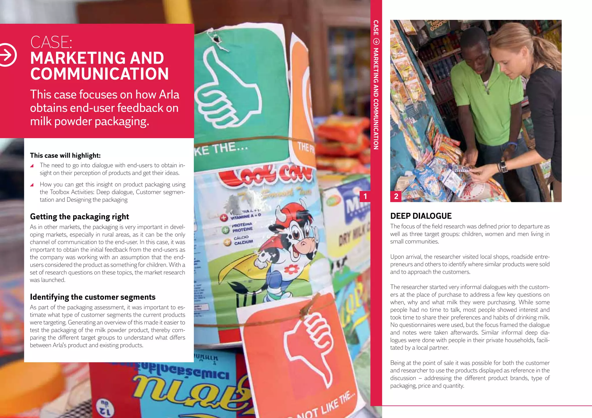 CASE
     CASE:
     MARKETING AND




                                                                            MARKETING AND COMMUNICATION
     COMMUNICATION
     This case focuses on how Arla
     obtains end-user feedback on
     milk powder packaging.

     This case will highlight:
      	 The need to go into dialogue with end-users to obtain in-
        sight on their perception of products and get their ideas.
      	 How you can get this insight on product packaging using
        the Toolbox Activities: Deep dialogue, Customer segmen-
        tation and Designing the packaging                              1                                  2

     Getting the packaging right                                                                          DEEP DIALOGUE
     As in other markets, the packaging is very important in devel-                                       The focus of the field research was defined prior to departure as
     oping markets, especially in rural areas, as it can be the only                                      well as three target groups: children, women and men living in
     channel of communication to the end-user. In this case, it was                                       small communities.
     important to obtain the initial feedback from the end-users as
     the company was working with an assumption that the end-                                             Upon arrival, the researcher visited local shops, roadside entre-
     users considered the product as something for children. With a                                       preneurs and others to identify where similar products were sold
     set of research questions on these topics, the market research                                       and to approach the customers.
44
     was launched.
                                                                                                          The researcher started very informal dialogues with the custom-
     Identifying the customer segments                                                                    ers at the place of purchase to address a few key questions on
                                                                                                          when, why and what milk they were purchasing. While some
     As part of the packaging assessment, it was important to es-                                         people had no time to talk, most people showed interest and
     timate what type of customer segments the current products                                           took time to share their preferences and habits of drinking milk.
     were targeting. Generating an overview of this made it easier to                                     No questionnaires were used, but the focus framed the dialogue
     test the packaging of the milk powder product, thereby com-                                          and notes were taken afterwards. Similar informal deep dia-
     paring the different target groups to understand what differs                                        logues were done with people in their private households, facili-
     between Arla’s product and existing products.                                                        tated by a local partner.

                                                                                                          Being at the point of sale it was possible for both the customer
                                                                                                          and researcher to use the products displayed as reference in the
                                                                                                          discussion – addressing the different product brands, type of
                                                                                                          packaging, price and quantity.
 