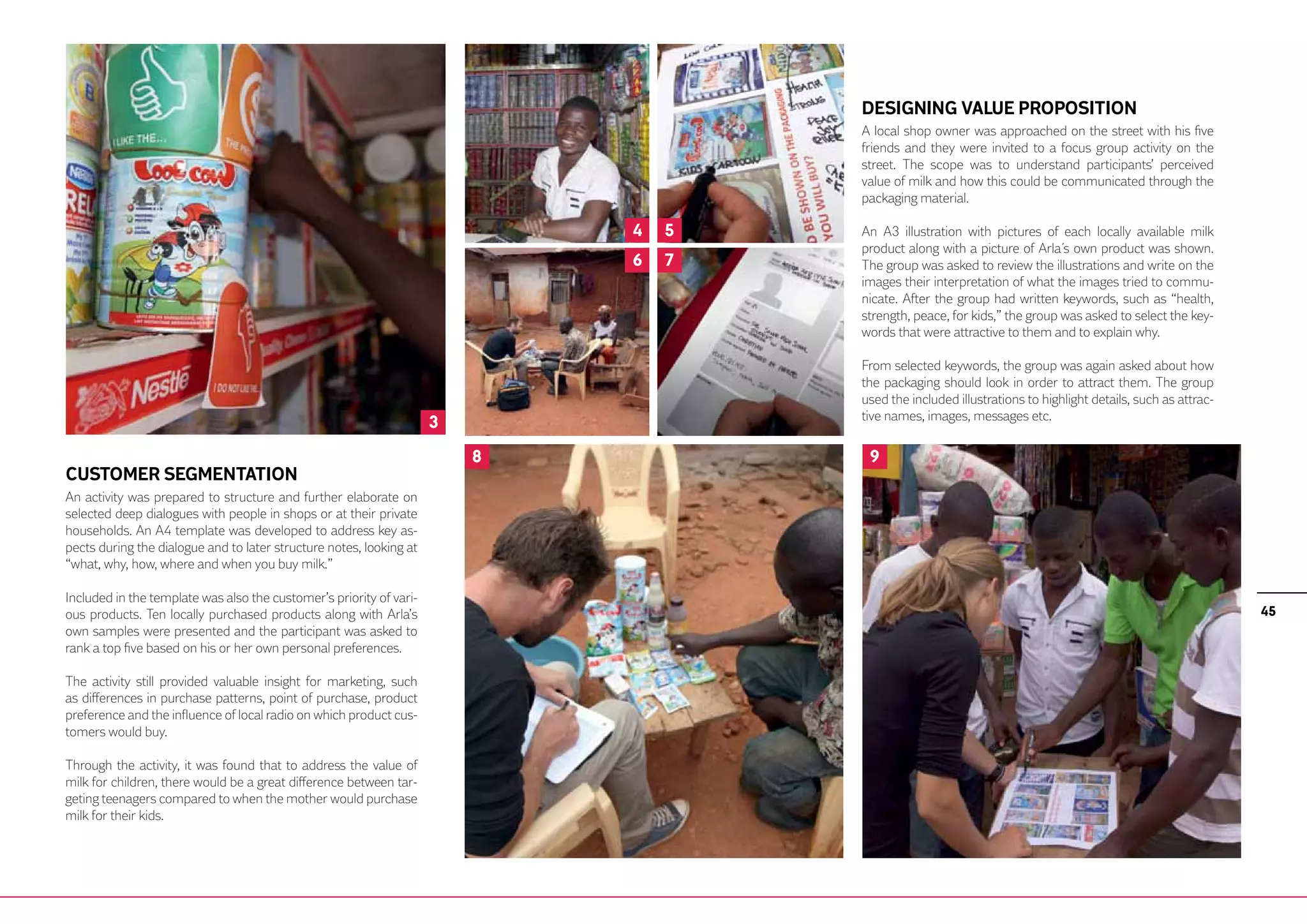 DESIGNING VALUE PROPOSITION
                                                                                     A local shop owner was approached on the street with his five
                                                                                     friends and they were invited to a focus group activity on the
                                                                                     street. The scope was to understand participants’ perceived
                                                                                     value of milk and how this could be communicated through the
                                                                                     packaging material.

                                                                             4   5   An A3 illustration with pictures of each locally available milk
                                                                                     product along with a picture of Arla´s own product was shown.
                                                                             6   7   The group was asked to review the illustrations and write on the
                                                                                     images their interpretation of what the images tried to commu-
                                                                                     nicate. After the group had written keywords, such as “health,
                                                                                     strength, peace, for kids,” the group was asked to select the key-
                                                                                     words that were attractive to them and to explain why.

                                                                                     From selected keywords, the group was again asked about how
                                                                                     the packaging should look in order to attract them. The group
                                                                                     used the included illustrations to highlight details, such as attrac-
                                                                                     tive names, images, messages etc.
                                                                     3
                                                                         8            9
CUSTOMER SEGMENTATION
An activity was prepared to structure and further elaborate on
selected deep dialogues with people in shops or at their private
households. An A4 template was developed to address key as-
pects during the dialogue and to later structure notes, looking at
“what, why, how, where and when you buy milk.”

Included in the template was also the customer’s priority of vari-
ous products. Ten locally purchased products along with Arla’s                                                                                               45
own samples were presented and the participant was asked to
rank a top five based on his or her own personal preferences.

The activity still provided valuable insight for marketing, such
as differences in purchase patterns, point of purchase, product
preference and the influence of local radio on which product cus-
tomers would buy.

Through the activity, it was found that to address the value of
milk for children, there would be a great difference between tar-
geting teenagers compared to when the mother would purchase
milk for their kids.
 