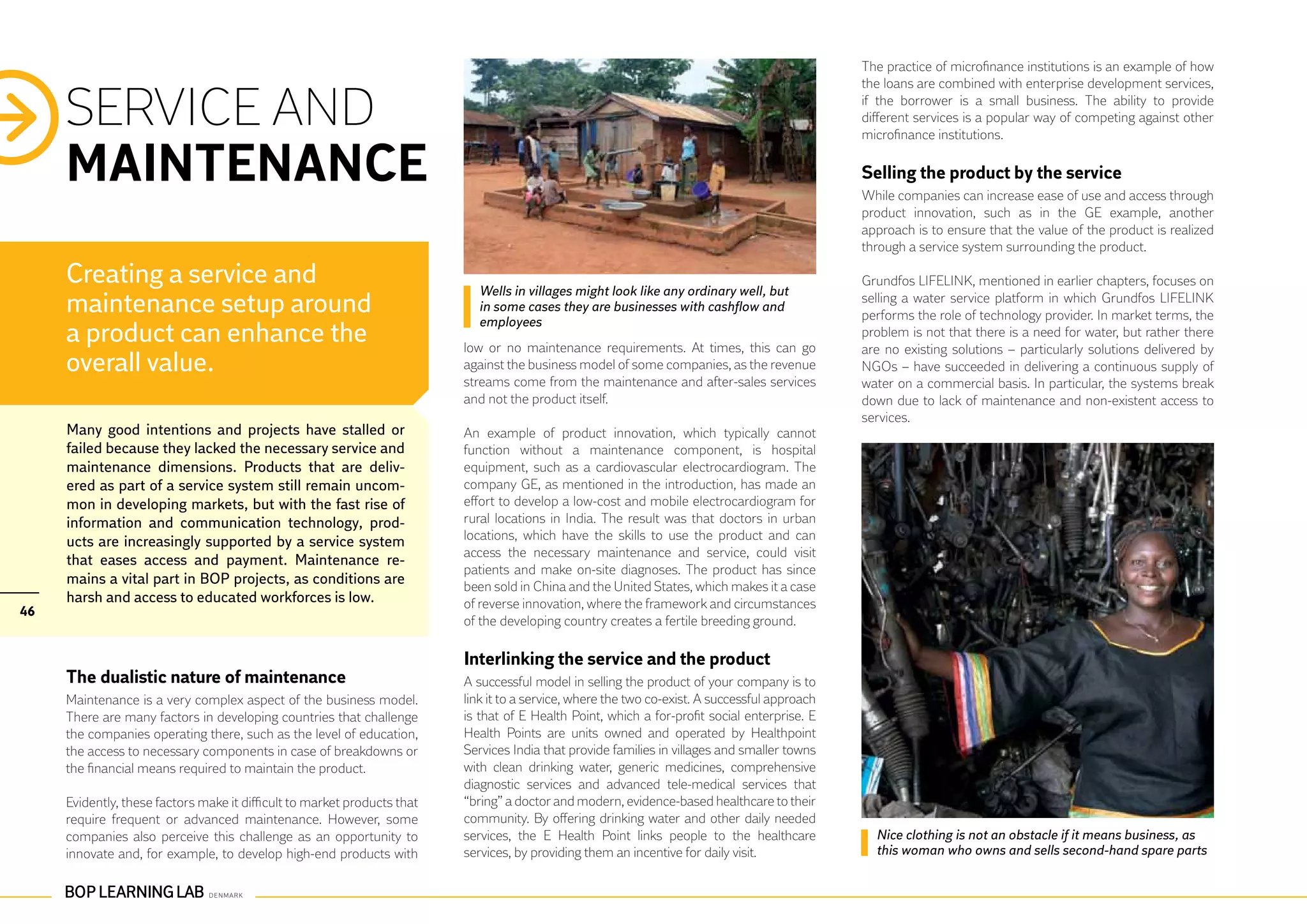 The practice of microfinance institutions is an example of how
                                                                                                                                                the loans are combined with enterprise development services,

     SERVICE AND                                                                                                                                if the borrower is a small business. The ability to provide
                                                                                                                                                different services is a popular way of competing against other
                                                                                                                                                microfinance institutions.

     MAINTENANCE                                                                                                                                Selling the product by the service
                                                                                                                                                While companies can increase ease of use and access through
                                                                                                                                                product innovation, such as in the GE example, another
                                                                                                                                                approach is to ensure that the value of the product is realized
                                                                                                                                                through a service system surrounding the product.

     Creating a service and                                                 Wells in villages might look like any ordinary well, but
                                                                                                                                                Grundfos LIFELINK, mentioned in earlier chapters, focuses on
     maintenance setup around                                               in some cases they are businesses with cashflow and
                                                                                                                                                selling a water service platform in which Grundfos LIFELINK
                                                                                                                                                performs the role of technology provider. In market terms, the
                                                                            employees
     a product can enhance the                                            low or no maintenance requirements. At times, this can go
                                                                                                                                                problem is not that there is a need for water, but rather there
                                                                                                                                                are no existing solutions – particularly solutions delivered by
     overall value.                                                       against the business model of some companies, as the revenue          NGOs – have succeeded in delivering a continuous supply of
                                                                          streams come from the maintenance and after-sales services            water on a commercial basis. In particular, the systems break
                                                                          and not the product itself.                                           down due to lack of maintenance and non-existent access to
                                                                                                                                                services.
     Many good intentions and projects have stalled or                    An example of product innovation, which typically cannot
     failed because they lacked the necessary service and                 function without a maintenance component, is hospital
     maintenance dimensions. Products that are deliv-                     equipment, such as a cardiovascular electrocardiogram. The
     ered as part of a service system still remain uncom-                 company GE, as mentioned in the introduction, has made an
     mon in developing markets, but with the fast rise of                 effort to develop a low-cost and mobile electrocardiogram for
     information and communication technology, prod-                      rural locations in India. The result was that doctors in urban
     ucts are increasingly supported by a service system                  locations, which have the skills to use the product and can
                                                                          access the necessary maintenance and service, could visit
     that eases access and payment. Maintenance re-
                                                                          patients and make on-site diagnoses. The product has since
     mains a vital part in BOP projects, as conditions are                been sold in China and the United States, which makes it a case
     harsh and access to educated workforces is low.                      of reverse innovation, where the framework and circumstances
46
                                                                          of the developing country creates a fertile breeding ground.

                                                                          Interlinking the service and the product
     The dualistic nature of maintenance                                  A successful model in selling the product of your company is to
     Maintenance is a very complex aspect of the business model.          link it to a service, where the two co-exist. A successful approach
     There are many factors in developing countries that challenge        is that of E Health Point, which a for-profit social enterprise. E
     the companies operating there, such as the level of education,       Health Points are units owned and operated by Healthpoint
     the access to necessary components in case of breakdowns or          Services India that provide families in villages and smaller towns
     the financial means required to maintain the product.                with clean drinking water, generic medicines, comprehensive
                                                                          diagnostic services and advanced tele-medical services that
     Evidently, these factors make it difficult to market products that   “bring” a doctor and modern, evidence-based healthcare to their
     require frequent or advanced maintenance. However, some              community. By offering drinking water and other daily needed
     companies also perceive this challenge as an opportunity to          services, the E Health Point links people to the healthcare             Nice clothing is not an obstacle if it means business, as
     innovate and, for example, to develop high-end products with         services, by providing them an incentive for daily visit.               this woman who owns and sells second-hand spare parts
 