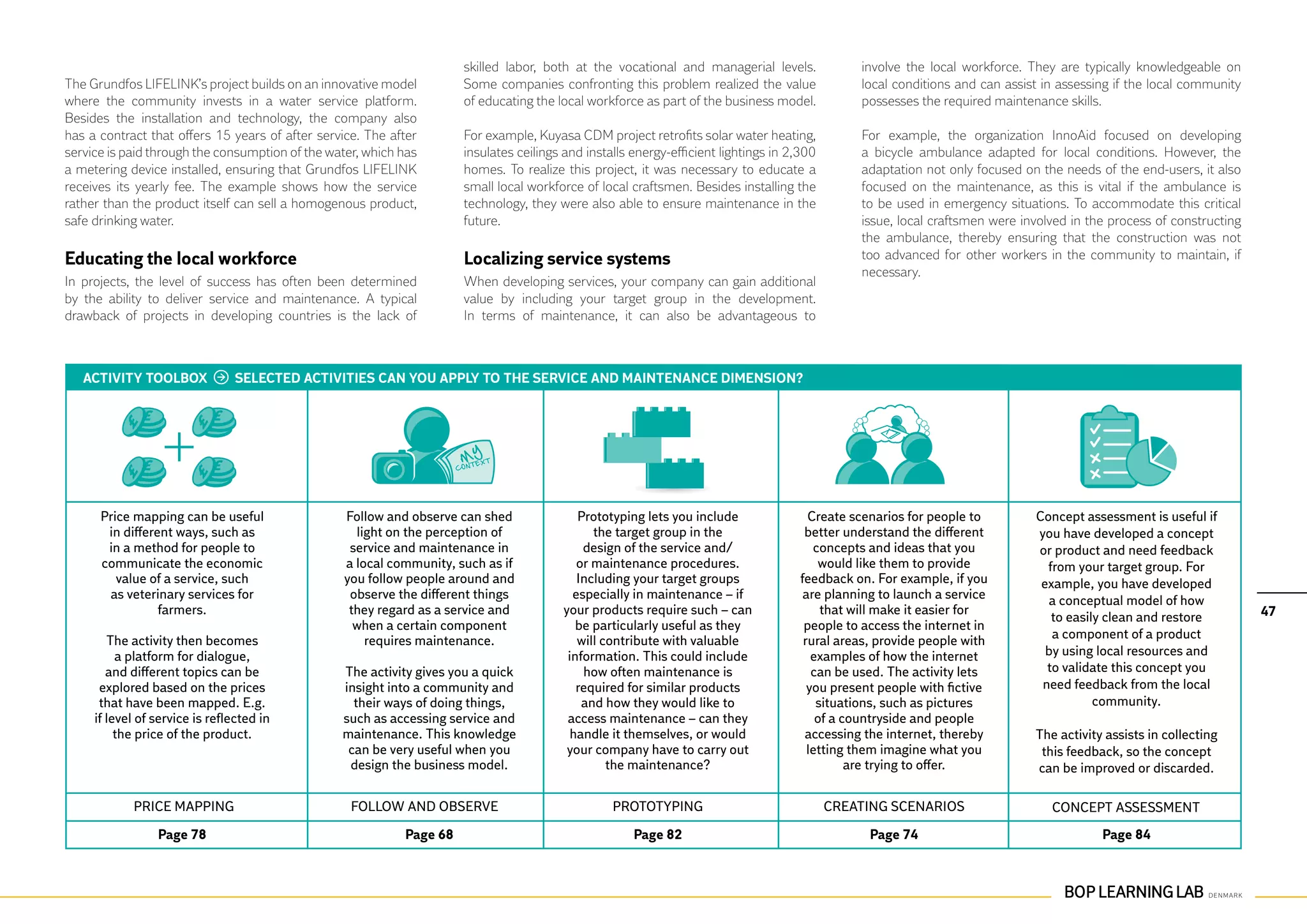 skilled labor, both at the vocational and managerial levels.              involve the local workforce. They are typically knowledgeable on
The Grundfos LIFELINK’s project builds on an innovative model         Some companies confronting this problem realized the value                local conditions and can assist in assessing if the local community
where the community invests in a water service platform.              of educating the local workforce as part of the business model.           possesses the required maintenance skills.
Besides the installation and technology, the company also
has a contract that offers 15 years of after service. The after       For example, Kuyasa CDM project retrofits solar water heating,            For example, the organization InnoAid focused on developing
service is paid through the consumption of the water, which has       insulates ceilings and installs energy-efficient lightings in 2,300       a bicycle ambulance adapted for local conditions. However, the
a metering device installed, ensuring that Grundfos LIFELINK          homes. To realize this project, it was necessary to educate a             adaptation not only focused on the needs of the end-users, it also
receives its yearly fee. The example shows how the service            small local workforce of local craftsmen. Besides installing the          focused on the maintenance, as this is vital if the ambulance is
rather than the product itself can sell a homogenous product,         technology, they were also able to ensure maintenance in the              to be used in emergency situations. To accommodate this critical
safe drinking water.                                                  future.                                                                   issue, local craftsmen were involved in the process of constructing
                                                                                                                                                the ambulance, thereby ensuring that the construction was not
Educating the local workforce                                         Localizing service systems                                                too advanced for other workers in the community to maintain, if
                                                                                                                                                necessary.
In projects, the level of success has often been determined           When developing services, your company can gain additional
by the ability to deliver service and maintenance. A typical          value by including your target group in the development.
drawback of projects in developing countries is the lack of           In terms of maintenance, it can also be advantageous to



   ACTIVITY TOOLBOX             SELECTED ACTIVITIES CAN YOU APPLY TO THE SERVICE AND MAINTENANCE DIMENSION?




      Price mapping can be useful                Follow and observe can shed               Prototyping lets you include                 Create scenarios for people to        Concept assessment is useful if
       in different ways, such as                  light on the perception of                 the target group in the                  better understand the different        you have developed a concept
       in a method for people to                  service and maintenance in                design of the service and/                   concepts and ideas that you          or product and need feedback
      communicate the economic                   a local community, such as if             or maintenance procedures.                     would like them to provide            from your target group. For
         value of a service, such                you follow people around and              Including your target groups               feedback on. For example, if you         example, you have developed
       as veterinary services for                 observe the different things            especially in maintenance – if               are planning to launch a service         a conceptual model of how
                 farmers.                         they regard as a service and          your products require such – can                   that will make it easier for                                               47
                                                                                                                                                                                 to easily clean and restore
                                                   when a certain component                be particularly useful as they              people to access the internet in
        The activity then becomes                    requires maintenance.                 will contribute with valuable               rural areas, provide people with          a component of a product
          a platform for dialogue,                                                       information. This could include                 examples of how the internet           by using local resources and
        and different topics can be              The activity gives you a quick             how often maintenance is                     can be used. The activity lets         to validate this concept you
      explored based on the prices               insight into a community and              required for similar products                you present people with fictive        need feedback from the local
      that have been mapped. E.g.                  their ways of doing things,              and how they would like to                    situations, such as pictures                   community.
     if level of service is reflected in         such as accessing service and           access maintenance – can they                    of a countryside and people
          the price of the product.              maintenance. This knowledge              handle it themselves, or would               accessing the internet, thereby        The activity assists in collecting
                                                  can be very useful when you            your company have to carry out                 letting them imagine what you          this feedback, so the concept
                                                  design the business model.                     the maintenance?                               are trying to offer.          can be improved or discarded.

            Price mapping                          Follow and observe                             Prototyping                               Creating scenarios                   Concept assessment
                 Page 78                                    Page 68                                   Page 82                                     Page 74                                 Page 84
 