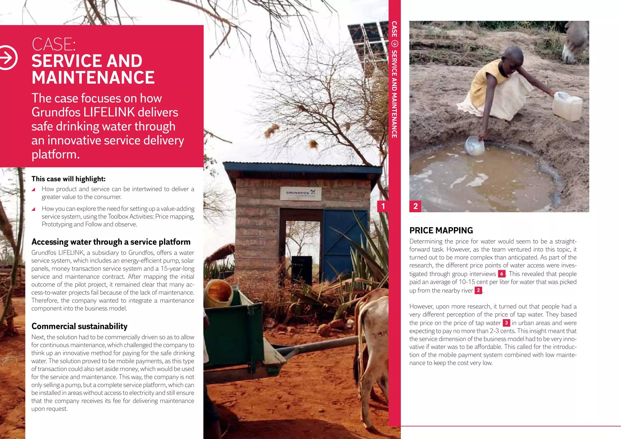 CASE
     CASE:
     SERVICE AND




                                                                                SERVICE AND MAINTENANCE
     MAINTENANCE
     The case focuses on how
     Grundfos LIFELINK delivers
     safe drinking water through
     an innovative service delivery
     platform.
     This case will highlight:
       	 How product and service can be intertwined to deliver a
         greater value to the consumer.
       	 How you can explore the need for setting up a value-adding         1                              2
         service system, using the Toolbox Activities: Price mapping,
         Prototyping and Follow and observe.
                                                                                                          PRICE MAPPING
     Accessing water through a service platform                                                           Determining the price for water would seem to be a straight-
     Grundfos LIFELINK, a subsidiary to Grundfos, offers a water                                          forward task. However, as the team ventured into this topic, it
     service system, which includes an energy-efficient pump, solar                                       turned out to be more complex than anticipated. As part of the
     panels, money transaction service system and a 15-year-long                                          research, the different price points of water access were inves-
     service and maintenance contract. After mapping the initial                                          tigated through group interviews 6 . This revealed that people
     outcome of the pilot project, it remained clear that many ac-                                        paid an average of 10-15 cent per liter for water that was picked
48   cess-to-water projects fail because of the lack of maintenance.                                      up from the nearby river 2 .
     Therefore, the company wanted to integrate a maintenance
     component into the business model.                                                                   However, upon more research, it turned out that people had a
                                                                                                          very different perception of the price of tap water. They based
                                                                                                          the price on the price of tap water 3 in urban areas and were
     Commercial sustainability                                                                            expecting to pay no more than 2-3 cents. This insight meant that
     Next, the solution had to be commercially driven so as to allow                                      the service dimension of the business model had to be very inno-
     for continuous maintenance, which challenged the company to                                          vative if water was to be affordable. This called for the introduc-
     think up an innovative method for paying for the safe drinking                                       tion of the mobile payment system combined with low mainte-
     water. The solution proved to be mobile payments, as this type                                       nance to keep the cost very low.
     of transaction could also set aside money, which would be used
     for the service and maintenance. This way, the company is not
     only selling a pump, but a complete service platform, which can
     be installed in areas without access to electricity and still ensure
     that the company receives its fee for delivering maintenance
     upon request.
 