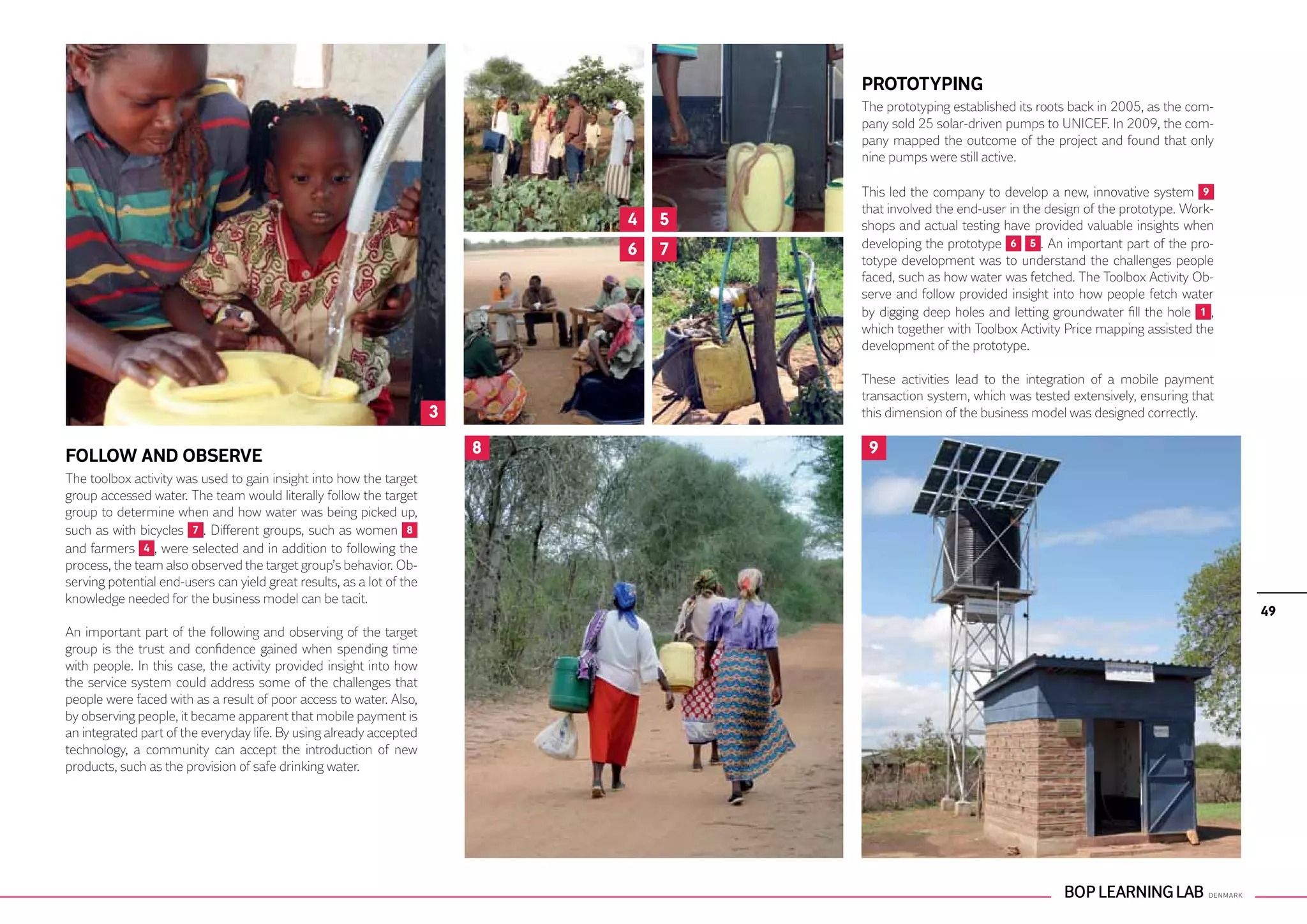 PROTOTYPING
                                                                                       The prototyping established its roots back in 2005, as the com-
                                                                                       pany sold 25 solar-driven pumps to UNICEF. In 2009, the com-
                                                                                       pany mapped the outcome of the project and found that only
                                                                                       nine pumps were still active.

                                                                                       This led the company to develop a new, innovative system 9
                                                                                       that involved the end-user in the design of the prototype. Work-
                                                                               4   5   shops and actual testing have provided valuable insights when
                                                                               6   7   developing the prototype 6 5 . An important part of the pro-
                                                                                       totype development was to understand the challenges people
                                                                                       faced, such as how water was fetched. The Toolbox Activity Ob-
                                                                                       serve and follow provided insight into how people fetch water
                                                                                       by digging deep holes and letting groundwater fill the hole 1 ,
                                                                                       which together with Toolbox Activity Price mapping assisted the
                                                                                       development of the prototype.

                                                                                       These activities lead to the integration of a mobile payment
                                                                                       transaction system, which was tested extensively, ensuring that
                                                                       3               this dimension of the business model was designed correctly.


FOLLOW AND OBSERVE                                                         8            9
The toolbox activity was used to gain insight into how the target
group accessed water. The team would literally follow the target
group to determine when and how water was being picked up,
such as with bicycles 7 . Different groups, such as women 8
and farmers 4 , were selected and in addition to following the
process, the team also observed the target group’s behavior. Ob-
serving potential end-users can yield great results, as a lot of the
knowledge needed for the business model can be tacit.
                                                                                                                                                          49
An important part of the following and observing of the target
group is the trust and confidence gained when spending time
with people. In this case, the activity provided insight into how
the service system could address some of the challenges that
people were faced with as a result of poor access to water. Also,
by observing people, it became apparent that mobile payment is
an integrated part of the everyday life. By using already accepted
technology, a community can accept the introduction of new
products, such as the provision of safe drinking water.
 