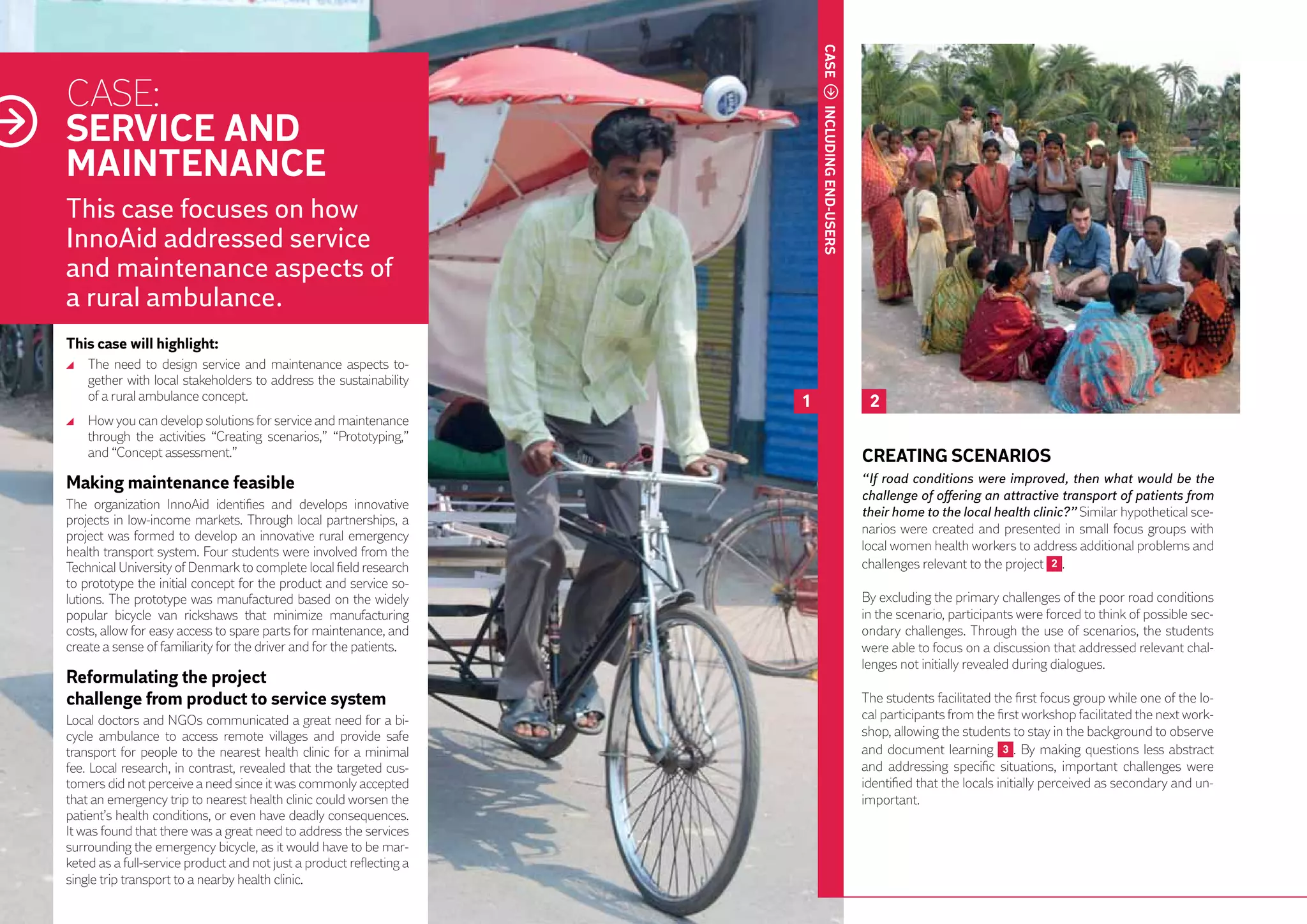 CASE
     CASE:
     SERVICE AND




                                                                               INCLUDING END-USERS
     MAINTENANCE
     This case focuses on how
     InnoAid addressed service
     and maintenance aspects of
     a rural ambulance.
     This case will highlight:
       	 The need to design service and maintenance aspects to-
         gether with local stakeholders to address the sustainability
         of a rural ambulance concept.                                     1                          2
       	 How you can develop solutions for service and maintenance
         through the activities “Creating scenarios,” “Prototyping,”
         and “Concept assessment.”                                                                   CREATING SCENARIOS
     Making maintenance feasible                                                                     “If road conditions were improved, then what would be the
                                                                                                     challenge of offering an attractive transport of patients from
     The organization InnoAid identifies and develops innovative
                                                                                                     their home to the local health clinic?” Similar hypothetical sce-
     projects in low-income markets. Through local partnerships, a
                                                                                                     narios were created and presented in small focus groups with
     project was formed to develop an innovative rural emergency
     health transport system. Four students were involved from the                                   local women health workers to address additional problems and
     Technical University of Denmark to complete local field research                                challenges relevant to the project 2 .
     to prototype the initial concept for the product and service so-
     lutions. The prototype was manufactured based on the widely                                     By excluding the primary challenges of the poor road conditions
50   popular bicycle van rickshaws that minimize manufacturing                                       in the scenario, participants were forced to think of possible sec-
     costs, allow for easy access to spare parts for maintenance, and                                ondary challenges. Through the use of scenarios, the students
     create a sense of familiarity for the driver and for the patients.                              were able to focus on a discussion that addressed relevant chal-
                                                                                                     lenges not initially revealed during dialogues.
     Reformulating the project		
     challenge from product to service system                                                        The students facilitated the first focus group while one of the lo-
     Local doctors and NGOs communicated a great need for a bi-                                      cal participants from the first workshop facilitated the next work-
     cycle ambulance to access remote villages and provide safe                                      shop, allowing the students to stay in the background to observe
     transport for people to the nearest health clinic for a minimal                                 and document learning 3 . By making questions less abstract
     fee. Local research, in contrast, revealed that the targeted cus-                               and addressing specific situations, important challenges were
     tomers did not perceive a need since it was commonly accepted                                   identified that the locals initially perceived as secondary and un-
     that an emergency trip to nearest health clinic could worsen the                                important.
     patient’s health conditions, or even have deadly consequences.
     It was found that there was a great need to address the services
     surrounding the emergency bicycle, as it would have to be mar-
     keted as a full-service product and not just a product reflecting a
     single trip transport to a nearby health clinic.
 