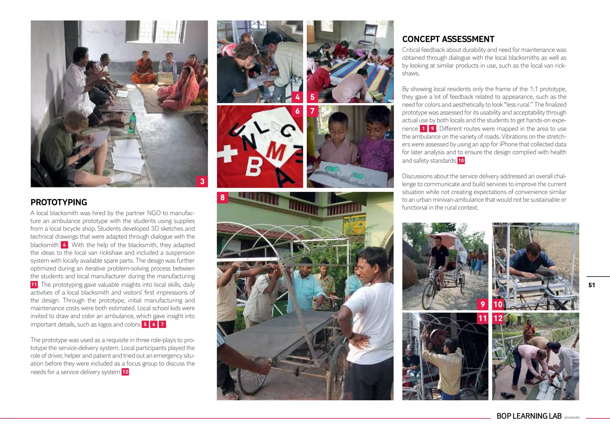 CONCEPT ASSESSMENT
                                                                                        Critical feedback about durability and need for maintenance was
                                                                                        obtained through dialogue with the local blacksmiths as well as
                                                                                        by looking at similar products in use, such as the local van rick-
                                                                                        shaws.

                                                                                        By showing local residents only the frame of the 1:1 prototype,
                                                                                4   5   they gave a lot of feedback related to appearance, such as the
                                                                                        need for colors and aesthetically to look “less rural.” The finalized
                                                                                6   7   prototype was assessed for its usability and acceptability through
                                                                                        actual use by both locals and the students to get hands-on expe-
                                                                                        rience 1 9 . Different routes were mapped in the area to use
                                                                                        the ambulance on the variety of roads. Vibrations on the stretch-
                                                                                        ers were assessed by using an app for iPhone that collected data
                                                                                        for later analysis and to ensure the design complied with health
                                                                                        and safety standards 10 .

                                                                                        Discussions about the service delivery addressed an overall chal-
                                                                        3               lenge to communicate and build services to improve the current
                                                                                        situation while not creating expectations of convenience similar
                                                                            8           to an urban minivan-ambulance that would not be sustainable or
PROTOTYPING
                                                                                        functional in the rural context.
A local blacksmith was hired by the partner NGO to manufac-
ture an ambulance prototype with the students using supplies
from a local bicycle shop. Students developed 3D sketches and
technical drawings that were adapted through dialogue with the
blacksmith 4 . With the help of the blacksmith, they adapted
the ideas to the local van rickshaw and included a suspension
system with locally available spare parts. The design was further
optimized during an iterative problem-solving process between
the students and local manufacturer during the manufacturing
 11 . The prototyping gave valuable insights into local skills, daily                                                                                           51
activities of a local blacksmith and visitors’ first impressions of
the design. Through the prototype, initial manufacturing and
maintenance costs were both estimated. Local school kids were                                                           9 10
invited to draw and color an ambulance, which gave insight into                                                        11 12
important details, such as logos and colors 5 6 7 .

The prototype was used as a requisite in three role-plays to pro-
totype the service-delivery system. Local participants played the
role of driver, helper and patient and tried out an emergency situ-
ation before they were included as a focus group to discuss the
needs for a service delivery system 12 .
 