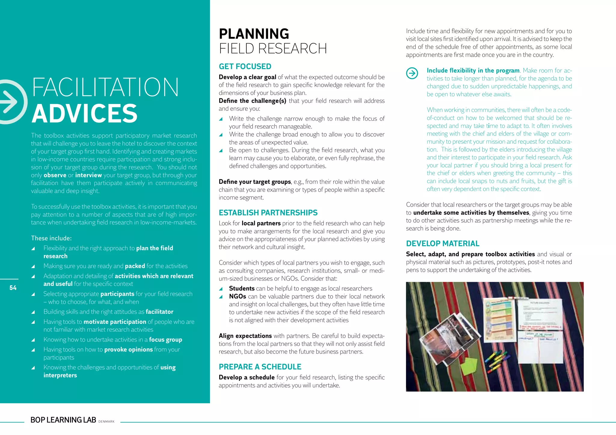 PLANNING                                                                Include time and flexibility for new appointments and for you to
                                                                                                                                                    visit local sites first identified upon arrival. It is advised to keep the
                                                                            FIELD RESEARCH                                                          end of the schedule free of other appointments, as some local
                                                                                                                                                    appointments are first made once you are in the country.
                                                                            GET FOCUSED                                                                      Include flexibility in the program. Make room for ac-


     FACILITATION
                                                                            Develop a clear goal of what the expected outcome should be                      tivities to take longer than planned, for the agenda to be
                                                                            of the field research to gain specific knowledge relevant for the                changed due to sudden unpredictable happenings, and
                                                                            dimensions of your business plan.                                                be open to whatever else awaits.
                                                                            Define the challenge(s) that your field research will address

     ADVICES                                                                and ensure you:
                                                                              	 Write the challenge narrow enough to make the focus of
                                                                                your field research manageable.
                                                                                                                                                             When working in communities, there will often be a code-
                                                                                                                                                             of-conduct on how to be welcomed that should be re-
                                                                                                                                                             spected and may take time to adapt to. It often involves
     The toolbox activities support participatory market research             	 Write the challenge broad enough to allow you to discover                    meeting with the chief and elders of the village or com-
     that will challenge you to leave the hotel to discover the context         the areas of unexpected value.                                               munity to present your mission and request for collabora-
     of your target group first hand. Identifying and creating markets        	 Be open to challenges. During the field research, what you                   tion. This is followed by the elders introducing the village
     in low-income countries require participation and strong inclu-            learn may cause you to elaborate, or even fully rephrase, the                and their interest to participate in your field research. Ask
     sion of your target group during the research. You should not              defined challenges and opportunities.                                        your local partner if you should bring a local present for
     only observe or interview your target group, but through your                                                                                           the chief or elders when greeting the community – this
     facilitation have them participate actively in communicating           Define your target groups, e.g., from their role within the value                can include local snaps to nuts and fruits, but the gift is
     valuable and deep insight.                                             chain that you are examining or types of people within a specific                often very dependent on the specific context.
                                                                            income segment.
     To successfully use the toolbox activities, it is important that you                                                                           Consider that local researchers or the target groups may be able
     pay attention to a number of aspects that are of high impor-           ESTABLISH PARTNERSHIPS                                                  to undertake some activities by themselves, giving you time
     tance when undertaking field research in low-income-markets.           Look for local partners prior to the field research who can help        to do other activities such as partnership meetings while the re-
                                                                            you to make arrangements for the local research and give you            search is being done.
     These include:                                                         advice on the appropriateness of your planned activities by using
                                                                            their network and cultural insight.                                     DEVELOP MATERIAL
       	 Flexibility and the right approach to plan the field
         research                                                                                                                                   Select, adapt, and prepare toolbox activities and visual or
                                                                            Consider which types of local partners you wish to engage, such         physical material such as pictures, prototypes, post-it notes and
       	 Making sure you are ready and packed for the activities
                                                                            as consulting companies, research institutions, small- or medi-         pens to support the undertaking of the activities.
       	 Adaptation and detailing of activities which are relevant          um-sized businesses or NGOs. Consider that:
         and useful for the specific context
54                                                                            	 Students can be helpful to engage as local researchers
       	 Selecting appropriate participants for your field research           	 NGOs can be valuable partners due to their local network
         – who to choose, for what, and when                                    and insight on local challenges, but they often have little time
       	 Building skills and the right attitudes as facilitator                 to undertake new activities if the scope of the field research
       	 Having tools to motivate participation of people who are               is not aligned with their development activities
         not familiar with market research activities
                                                                            Align expectations with partners. Be careful to build expecta-
       	 Knowing how to undertake activities in a focus group
                                                                            tions from the local partners so that they will not only assist field
       	 Having tools on how to provoke opinions from your                  research, but also become the future business partners.
         participants
       	 Knowing the challenges and opportunities of using                  PREPARE A SCHEDULE
         interpreters                                                       Develop a schedule for your field research, listing the specific
                                                                            appointments and activities you will undertake.
 