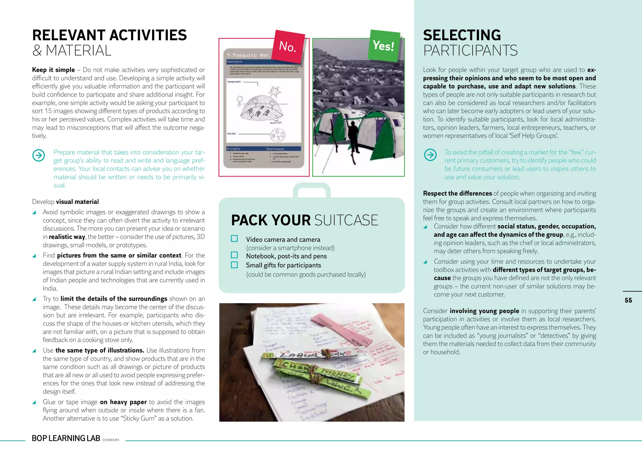 RELEVANT ACTIVITIES                                                                                                           SELECTING
                                                                                      No.                              Yes!
& MATERIAL                                                                                                                    PARTICIPANTS
Keep it simple – Do not make activities very sophisticated or                                                                 Look for people within your target group who are used to ex-
difficult to understand and use. Developing a simple activity will                                                            pressing their opinions and who seem to be most open and
efficiently give you valuable information and the participant will                                                            capable to purchase, use and adapt new solutions. These
build confidence to participate and share additional insight. For                                                             types of people are not only suitable participants in research but
example, one simple activity would be asking your participant to                                                              can also be considered as local researchers and/or facilitators
sort 15 images showing different types of products according to                                                               who can later become early adopters or lead users of your solu-
his or her perceived values. Complex activities will take time and                                                            tion. To identify suitable participants, look for local administra-
may lead to misconceptions that will affect the outcome nega-                                                                 tors, opinion leaders, farmers, local entrepreneurs, teachers, or
tively.                                                                                                                       women representatives of local ‘Self Help Groups’.

        Prepare material that takes into consideration your tar-                                                                      To avoid the pitfall of creating a market for the “few” cur-
        get group’s ability to read and write and language pref-                                                                      rent primary customers, try to identify people who could
        erences. Your local contacts can advise you on whether                                                                        be future consumers or lead users to inspire others to
        material should be written or needs to be primarily vi-                                                                       use and value your solution.
        sual.
                                                                                                                              Respect the differences of people when organizing and inviting
Develop visual material                                                                                                       them for group activities. Consult local partners on how to orga-
 	 Avoid symbolic images or exaggerated drawings to show a                                                                    nize the groups and create an environment where participants
   concept, since they can often divert the activity to irrelevant
   discussions. The more you can present your idea or scenario
                                                                     PACK YOUR SUITCASE                                       feel free to speak and express themselves.
                                                                                                                                	 Consider how different social status, gender, occupation,
   in realistic way, the better – consider the use of pictures, 3D                                                                 and age can affect the dynamics of the group, e.g., includ-
                                                                         	 Video camera and camera                                 ing opinion leaders, such as the chief or local administrators,
   drawings, small models, or prototypes.                            	     (consider a smartphone instead)                         may deter others from speaking freely.
 	 Find pictures from the same or similar context. For the               	 Notebook, post-its and pens
   development of a water supply system in rural India, look for                                                                	 Consider using your time and resources to undertake your
                                                                         	 Small gifts for participants                           toolbox activities with different types of target groups, be-
   images that picture a rural Indian setting and include images           (could be common goods purchased locally)
   of Indian people and technologies that are currently used in                                                                   cause the groups you have defined are not the only relevant
   India.                                                                                                                         groups – the current non-user of similar solutions may be-
                                                                                                                                  come your next customer.
 	 Try to limit the details of the surroundings shown on an                                                                                                                                          55
                                                                                                                                                                                                      55
   image. These details may become the center of the discus-
                                                                                                                              Consider involving young people in supporting their parents’
   sion but are irrelevant. For example, participants who dis-
                                                                                                                              participation in activities or involve them as local researchers.
   cuss the shape of the houses or kitchen utensils, which they
                                                                                                                              Young people often have an interest to express themselves. They
   are not familiar with, on a picture that is supposed to obtain
                                                                                                                              can be included as “young journalists” or “detectives” by giving
   feedback on a cooking stove only.
                                                                                                                              them the materials needed to collect data from their community
 	 Use the same type of illustrations. Use illustrations from                                                                 or household.
   the same type of country, and show products that are in the
   same condition such as all drawings or picture of products
   that are all new or all used to avoid people expressing prefer-
   ences for the ones that look new instead of addressing the
   design itself.
 	 Glue or tape image on heavy paper to avoid the images
   flying around when outside or inside where there is a fan.
   Another alternative is to use “Sticky Gum” as a solution.
 