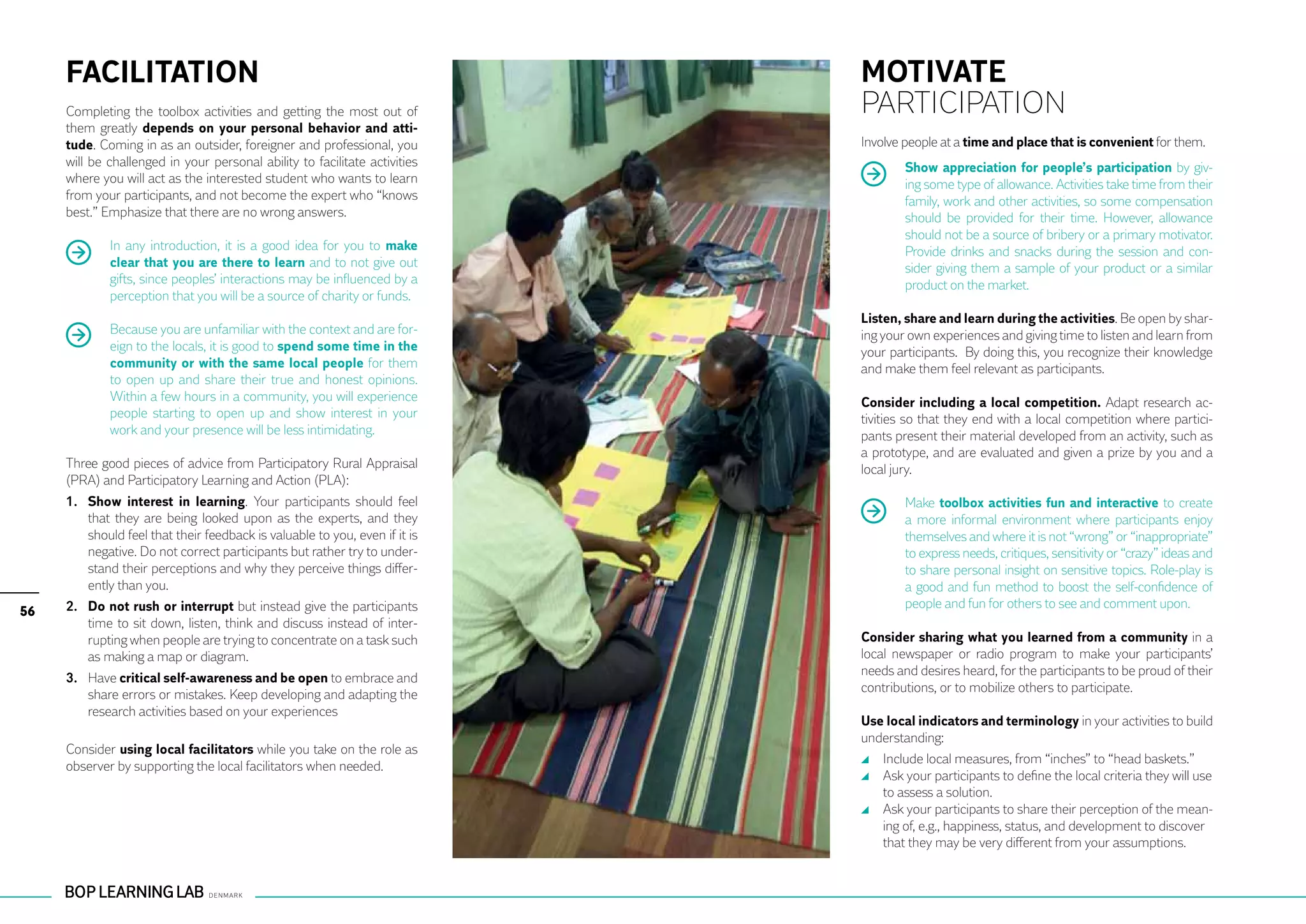 FACILITATION                                                             MOTIVATE
     Completing the toolbox activities and getting the most out of            PARTICIPATION
     them greatly depends on your personal behavior and atti-
     tude. Coming in as an outsider, foreigner and professional, you          Involve people at a time and place that is convenient for them.
     will be challenged in your personal ability to facilitate activities             Show appreciation for people’s participation by giv-
     where you will act as the interested student who wants to learn                  ing some type of allowance. Activities take time from their
     from your participants, and not become the expert who “knows                     family, work and other activities, so some compensation
     best.” Emphasize that there are no wrong answers.                                should be provided for their time. However, allowance
                                                                                      should not be a source of bribery or a primary motivator.
             In any introduction, it is a good idea for you to make                   Provide drinks and snacks during the session and con-
             clear that you are there to learn and to not give out                    sider giving them a sample of your product or a similar
             gifts, since peoples’ interactions may be influenced by a                product on the market.
             perception that you will be a source of charity or funds.
                                                                              Listen, share and learn during the activities. Be open by shar-
             Because you are unfamiliar with the context and are for-         ing your own experiences and giving time to listen and learn from
             eign to the locals, it is good to spend some time in the         your participants. By doing this, you recognize their knowledge
             community or with the same local people for them                 and make them feel relevant as participants.
             to open up and share their true and honest opinions.
             Within a few hours in a community, you will experience           Consider including a local competition. Adapt research ac-
             people starting to open up and show interest in your             tivities so that they end with a local competition where partici-
             work and your presence will be less intimidating.                pants present their material developed from an activity, such as
                                                                              a prototype, and are evaluated and given a prize by you and a
     Three good pieces of advice from Participatory Rural Appraisal           local jury.
     (PRA) and Participatory Learning and Action (PLA):
     1. 	 Show interest in learning. Your participants should feel                    Make toolbox activities fun and interactive to create
          that they are being looked upon as the experts, and they                    a more informal environment where participants enjoy
          should feel that their feedback is valuable to you, even if it is           themselves and where it is not “wrong” or “inappropriate”
          negative. Do not correct participants but rather try to under-              to express needs, critiques, sensitivity or “crazy” ideas and
          stand their perceptions and why they perceive things differ-                to share personal insight on sensitive topics. Role-play is
          ently than you.                                                             a good and fun method to boost the self-confidence of
     2. 	 Do not rush or interrupt but instead give the participants                  people and fun for others to see and comment upon.
56
          time to sit down, listen, think and discuss instead of inter-
          rupting when people are trying to concentrate on a task such        Consider sharing what you learned from a community in a
          as making a map or diagram.                                         local newspaper or radio program to make your participants’
                                                                              needs and desires heard, for the participants to be proud of their
     3. 	 Have critical self-awareness and be open to embrace and
                                                                              contributions, or to mobilize others to participate.
          share errors or mistakes. Keep developing and adapting the
          research activities based on your experiences
                                                                              Use local indicators and terminology in your activities to build
                                                                              understanding:
     Consider using local facilitators while you take on the role as
                                                                               	 Include local measures, from “inches” to “head baskets.”
     observer by supporting the local facilitators when needed.
                                                                               	 Ask your participants to define the local criteria they will use
                                                                                 to assess a solution.
                                                                               	 Ask your participants to share their perception of the mean-
                                                                                 ing of, e.g., happiness, status, and development to discover
                                                                                 that they may be very different from your assumptions.
 