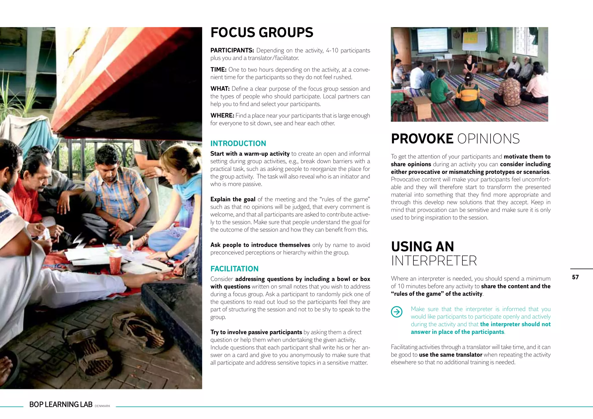 FOCUS GROUPS
PARTICIPANTS: Depending on the activity, 4-10 participants
plus you and a translator/facilitator.
TIME: One to two hours depending on the activity, at a conve-
nient time for the participants so they do not feel rushed.
WHAT: Define a clear purpose of the focus group session and
the types of people who should participate. Local partners can
help you to find and select your participants.
WHERE: Find a place near your participants that is large enough
for everyone to sit down, see and hear each other.


INTRODUCTION                                                            PROVOKE OPINIONS
Start with a warm-up activity to create an open and informal            To get the attention of your participants and motivate them to
setting during group activities, e.g., break down barriers with a       share opinions during an activity you can consider including
practical task, such as asking people to reorganize the place for       either provocative or mismatching prototypes or scenarios.
the group activity. The task will also reveal who is an initiator and   Provocative content will make your participants feel uncomfort-
who is more passive.                                                    able and they will therefore start to transform the presented
                                                                        material into something that they find more appropriate and
Explain the goal of the meeting and the “rules of the game”             through this develop new solutions that they accept. Keep in
such as that no opinions will be judged, that every comment is          mind that provocation can be sensitive and make sure it is only
welcome, and that all participants are asked to contribute active-      used to bring inspiration to the session.
ly to the session. Make sure that people understand the goal for
the outcome of the session and how they can benefit from this.

Ask people to introduce themselves only by name to avoid
preconceived perceptions or hierarchy within the group.                 USING AN
FACILITATION
                                                                        INTERPRETER
Consider addressing questions by including a bowl or box                Where an interpreter is needed, you should spend a minimum                57
with questions written on small notes that you wish to address          of 10 minutes before any activity to share the content and the
during a focus group. Ask a participant to randomly pick one of         “rules of the game” of the activity.
the questions to read out loud so the participants feel they are
part of structuring the session and not to be shy to speak to the               Make sure that the interpreter is informed that you
group.                                                                          would like participants to participate openly and actively
                                                                                during the activity and that the interpreter should not
Try to involve passive participants by asking them a direct                     answer in place of the participants.
question or help them when undertaking the given activity.
Include questions that each participant shall write his or her an-      Facilitating activities through a translator will take time, and it can
swer on a card and give to you anonymously to make sure that            be good to use the same translator when repeating the activity
all participate and address sensitive topics in a sensitive matter.     elsewhere so that no additional training is needed.
 