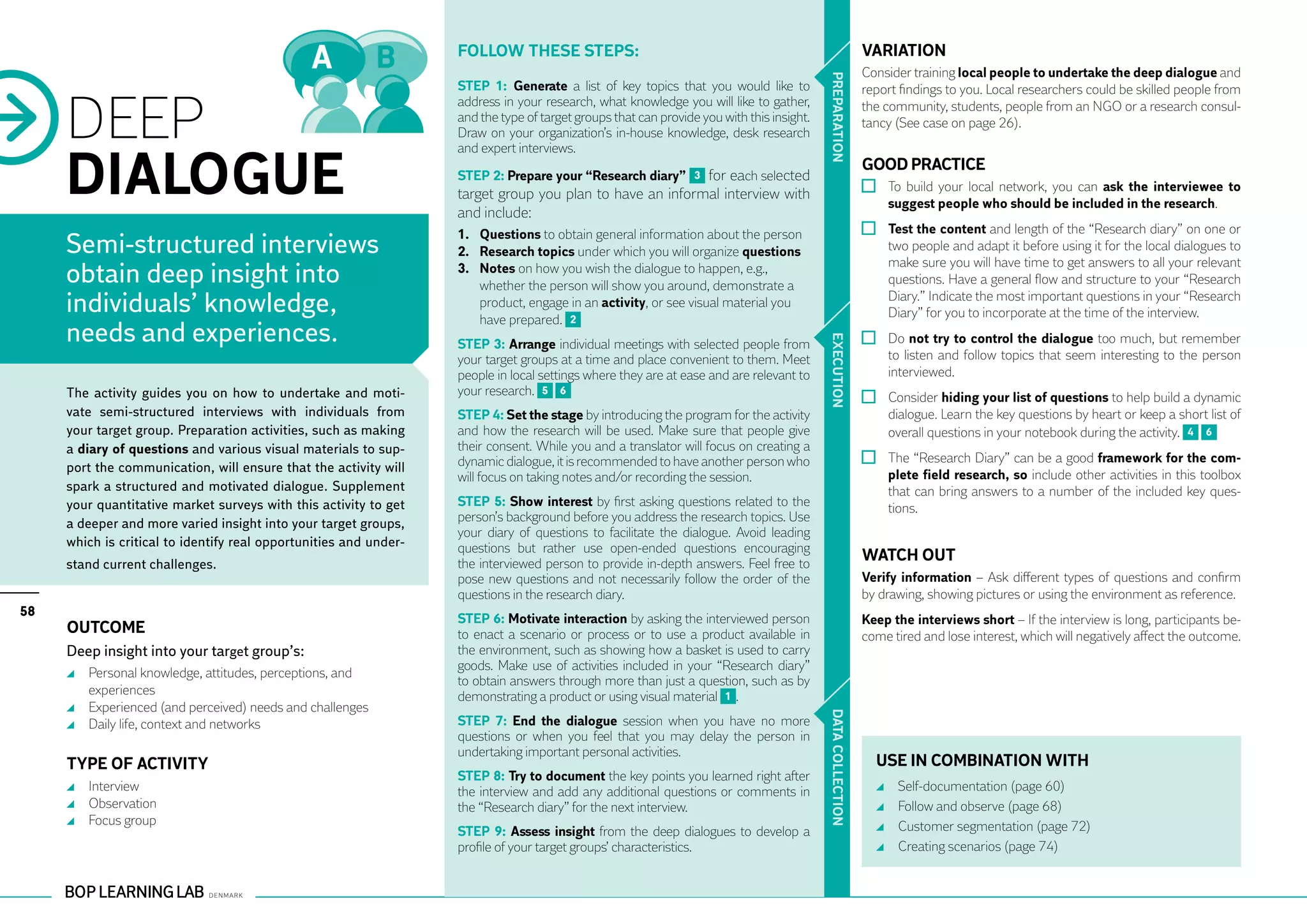 Follow these steps:                                                                    VARIATION
                                                                                                                                                          Consider training local people to undertake the deep dialogue and




                                                                                                                                           PR EPARATION
                                                                   STEP 1: Generate a list of key topics that you would like to                           report findings to you. Local researchers could be skilled people from


     DEEP
                                                                   address in your research, what knowledge you will like to gather,                      the community, students, people from an NGO or a research consul-
                                                                   and the type of target groups that can provide you with this insight.                  tancy (See case on page 26).
                                                                   Draw on your organization’s in-house knowledge, desk research



     DIALOGUE
                                                                   and expert interviews.
                                                                                                                                                          GOOD PRACTICE
                                                                   STEP 2: Prepare your “Research diary” 3 for each selected
                                                                   target group you plan to have an informal interview with                                 	 To build your local network, you can ask the interviewee to
                                                                                                                                                              suggest people who should be included in the research.
                                                                   and include:
                                                                   1.	 Questions to obtain general information about the person                             	 Test the content and length of the “Research diary” on one or
     Semi-structured interviews                                    2.	 Research topics under which you will organize questions                                two people and adapt it before using it for the local dialogues to
                                                                                                                                                              make sure you will have time to get answers to all your relevant
     obtain deep insight into                                      3.	 Notes on how you wish the dialogue to happen, e.g.,
                                                                       whether the person will show you around, demonstrate a                                 questions. Have a general flow and structure to your “Research

     individuals’ knowledge,                                           product, engage in an activity, or see visual material you
                                                                       have prepared. 2
                                                                                                                                                              Diary.” Indicate the most important questions in your “Research
                                                                                                                                                              Diary” for you to incorporate at the time of the interview.
     needs and experiences.                                                                                                                                 	 Do not try to control the dialogue too much, but remember




                                                                                                                                           EXECUTION
                                                                   STEP 3: Arrange individual meetings with selected people from
                                                                   your target groups at a time and place convenient to them. Meet                            to listen and follow topics that seem interesting to the person
                                                                   people in local settings where they are at ease and are relevant to                        interviewed.
     The activity guides you on how to undertake and moti-         your research. 5 6
                                                                                                                                                            	 Consider hiding your list of questions to help build a dynamic
     vate semi-structured interviews with individuals from         STEP 4: Set the stage by introducing the program for the activity                          dialogue. Learn the key questions by heart or keep a short list of
     your target group. Preparation activities, such as making     and how the research will be used. Make sure that people give                              overall questions in your notebook during the activity. 4 6
     a diary of questions and various visual materials to sup-     their consent. While you and a translator will focus on creating a
                                                                   dynamic dialogue, it is recommended to have another person who                           	 The “Research Diary” can be a good framework for the com-
     port the communication, will ensure that the activity will
                                                                   will focus on taking notes and/or recording the session.                                   plete field research, so include other activities in this toolbox
     spark a structured and motivated dialogue. Supplement                                                                                                    that can bring answers to a number of the included key ques-
     your quantitative market surveys with this activity to get    STEP 5: Show interest by first asking questions related to the                             tions.
     a deeper and more varied insight into your target groups,     person’s background before you address the research topics. Use
                                                                   your diary of questions to facilitate the dialogue. Avoid leading
     which is critical to identify real opportunities and under-   questions but rather use open-ended questions encouraging
     stand current challenges.                                     the interviewed person to provide in-depth answers. Feel free to
                                                                                                                                                          WATCH OUT
                                                                   pose new questions and not necessarily follow the order of the                         Verify information – Ask different types of questions and confirm
                                                                   questions in the research diary.                                                       by drawing, showing pictures or using the environment as reference.
58
                                                                   STEP 6: Motivate interaction by asking the interviewed person                          Keep the interviews short – If the interview is long, participants be-
     Outcome                                                       to enact a scenario or process or to use a product available in                        come tired and lose interest, which will negatively affect the outcome.
     Deep insight into your target group’s:                        the environment, such as showing how a basket is used to carry
                                                                   goods. Make use of activities included in your “Research diary”
      	 Personal knowledge, attitudes, perceptions, and
                                                                   to obtain answers through more than just a question, such as by
        experiences                                                demonstrating a product or using visual material 1 .
      	 Experienced (and perceived) needs and challenges




                                                                                                                                           DATA CO
      	 Daily life, context and networks                           STEP 7: End the dialogue session when you have no more
                                                                   questions or when you feel that you may delay the person in
                                                                   undertaking important personal activities.
     TYPE OF ACTIVITY                                                                                                                                       USE IN COMBINATION WITH
                                                                   STEP 8: Try to document the key points you learned right after


                                                                                                                                           LLECTION
      	 Interview                                                  the interview and add any additional questions or comments in                              	   Self-documentation (page 60)
      	 Observation                                                the “Research diary” for the next interview.                                               	   Follow and observe (page 68)
      	 Focus group                                                                                                                                           	   Customer segmentation (page 72)
                                                                   STEP 9: Assess insight from the deep dialogues to develop a
                                                                   profile of your target groups’ characteristics.                                            	   Creating scenarios (page 74)
 