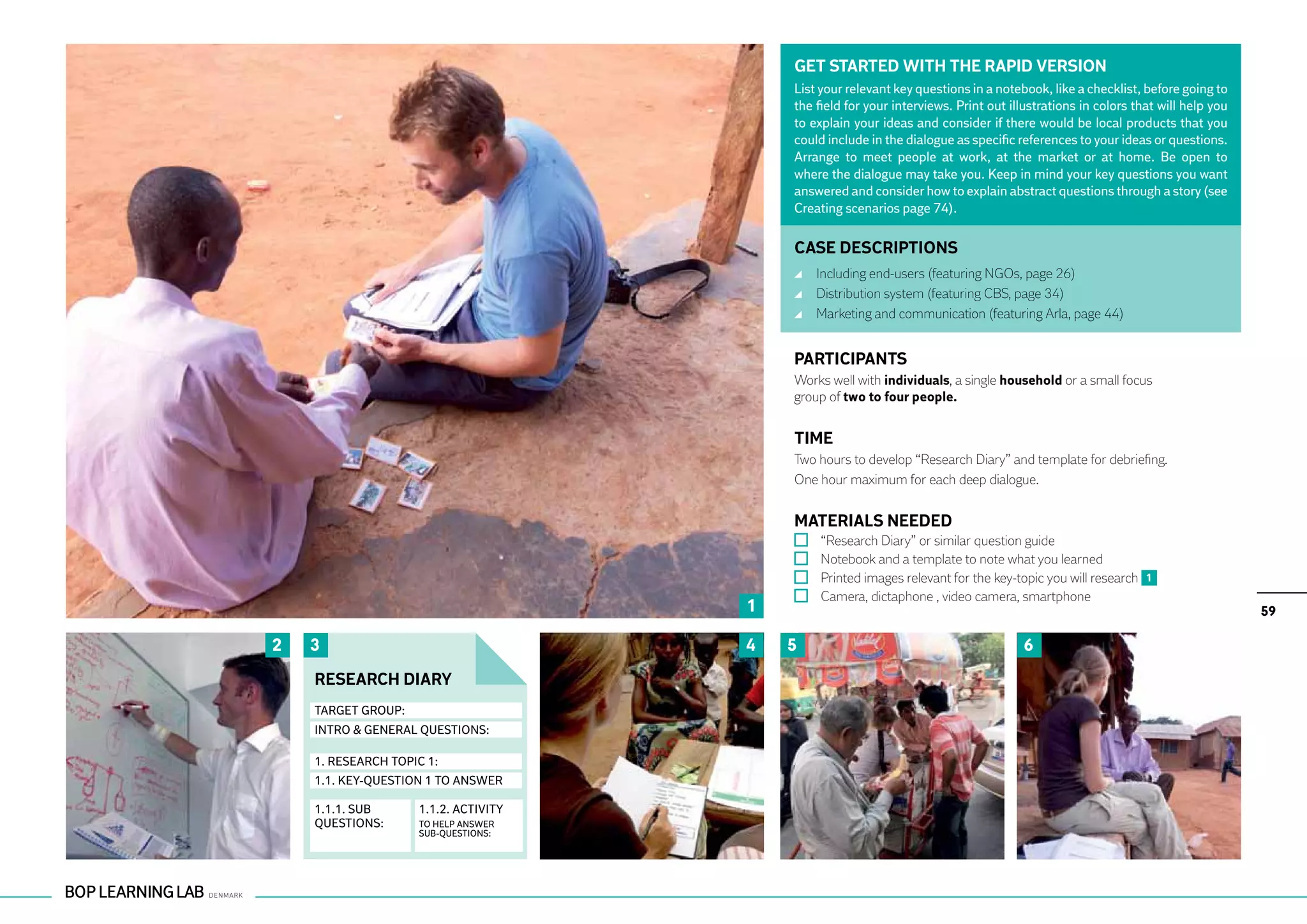 GET STARTED WITH THE RAPID VERSION
                                          List your relevant key questions in a notebook, like a checklist, before going to
                                          the field for your interviews. Print out illustrations in colors that will help you
                                          to explain your ideas and consider if there would be local products that you
                                          could include in the dialogue as specific references to your ideas or questions.
                                          Arrange to meet people at work, at the market or at home. Be open to
                                          where the dialogue may take you. Keep in mind your key questions you want
                                          answered and consider how to explain abstract questions through a story (see
                                          Creating scenarios page 74).

                                          CASE DESCRIPTIONS
                                              	 Including end-users (featuring NGOs, page 26)
                                              	 Distribution system (featuring CBS, page 34)
                                              	 Marketing and communication (featuring Arla, page 44)


                                          PARTICIPANTS
                                          Works well with individuals, a single household or a small focus
                                          group of two to four people.


                                          TIME
                                          Two hours to develop “Research Diary” and template for debriefing.
                                          One hour maximum for each deep dialogue.


                                          MATERIALS NEEDED
                                              	   “Research Diary” or similar question guide
                                              	   Notebook and a template to note what you learned
                                              	   Printed images relevant for the key-topic you will research 1
                                              	   Camera, dictaphone , video camera, smartphone
                                      1                                                                                         59

2   3                                 4   5                                            6
    RESEARCH DIARY
    TARGET GROUP:
    INTRO & GENERAL QUESTIONS:

    1. RESEARCH TOPIC 1:
    1.1. KEY-QUESTION 1 TO ANSWER

    1.1.1. SUB      1.1.2. ACTIVITY
    QUESTIONS:      TO HELP ANSWER
                    SUB-QUESTIONS:
 