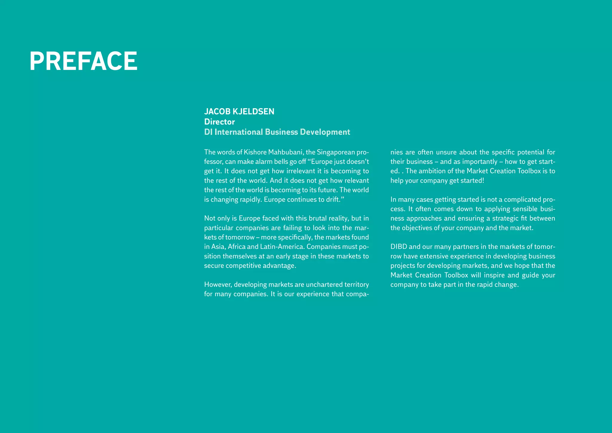 PREFACE
          Jacob Kjeldsen
          Director
          DI International Business Development

          The words of Kishore Mahbubani, the Singaporean pro-         nies are often unsure about the specific potential for
          fessor, can make alarm bells go off “Europe just doesn’t     their business – and as importantly – how to get start-
          get it. It does not get how irrelevant it is becoming to     ed. . The ambition of the Market Creation Toolbox is to
          the rest of the world. And it does not get how relevant      help your company get started!
          the rest of the world is becoming to its future. The world
          is changing rapidly. Europe continues to drift.”             In many cases getting started is not a complicated pro-
                                                                       cess. It often comes down to applying sensible busi-
          Not only is Europe faced with this brutal reality, but in    ness approaches and ensuring a strategic fit between
          particular companies are failing to look into the mar-       the objectives of your company and the market.
          kets of tomorrow – more specifically, the markets found
          in Asia, Africa and Latin-America. Companies must po-        DIBD and our many partners in the markets of tomor-
          sition themselves at an early stage in these markets to      row have extensive experience in developing business
          secure competitive advantage.                                projects for developing markets, and we hope that the
                                                                       Market Creation Toolbox will inspire and guide your
          However, developing markets are unchartered territory        company to take part in the rapid change.
          for many companies. It is our experience that compa-
 