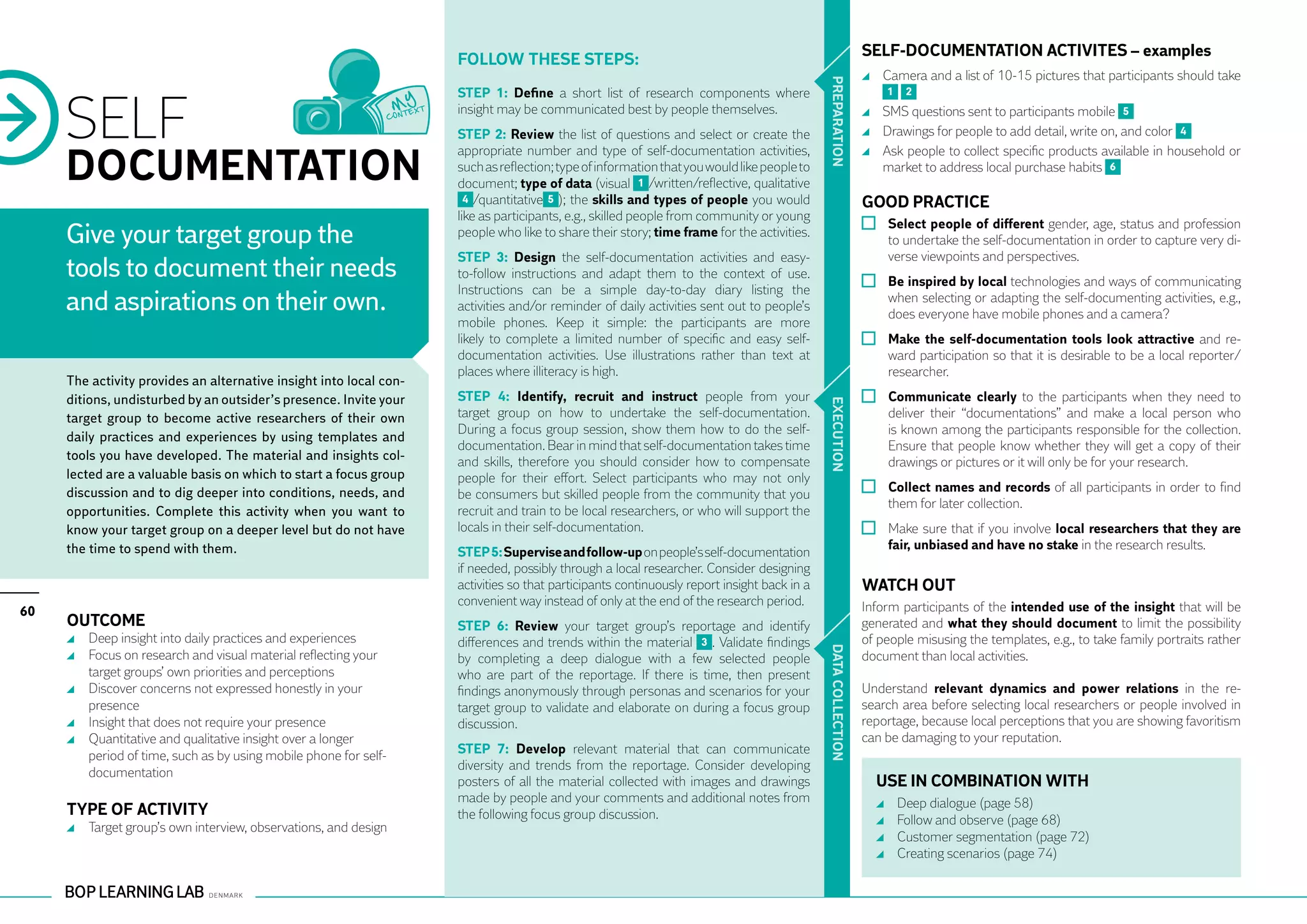 SELF-DOCUMENTATION ACTIVITES – examples
                                                                    Follow these steps:
                                                                                                                                                            	 Camera and a list of 10-15 pictures that participants should take




                                                                                                                                            PR EPARATION
     SELF
                                                                    STEP 1: Define a short list of research components where                                   1    2
                                                                    insight may be communicated best by people themselves.                                  	 SMS questions sent to participants mobile 5
                                                                    STEP 2: Review the list of questions and select or create the                           	 Drawings for people to add detail, write on, and color 4


     DOCUMENTATION
                                                                    appropriate number and type of self-documentation activities,                           	 Ask people to collect specific products available in household or
                                                                    such as reflection; type of information that you would like people to                     market to address local purchase habits 6
                                                                    document; type of data (visual 1 /written/reflective, qualitative
                                                                      4 /quantitative 5 ); the skills and types of people you would                        GOOD PRACTICE
                                                                    like as participants, e.g., skilled people from community or young
                                                                                                                                                             	 Select people of different gender, age, status and profession
     Give your target group the                                     people who like to share their story; time frame for the activities.
                                                                                                                                                               to undertake the self-documentation in order to capture very di-
                                                                    STEP 3: Design the self-documentation activities and easy-                                 verse viewpoints and perspectives.
     tools to document their needs                                  to-follow instructions and adapt them to the context of use.
                                                                                                                                                             	 Be inspired by local technologies and ways of communicating
                                                                    Instructions can be a simple day-to-day diary listing the
     and aspirations on their own.                                  activities and/or reminder of daily activities sent out to people’s
                                                                                                                                                               when selecting or adapting the self-documenting activities, e.g.,
                                                                                                                                                               does everyone have mobile phones and a camera?
                                                                    mobile phones. Keep it simple: the participants are more
                                                                    likely to complete a limited number of specific and easy self-                           	 Make the self-documentation tools look attractive and re-
                                                                    documentation activities. Use illustrations rather than text at                            ward participation so that it is desirable to be a local reporter/
                                                                    places where illiteracy is high.                                                           researcher.
     The activity provides an alternative insight into local con-
     ditions, undisturbed by an outsider’s presence. Invite your    STEP 4: Identify, recruit and instruct people from your                                  	 Communicate clearly to the participants when they need to




                                                                                                                                            EXECUTION
     target group to become active researchers of their own         target group on how to undertake the self-documentation.                                   deliver their “documentations” and make a local person who
                                                                    During a focus group session, show them how to do the self-                                is known among the participants responsible for the collection.
     daily practices and experiences by using templates and
                                                                    documentation. Bear in mind that self-documentation takes time                             Ensure that people know whether they will get a copy of their
     tools you have developed. The material and insights col-       and skills, therefore you should consider how to compensate                                drawings or pictures or it will only be for your research.
     lected are a valuable basis on which to start a focus group    people for their effort. Select participants who may not only
     discussion and to dig deeper into conditions, needs, and       be consumers but skilled people from the community that you                              	 Collect names and records of all participants in order to find
                                                                                                                                                               them for later collection.
     opportunities. Complete this activity when you want to         recruit and train to be local researchers, or who will support the
     know your target group on a deeper level but do not have       locals in their self-documentation.                                                      	 Make sure that if you involve local researchers that they are
     the time to spend with them.                                                                                                                              fair, unbiased and have no stake in the research results.
                                                                    STEP 5: Supervise and follow-up on people’s self-documentation
                                                                    if needed, possibly through a local researcher. Consider designing
                                                                    activities so that participants continuously report insight back in a                  WATCH OUT
                                                                    convenient way instead of only at the end of the research period.                      Inform participants of the intended use of the insight that will be
60
     OUTCOME                                                        STEP 6: Review your target group’s reportage and identify                              generated and what they should document to limit the possibility
      	 Deep insight into daily practices and experiences           differences and trends within the material 3 . Validate findings                       of people misusing the templates, e.g., to take family portraits rather




                                                                                                                                            DATA CO
      	 Focus on research and visual material reflecting your       by completing a deep dialogue with a few selected people                               document than local activities.
        target groups’ own priorities and perceptions               who are part of the reportage. If there is time, then present
      	 Discover concerns not expressed honestly in your            findings anonymously through personas and scenarios for your                           Understand relevant dynamics and power relations in the re-
        presence                                                    target group to validate and elaborate on during a focus group                         search area before selecting local researchers or people involved in
                                                                                                                                                           reportage, because local perceptions that you are showing favoritism




                                                                                                                                            LLECTION
      	 Insight that does not require your presence                 discussion.
      	 Quantitative and qualitative insight over a longer                                                                                                 can be damaging to your reputation.
        period of time, such as by using mobile phone for self-     STEP 7: Develop relevant material that can communicate
                                                                    diversity and trends from the reportage. Consider developing
        documentation
                                                                    posters of all the material collected with images and drawings                           USE IN COMBINATION WITH
                                                                    made by people and your comments and additional notes from                                 	   Deep dialogue (page 58)
     TYPE OF ACTIVITY                                               the following focus group discussion.                                                      	   Follow and observe (page 68)
      	 Target group’s own interview, observations, and design
                                                                                                                                                               	   Customer segmentation (page 72)
                                                                                                                                                               	   Creating scenarios (page 74)
 