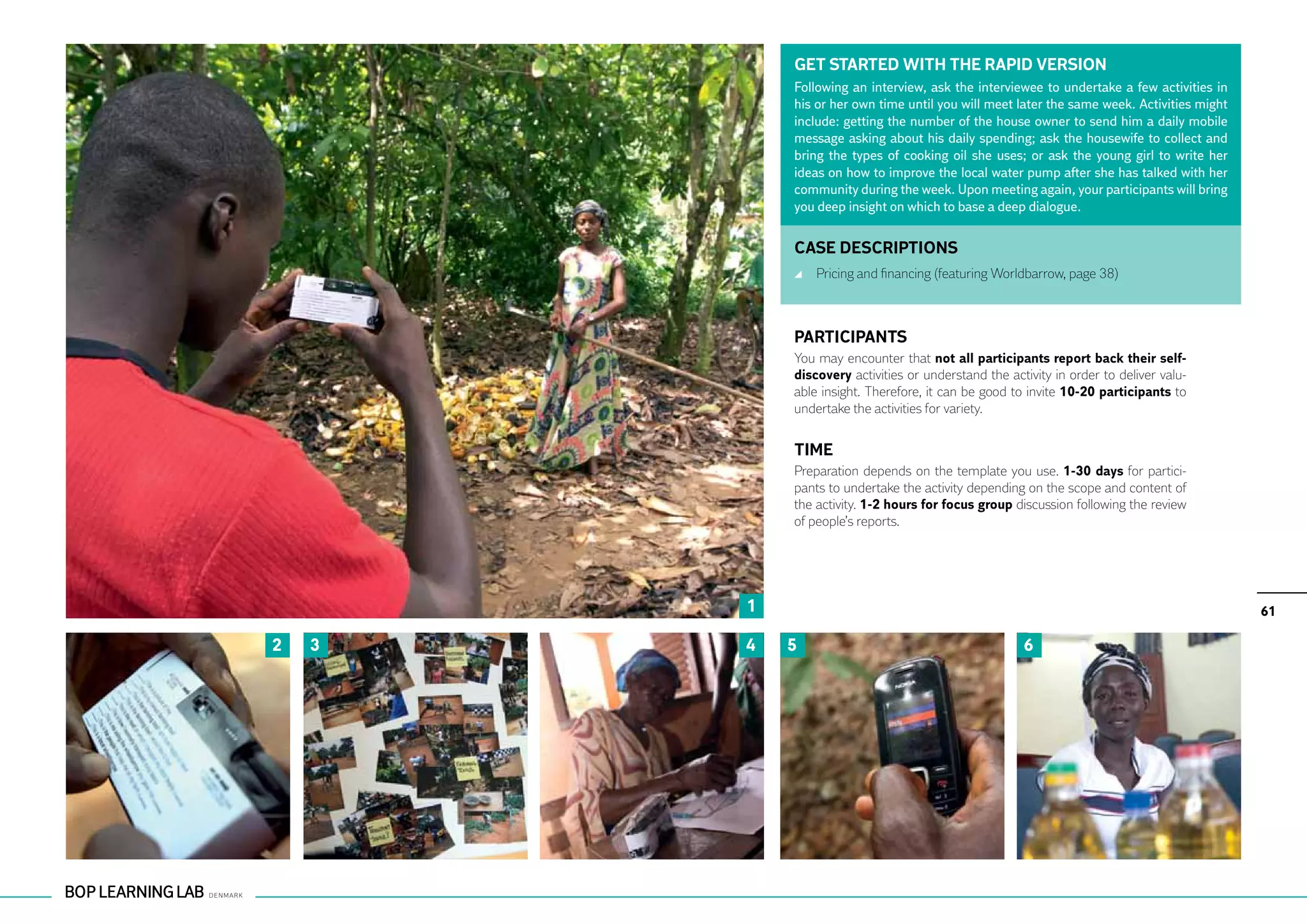 GET STARTED WITH THE RAPID VERSION
            Following an interview, ask the interviewee to undertake a few activities in
            his or her own time until you will meet later the same week. Activities might
            include: getting the number of the house owner to send him a daily mobile
            message asking about his daily spending; ask the housewife to collect and
            bring the types of cooking oil she uses; or ask the young girl to write her
            ideas on how to improve the local water pump after she has talked with her
            community during the week. Upon meeting again, your participants will bring
            you deep insight on which to base a deep dialogue.


            CASE DESCRIPTIONS
                	 Pricing and financing (featuring Worldbarrow, page 38)



            PARTICIPANTS
            You may encounter that not all participants report back their self-
            discovery activities or understand the activity in order to deliver valu-
            able insight. Therefore, it can be good to invite 10-20 participants to
            undertake the activities for variety.


            TIME
            Preparation depends on the template you use. 1-30 days for partici-
            pants to undertake the activity depending on the scope and content of
            the activity. 1-2 hours for focus group discussion following the review
            of people’s reports.




        1                                                                                   61

2   3   4   5                                         6
 