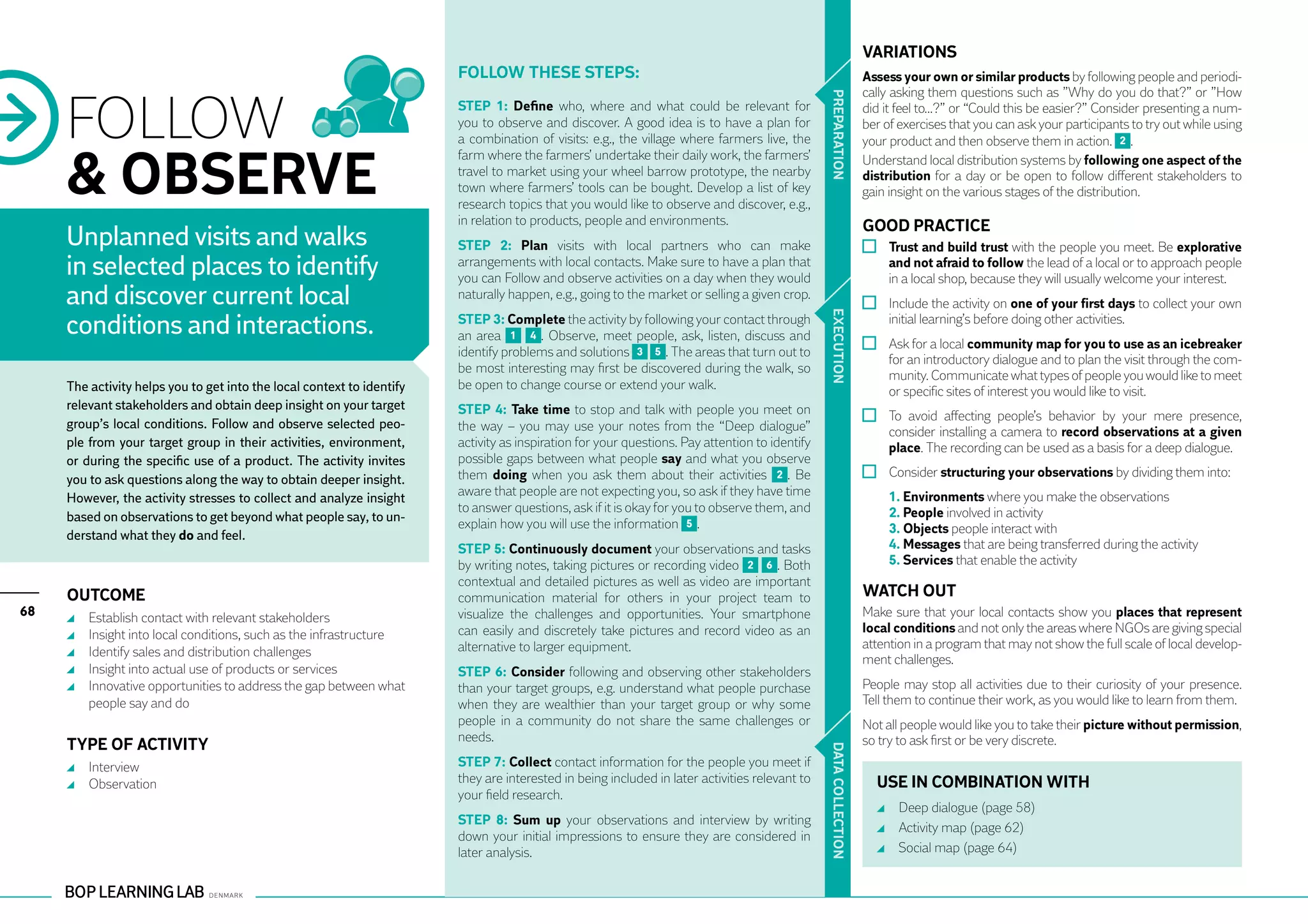 VARIATIONS
                                                                        Follow these steps:                                                                    Assess your own or similar products by following people and periodi-



     FOLLOW
                                                                                                                                                               cally asking them questions such as ”Why do you do that?” or ”How




                                                                                                                                                PR EPARATION
                                                                        STEP 1: Define who, where and what could be relevant for                               did it feel to…?” or “Could this be easier?” Consider presenting a num-
                                                                        you to observe and discover. A good idea is to have a plan for                         ber of exercises that you can ask your participants to try out while using
                                                                        a combination of visits: e.g., the village where farmers live, the                     your product and then observe them in action. 2 .


     & OBSERVE
                                                                        farm where the farmers’ undertake their daily work, the farmers’                       Understand local distribution systems by following one aspect of the
                                                                        travel to market using your wheel barrow prototype, the nearby                         distribution for a day or be open to follow different stakeholders to
                                                                        town where farmers’ tools can be bought. Develop a list of key                         gain insight on the various stages of the distribution.
                                                                        research topics that you would like to observe and discover, e.g.,
                                                                        in relation to products, people and environments.                                      GOOD PRACTICE
     Unplanned visits and walks                                         STEP 2: Plan visits with local partners who can make                                       	 Trust and build trust with the people you meet. Be explorative
     in selected places to identify                                     arrangements with local contacts. Make sure to have a plan that
                                                                        you can Follow and observe activities on a day when they would
                                                                                                                                                                     and not afraid to follow the lead of a local or to approach people
                                                                                                                                                                     in a local shop, because they will usually welcome your interest.
     and discover current local                                         naturally happen, e.g., going to the market or selling a given crop.
                                                                                                                                                                   	 Include the activity on one of your first days to collect your own
     conditions and interactions.




                                                                                                                                                EXECUTION
                                                                        STEP 3: Complete the activity by following your contact through                              initial learning’s before doing other activities.
                                                                        an area 1 4 . Observe, meet people, ask, listen, discuss and
                                                                        identify problems and solutions 3 5 . The areas that turn out to                           	 Ask for a local community map for you to use as an icebreaker
                                                                                                                                                                     for an introductory dialogue and to plan the visit through the com-
                                                                        be most interesting may first be discovered during the walk, so
                                                                                                                                                                     munity. Communicate what types of people you would like to meet
     The activity helps you to get into the local context to identify   be open to change course or extend your walk.                                                or specific sites of interest you would like to visit.
     relevant stakeholders and obtain deep insight on your target       STEP 4: Take time to stop and talk with people you meet on
     group’s local conditions. Follow and observe selected peo-                                                                                                    	 To avoid affecting people’s behavior by your mere presence,
                                                                        the way – you may use your notes from the “Deep dialogue”                                    consider installing a camera to record observations at a given
     ple from your target group in their activities, environment,       activity as inspiration for your questions. Pay attention to identify                        place. The recording can be used as a basis for a deep dialogue.
     or during the specific use of a product. The activity invites      possible gaps between what people say and what you observe
     you to ask questions along the way to obtain deeper insight.       them doing when you ask them about their activities 2 . Be                                 	 Consider structuring your observations by dividing them into:
                                                                        aware that people are not expecting you, so ask if they have time                      	     1. Environments where you make the observations
     However, the activity stresses to collect and analyze insight
                                                                        to answer questions, ask if it is okay for you to observe them, and                    	     2. People involved in activity
     based on observations to get beyond what people say, to un-        explain how you will use the information 5 .
     derstand what they do and feel.                                                                                                                           	     3. Objects people interact with
                                                                        STEP 5: Continuously document your observations and tasks                              	     4. Messages that are being transferred during the activity
                                                                        by writing notes, taking pictures or recording video 2 6 . Both                        	     5. Services that enable the activity
                                                                        contextual and detailed pictures as well as video are important
     Outcome                                                            communication material for others in your project team to                              WATCH OUT
68    	   Establish contact with relevant stakeholders                  visualize the challenges and opportunities. Your smartphone                            Make sure that your local contacts show you places that represent
      	   Insight into local conditions, such as the infrastructure     can easily and discretely take pictures and record video as an                         local conditions and not only the areas where NGOs are giving special
                                                                        alternative to larger equipment.                                                       attention in a program that may not show the full scale of local develop-
      	   Identify sales and distribution challenges
                                                                                                                                                               ment challenges.
      	   Insight into actual use of products or services               STEP 6: Consider following and observing other stakeholders
      	   Innovative opportunities to address the gap between what      than your target groups, e.g. understand what people purchase                          People may stop all activities due to their curiosity of your presence.
          people say and do                                             when they are wealthier than your target group or why some                             Tell them to continue their work, as you would like to learn from them.
                                                                        people in a community do not share the same challenges or                              Not all people would like you to take their picture without permission,
                                                                        needs.                                                                                 so try to ask first or be very discrete.
     TYPE OF ACTIVITY



                                                                                                                                                DATA CO
      	 Interview                                                       STEP 7: Collect contact information for the people you meet if
      	 Observation                                                     they are interested in being included in later activities relevant to                      USE IN COMBINATION WITH
                                                                        your field research.
                                                                                                                                                                     	 Deep dialogue (page 58)
                                                                                                                                                LLECTION
                                                                        STEP 8: Sum up your observations and interview by writing
                                                                                                                                                                     	 Activity map (page 62)
                                                                        down your initial impressions to ensure they are considered in
                                                                        later analysis.                                                                              	 Social map (page 64)
 