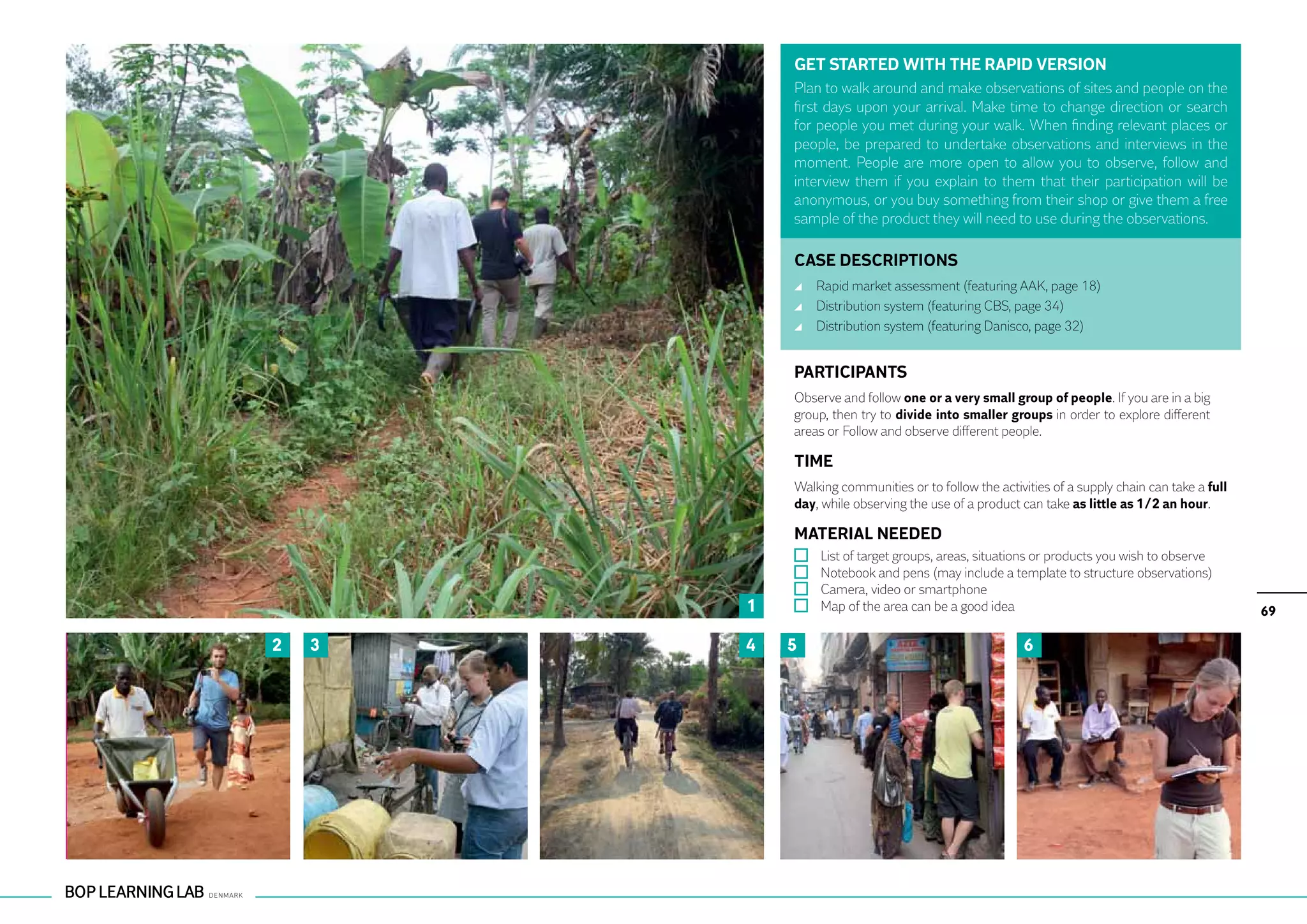 GET STARTED WITH THE RAPID VERSION
            Plan to walk around and make observations of sites and people on the
            first days upon your arrival. Make time to change direction or search
            for people you met during your walk. When finding relevant places or
            people, be prepared to undertake observations and interviews in the
            moment. People are more open to allow you to observe, follow and
            interview them if you explain to them that their participation will be
            anonymous, or you buy something from their shop or give them a free
            sample of the product they will need to use during the observations.

            CASE DESCRIPTIONS
                	 Rapid market assessment (featuring AAK, page 18)
                	 Distribution system (featuring CBS, page 34)
                	 Distribution system (featuring Danisco, page 32)


            PARTICIPANTS
            Observe and follow one or a very small group of people. If you are in a big
            group, then try to divide into smaller groups in order to explore different
            areas or Follow and observe different people.

            TIME
            Walking communities or to follow the activities of a supply chain can take a full
            day, while observing the use of a product can take as little as 1/2 an hour.

            MATERIAL NEEDED
                	   List of target groups, areas, situations or products you wish to observe
                	   Notebook and pens (may include a template to structure observations)
                	   Camera, video or smartphone
        1       	   Map of the area can be a good idea                                          69

2   3   4   5                                            6
 