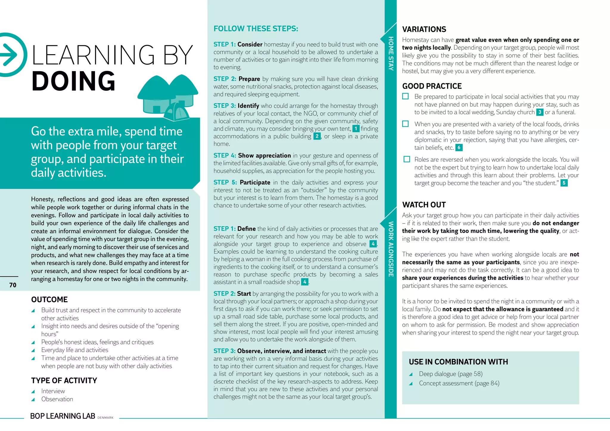 Follow these steps:                                                                          VARIATIONS
                                                                                                                                                                   Homestay can have great value even when only spending one or




                                                                                                                                                 HO ME STAY
     LEARNING BY
                                                                      STEP 1: Consider homestay if you need to build trust with one                                two nights locally. Depending on your target group, people will most
                                                                      community or a local household to be allowed to undertake a
                                                                                                                                                                   likely give you the possibility to stay in some of their best facilities.
                                                                      number of activities or to gain insight into their life from morning
                                                                                                                                                                   The conditions may not be much different than the nearest lodge or
                                                                      to evening.


     DOING
                                                                                                                                                                   hostel, but may give you a very different experience.
                                                                      STEP 2: Prepare by making sure you will have clean drinking
                                                                      water, some nutritional snacks, protection against local diseases,                           GOOD PRACTICE
                                                                      and required sleeping equipment.                                                               	 Be prepared to participate in local social activities that you may
                                                                      STEP 3: Identify who could arrange for the homestay through                                      not have planned on but may happen during your stay, such as
                                                                      relatives of your local contact, the NGO, or community chief of                                  to be invited to a local wedding, Sunday church 3 or a funeral.
                                                                      a local community. Depending on the given community, safety
                                                                                                                                                                     	 When you are presented with a variety of the local foods, drinks
     Go the extra mile, spend time                                    and climate, you may consider bringing your own tent, 1 finding
                                                                      accommodations in a public building 2 , or sleep in a private
                                                                                                                                                                       and snacks, try to taste before saying no to anything or be very
                                                                                                                                                                       diplomatic in your rejection, saying that you have allergies, cer-
     with people from your target                                     home.
                                                                                                                                                                       tain beliefs, etc. 6

     group, and participate in their                                  STEP 4: Show appreciation in your gesture and openness of
                                                                      the limited facilities available. Give only small gifts of, for example,                        	 Roles are reversed when you work alongside the locals. You will
                                                                                                                                                                        not be the expert but trying to learn how to undertake local daily
     daily activities.                                                household supplies, as appreciation for the people hosting you.
                                                                                                                                                                        activities and through this learn about their problems. Let your
                                                                      STEP 5: Participate in the daily activities and express your                                      target group become the teacher and you “the student.” 5
                                                                      interest to not be treated as an “outsider” by the community
     Honesty, reflections and good ideas are often expressed          but your interest is to learn from them. The homestay is a good
     while people work together or during informal chats in the       chance to undertake some of your other research activities.                                  WATCH OUT
     evenings. Follow and participate in local daily activities to                                                                                                 Ask your target group how you can participate in their daily activities
     build your own experience of the daily life challenges and                                                                                                    – if it is related to their work, then make sure you do not endanger




                                                                                                                                                 WORK ALO NGSIDE
     create an informal environment for dialogue. Consider the        STEP 1: Define the kind of daily activities or processes that are                            their work by taking too much time, lowering the quality, or act-
     value of spending time with your target group in the evening,    relevant for your research and how you may be able to work                                   ing like the expert rather than the student.
     night, and early morning to discover their use of services and   alongside your target group to experience and observe 4 .
                                                                      Examples could be learning to understand the cooking culture                                 The experiences you have when working alongside locals are not
     products, and what new challenges they may face at a time
                                                                      by helping a woman in the full cooking process from purchase of                              necessarily the same as your participants, since you are inexpe-
     when research is rarely done. Build empathy and interest for
                                                                      ingredients to the cooking itself, or to understand a consumer’s                             rienced and may not do the task correctly. It can be a good idea to
     your research, and show respect for local conditions by ar-
                                                                      reason to purchase specific products by becoming a sales
     ranging a homestay for one or two nights in the community.                                                                                                    share your experiences during the activities to hear whether your
70                                                                    assistant in a small roadside shop 4 .
                                                                                                                                                                   participant shares the same experiences.
                                                                      STEP 2: Start by arranging the possibility for you to work with a
     OUTCOME                                                          local through your local partners; or approach a shop during your                            It is a honor to be invited to spend the night in a community or with a
      	 Build trust and respect in the community to accelerate        first days to ask if you can work there; or seek permission to set                           local family. Do not expect that the allowance is guaranteed and it
        other activities                                              up a small road side table, purchase some local products, and                                is therefore a good idea to get advice or help from your local partner
      	 Insight into needs and desires outside of the “opening        sell them along the street. If you are positive, open-minded and                             on whom to ask for permission. Be modest and show appreciation
        hours”                                                        show interest, most local people will find your interest amusing                             when sharing your interest to spend the night near your target group.
      	 People’s honest ideas, feelings and critiques                 and allow you to undertake the work alongside of them.
      	 Everyday life and activities                                  STEP 3: Observe, interview, and interact with the people you
      	 Time and place to undertake other activities at a time        are working with on a very informal basis during your activities
        when people are not busy with other daily activities          to tap into their current situation and request for changes. Have
                                                                                                                                                                     USE IN COMBINATION WITH
                                                                      a list of important key questions in your notebook, such as a                                    	 Deep dialogue (page 58)
     TYPE OF ACTIVITY                                                 discrete checklist of the key research-aspects to address. Keep                                  	 Concept assessment (page 84)
      	 Interview                                                     in mind that you are new to these activities and your personal
      	 Observation                                                   challenges might not be the same as your local target group’s.
 