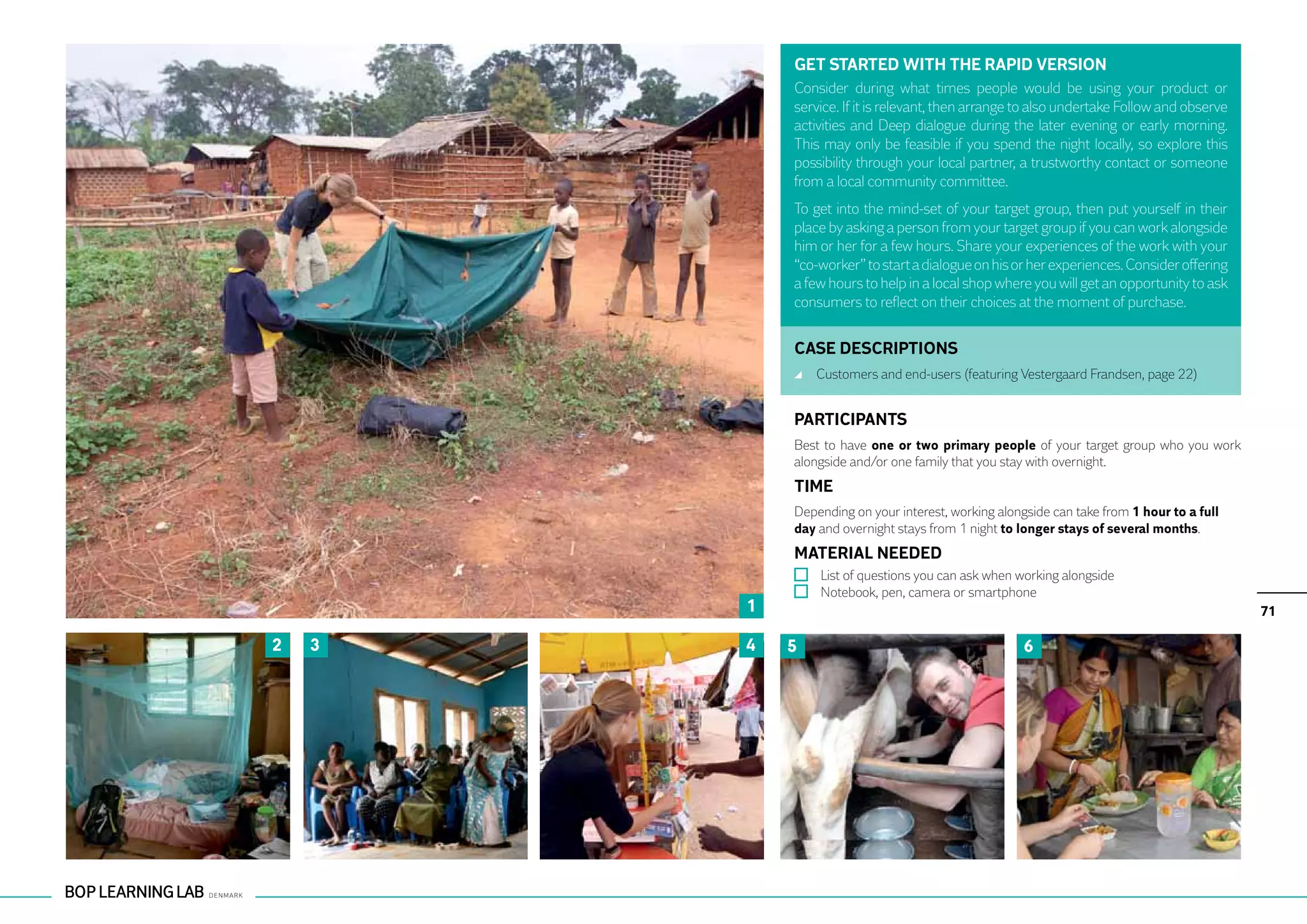 GET STARTED WITH THE RAPID VERSION
            Consider during what times people would be using your product or
            service. If it is relevant, then arrange to also undertake Follow and observe
            activities and Deep dialogue during the later evening or early morning.
            This may only be feasible if you spend the night locally, so explore this
            possibility through your local partner, a trustworthy contact or someone
            from a local community committee.
            To get into the mind-set of your target group, then put yourself in their
            place by asking a person from your target group if you can work alongside
            him or her for a few hours. Share your experiences of the work with your
            “co-worker” to start a dialogue on his or her experiences. Consider offering
            a few hours to help in a local shop where you will get an opportunity to ask
            consumers to reflect on their choices at the moment of purchase.


            CASE DESCRIPTIONS
                	 Customers and end-users (featuring Vestergaard Frandsen, page 22)


            PARTICIPANTS
            Best to have one or two primary people of your target group who you work
            alongside and/or one family that you stay with overnight.
            TIME
            Depending on your interest, working alongside can take from 1 hour to a full
            day and overnight stays from 1 night to longer stays of several months.
            MATERIAL NEEDED
                	 List of questions you can ask when working alongside
                	 Notebook, pen, camera or smartphone
        1                                                                                   71

2   3   4   5                                         6
 