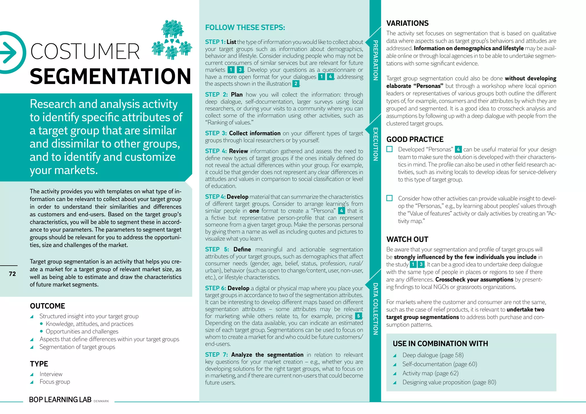 VARIATIONS
                                                                       Follow these steps:
                                                                                                                                                             The activity set focuses on segmentation that is based on qualitative
                                                                       STEP 1: List the type of information you would like to collect about                  data where aspects such as target group’s behaviors and attitudes are

     COSTUMER




                                                                                                                                              PR EPARATION
                                                                       your target groups such as information about demographics,                            addressed. Information on demographics and lifestyle may be avail-
                                                                       behavior and lifestyle. Consider including people who may not be                      able online or through local agencies in to be able to undertake segmen-
                                                                       current consumers of similar services but are relevant for future                     tations with some significant evidence.

     SEGMENTATION
                                                                       markets 1 3 . Develop your questions as a questionnaire or
                                                                       have a more open format for your dialogues 1 4 , addressing                           Target group segmentation could also be done without developing
                                                                       the aspects shown in the illustration 2 .                                             elaborate “Personas” but through a workshop where local opinion
                                                                       STEP 2: Plan how you will collect the information: through                            leaders or representatives of various groups both outline the different

     Research and analysis activity                                    deep dialogue, self-documentation, larger surveys using local
                                                                       researchers, or during your visits to a community where you can
                                                                                                                                                             types of, for example, consumers and their attributes by which they are
                                                                                                                                                             grouped and segmented. It is a good idea to crosscheck analysis and
     to identify specific attributes of                                collect some of the information using other activities, such as
                                                                       “Ranking of values.”
                                                                                                                                                             assumptions by following up with a deep dialogue with people from the
                                                                                                                                                             clustered target groups.
     a target group that are similar




                                                                                                                                              EXECUTION
                                                                       STEP 3: Collect information on your different types of target
                                                                                                                                                             GOOD PRACTICE
     and dissimilar to other groups,                                   groups through local researchers or by yourself.
                                                                       STEP 4: Review information gathered and assess the need to                              	 Developed “Personas” 4 can be useful material for your design
     and to identify and customize                                     define new types of target groups if the ones initially defined do
                                                                       not reveal the actual differences within your group. For example,
                                                                                                                                                                 team to make sure the solution is developed with their characteris-
                                                                                                                                                                 tics in mind. The profile can also be used in other field research ac-
     your markets.                                                     it could be that gender does not represent any clear differences in                       tivities, such as inviting locals to develop ideas for service-delivery
                                                                       attitudes and values in comparison to social classification or level                      to this type of target group.
                                                                       of education.
     The activity provides you with templates on what type of in-
     formation can be relevant to collect about your target group      STEP 4: Develop material that can summarize the characteristics                         	 Consider how other activities can provide valuable insight to devel-
     in order to understand their similarities and differences         of different target groups. Consider to arrange learning’s from                           op the “Personas,” e.g., by learning about peoples’ values through
                                                                       similar people in one format to create a “Persona” 4 that is                              the “Value of features” activity or daily activities by creating an “Ac-
     as customers and end-users. Based on the target group’s
                                                                       a fictive but representative person-profile that can represent
     characteristics, you will be able to segment these in accord-                                                                                               tivity map.”
                                                                       someone from a given target group. Make the personas personal
     ance to your parameters. The parameters to segment target         by giving them a name as well as including quotes and pictures to
     groups should be relevant for you to address the opportuni-       visualize what you learn.                                                             WATCH OUT
     ties, size and challenges of the market.
                                                                       STEP 5: Define meaningful and actionable segmentation                                 Be aware that your segmentation and profile of target groups will
                                                                       attributes of your target groups, such as demographics that affect                    be strongly influenced by the few individuals you include in
     Target group segmentation is an activity that helps you cre-      consumer needs (gender, age, belief, status, profession, rural/                       the study 1 3 . It can be a good idea to undertake deep dialogue
     ate a market for a target group of relevant market size, as       urban), behavior (such as open to change/content, user, non-user,                     with the same type of people in places or regions to see if there
72   well as being able to estimate and draw the characteristics       etc.), or lifestyle characteristics.                                                  are any differences. Crosscheck your assumptions by present-
     of future market segments.




                                                                                                                                              DATA CO
                                                                       STEP 6: Develop a digital or physical map where you place your                        ing findings to local NGOs or grassroots organizations.
                                                                       target groups in accordance to two of the segmentation attributes.
                                                                       It can be interesting to develop different maps based on different                    For markets where the customer and consumer are not the same,
     OUTCOME                                                           segmentation attributes – some attributes may be relevant                             such as the case of relief products, it is relevant to undertake two
         	 Structured insight into your target group                   for marketing while others relate to, for example, pricing 5 .                        target group segmentations to address both purchase and con-




                                                                                                                                              LLECTION
     	     • Knowledge, attitudes, and practices                       Depending on the data available, you can indicate an estimated                        sumption patterns.
     	     • Opportunities and challenges                              size of each target group. Segmentations can be used to focus on
         	 Aspects that define differences within your target groups   whom to create a market for and who could be future customers/
         	 Segmentation of target groups                               end-users.                                                                              USE IN COMBINATION WITH
                                                                       STEP 7: Analyze the segmentation in relation to relevant                                  	   Deep dialogue (page 58)
     TYPE                                                              key questions for your market creation – e.g., whether you are                            	   Self-documentation (page 60)
                                                                       developing solutions for the right target groups, what to focus on
         	 Interview                                                   in marketing, and if there are current non-users that could become                        	   Activity map (page 62)
         	 Focus group                                                 future users.                                                                             	   Designing value proposition (page 80)
 