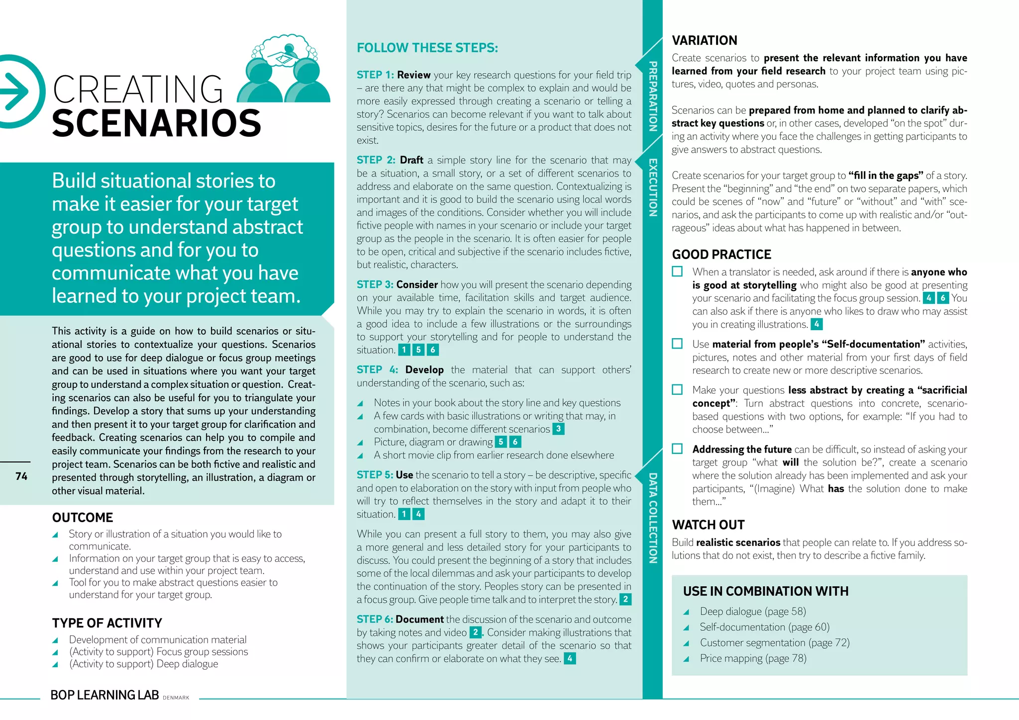 VARIATION
                                                                      Follow these steps:
                                                                                                                                                             Create scenarios to present the relevant information you have




                                                                                                                                              PR EPARATION
                                                                                                                                                             learned from your field research to your project team using pic-

     CREATING
                                                                      STEP 1: Review your key research questions for your field trip
                                                                      – are there any that might be complex to explain and would be                          tures, video, quotes and personas.
                                                                      more easily expressed through creating a scenario or telling a

     SCENARIOS                                                        story? Scenarios can become relevant if you want to talk about                         Scenarios can be prepared from home and planned to clarify ab-
                                                                      sensitive topics, desires for the future or a product that does not                    stract key questions or, in other cases, developed “on the spot” dur-
                                                                      exist.                                                                                 ing an activity where you face the challenges in getting participants to
                                                                                                                                                             give answers to abstract questions.
                                                                      STEP 2: Draft a simple story line for the scenario that may




                                                                                                                                              EXECUTION
                                                                      be a situation, a small story, or a set of different scenarios to
     Build situational stories to                                     address and elaborate on the same question. Contextualizing is
                                                                                                                                                             Create scenarios for your target group to “fill in the gaps” of a story.
                                                                                                                                                             Present the “beginning” and “the end” on two separate papers, which
     make it easier for your target                                   important and it is good to build the scenario using local words
                                                                      and images of the conditions. Consider whether you will include
                                                                                                                                                             could be scenes of “now” and “future” or “without” and “with” sce-
                                                                                                                                                             narios, and ask the participants to come up with realistic and/or “out-
     group to understand abstract                                     fictive people with names in your scenario or include your target
                                                                      group as the people in the scenario. It is often easier for people
                                                                                                                                                             rageous” ideas about what has happened in between.

     questions and for you to                                         to be open, critical and subjective if the scenario includes fictive,                  GOOD PRACTICE
                                                                      but realistic, characters.
     communicate what you have                                        STEP 3: Consider how you will present the scenario depending
                                                                                                                                                               	 When a translator is needed, ask around if there is anyone who
                                                                                                                                                                 is good at storytelling who might also be good at presenting
     learned to your project team.                                    on your available time, facilitation skills and target audience.                           your scenario and facilitating the focus group session. 4 6 You
                                                                      While you may try to explain the scenario in words, it is often                            can also ask if there is anyone who likes to draw who may assist
                                                                      a good idea to include a few illustrations or the surroundings                             you in creating illustrations. 4
     This activity is a guide on how to build scenarios or situ-
                                                                      to support your storytelling and for people to understand the
     ational stories to contextualize your questions. Scenarios       situation. 1 5 6                                                                         	 Use material from people’s “Self-documentation” activities,
     are good to use for deep dialogue or focus group meetings                                                                                                   pictures, notes and other material from your first days of field
     and can be used in situations where you want your target         STEP 4: Develop the material that can support others’                                      research to create new or more descriptive scenarios.
     group to understand a complex situation or question. Creat-      understanding of the scenario, such as:
                                                                                                                                                               	 Make your questions less abstract by creating a “sacrificial
     ing scenarios can also be useful for you to triangulate your       	 Notes in your book about the story line and key questions                              concept”: Turn abstract questions into concrete, scenario-
     findings. Develop a story that sums up your understanding          	 A few cards with basic illustrations or writing that may, in                           based questions with two options, for example: “If you had to
     and then present it to your target group for clarification and       combination, become different scenarios 3                                              choose between…”
     feedback. Creating scenarios can help you to compile and           	 Picture, diagram or drawing 5 6
     easily communicate your findings from the research to your         	 A short movie clip from earlier research done elsewhere                              	 Addressing the future can be difficult, so instead of asking your
     project team. Scenarios can be both fictive and realistic and                                                                                               target group “what will the solution be?”, create a scenario
74   presented through storytelling, an illustration, a diagram or    STEP 5: Use the scenario to tell a story – be descriptive, specific                        where the solution already has been implemented and ask your




                                                                                                                                              DATA CO
     other visual material.                                           and open to elaboration on the story with input from people who                            participants, “(Imagine) What has the solution done to make
                                                                      will try to reflect themselves in the story and adapt it to their                          them…”
     OUTCOME                                                          situation. 1 4
                                                                                                                                                             WATCH OUT




                                                                                                                                              LLECTION
      	 Story or illustration of a situation you would like to        While you can present a full story to them, you may also give
        communicate.                                                  a more general and less detailed story for your participants to                        Build realistic scenarios that people can relate to. If you address so-
      	 Information on your target group that is easy to access,      discuss. You could present the beginning of a story that includes                      lutions that do not exist, then try to describe a fictive family.
        understand and use within your project team.                  some of the local dilemmas and ask your participants to develop
      	 Tool for you to make abstract questions easier to             the continuation of the story. Peoples story can be presented in
        understand for your target group.                                                                                                                      USE IN COMBINATION WITH
                                                                      a focus group. Give people time talk and to interpret the story. 2
                                                                                                                                                                 	   Deep dialogue (page 58)
     TYPE OF ACTIVITY                                                 STEP 6: Document the discussion of the scenario and outcome
                                                                      by taking notes and video 2 . Consider making illustrations that                           	   Self-documentation (page 60)
      	 Development of communication material                                                                                                                    	   Customer segmentation (page 72)
                                                                      shows your participants greater detail of the scenario so that
      	 (Activity to support) Focus group sessions
                                                                      they can confirm or elaborate on what they see. 4                                          	   Price mapping (page 78)
      	 (Activity to support) Deep dialogue
 
