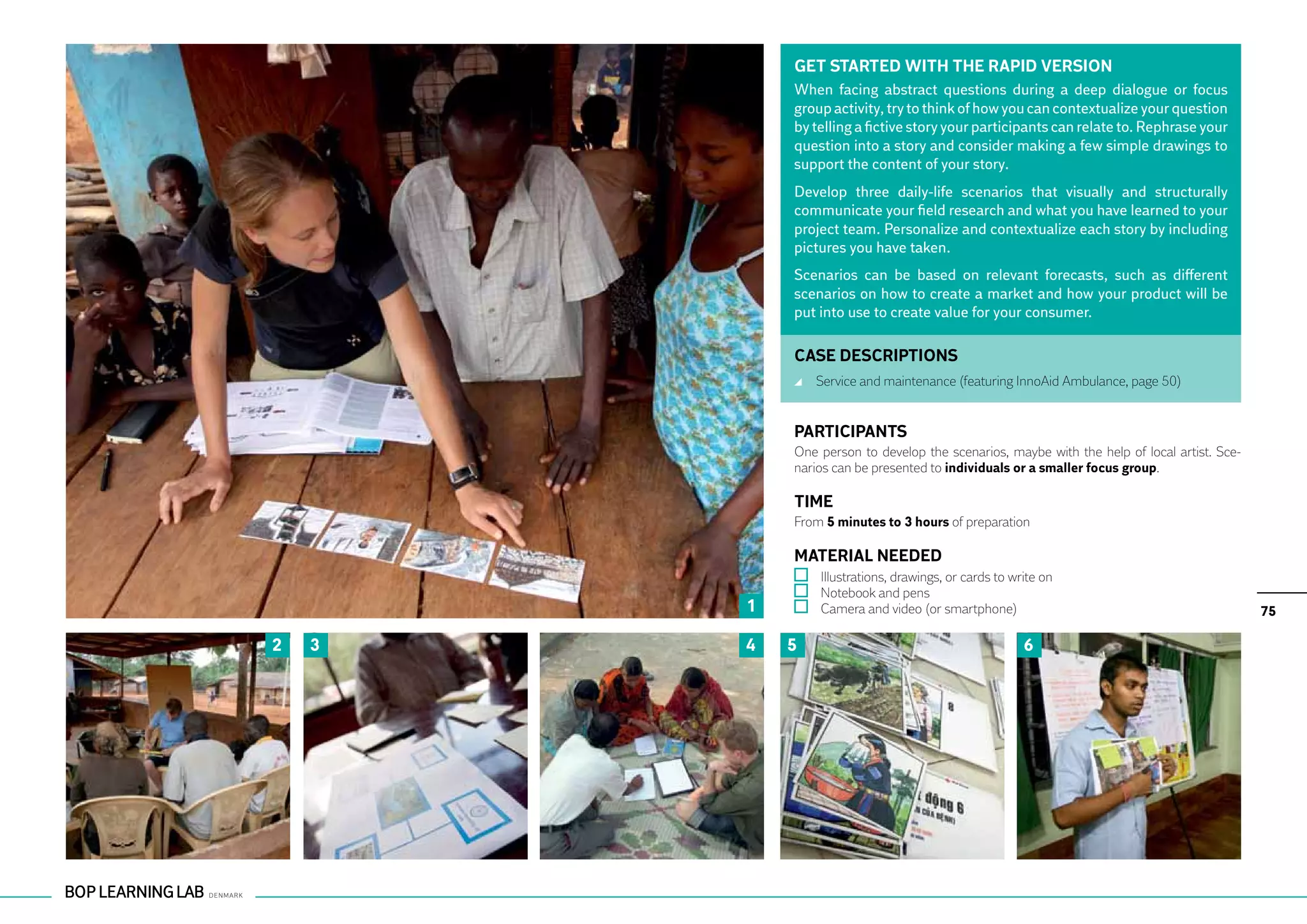 GET STARTED WITH THE RAPID VERSION
            When facing abstract questions during a deep dialogue or focus
            group activity, try to think of how you can contextualize your question
            by telling a fictive story your participants can relate to. Rephrase your
            question into a story and consider making a few simple drawings to
            support the content of your story.
            Develop three daily-life scenarios that visually and structurally
            communicate your field research and what you have learned to your
            project team. Personalize and contextualize each story by including
            pictures you have taken.
            Scenarios can be based on relevant forecasts, such as different
            scenarios on how to create a market and how your product will be
            put into use to create value for your consumer.

            CASE DESCRIPTIONS
                	 Service and maintenance (featuring InnoAid Ambulance, page 50)


            PARTICIPANTS
            One person to develop the scenarios, maybe with the help of local artist. Sce-
            narios can be presented to individuals or a smaller focus group.

            TIME
            From 5 minutes to 3 hours of preparation

            MATERIAL NEEDED
                	 Illustrations, drawings, or cards to write on
                	 Notebook and pens
        1       	 Camera and video (or smartphone)                                           75

2   3   4   5                                            6
 