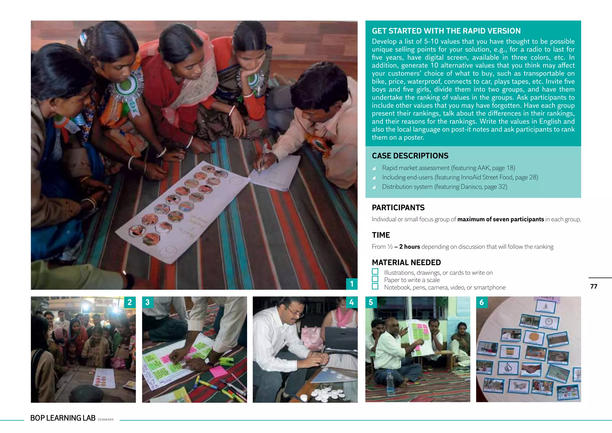 GET STARTED WITH THE RAPID VERSION
            Develop a list of 5-10 values that you have thought to be possible
            unique selling points for your solution, e.g., for a radio to last for
            five years, have digital screen, available in three colors, etc. In
            addition, generate 10 alternative values that you think may affect
            your customers’ choice of what to buy, such as transportable on
            bike, price, waterproof, connects to car, plays tapes, etc. Invite five
            boys and five girls, divide them into two groups, and have them
            undertake the ranking of values in the groups. Ask participants to
            include other values that you may have forgotten. Have each group
            present their rankings, talk about the differences in their rankings,
            and their reasons for the rankings. Write the values in English and
            also the local language on post-it notes and ask participants to rank
            them on a poster.

            CASE DESCRIPTIONS
                	 Rapid market assessment (featuring AAK, page 18)
                	 Including end-users (featuring InnoAid Street Food, page 28)
                	 Distribution system (featuring Danisco, page 32)


            PARTICIPANTS
            Individual or small focus group of maximum of seven participants in each group.

            TIME
            From ½ – 2 hours depending on discussion that will follow the ranking

            MATERIAL NEEDED
                	 Illustrations, drawings, or cards to write on
                	 Paper to write a scale
        1       	 Notebook, pens, camera, video, or smartphone                                77

2   3   4   5                                          6
 