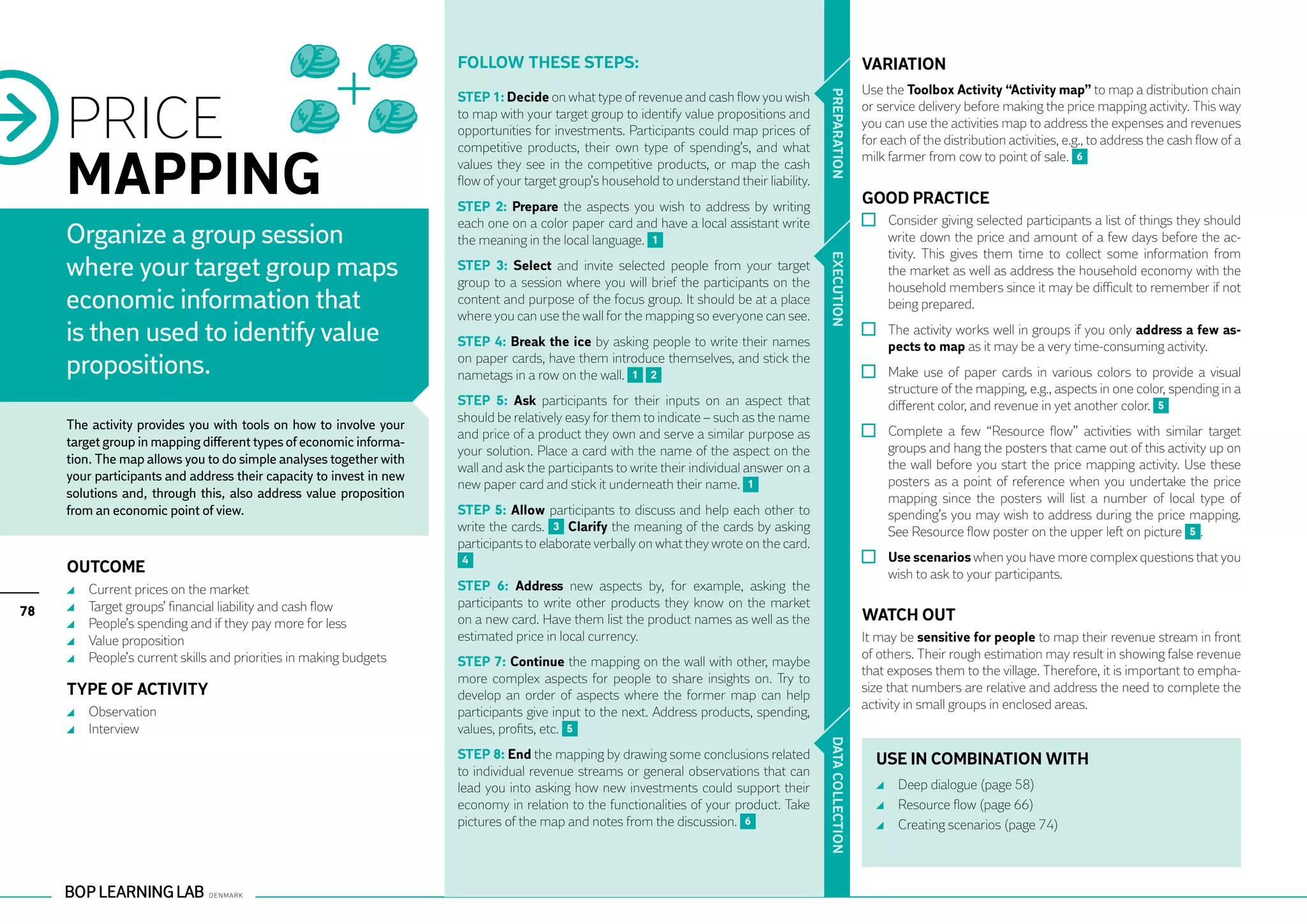Follow these steps:                                                                   VARIATION
                                                                                                                                                           Use the Toolbox Activity “Activity map” to map a distribution chain


     PRICE




                                                                                                                                            PR EPARATION
                                                                     STEP 1: Decide on what type of revenue and cash flow you wish
                                                                                                                                                           or service delivery before making the price mapping activity. This way
                                                                     to map with your target group to identify value propositions and
                                                                                                                                                           you can use the activities map to address the expenses and revenues
                                                                     opportunities for investments. Participants could map prices of
                                                                                                                                                           for each of the distribution activities, e.g., to address the cash flow of a


     MAPPING
                                                                     competitive products, their own type of spending’s, and what
                                                                                                                                                           milk farmer from cow to point of sale. 6
                                                                     values they see in the competitive products, or map the cash
                                                                     flow of your target group’s household to understand their liability.
                                                                     STEP 2: Prepare the aspects you wish to address by writing
                                                                                                                                                           GOOD PRACTICE
                                                                     each one on a color paper card and have a local assistant write                         	 Consider giving selected participants a list of things they should
     Organize a group session                                        the meaning in the local language. 1                                                      write down the price and amount of a few days before the ac-
                                                                                                                                                               tivity. This gives them time to collect some information from
     where your target group maps




                                                                                                                                            EXECUTION
                                                                     STEP 3: Select and invite selected people from your target                                the market as well as address the household economy with the
                                                                     group to a session where you will brief the participants on the                           household members since it may be difficult to remember if not
     economic information that                                       content and purpose of the focus group. It should be at a place
                                                                     where you can use the wall for the mapping so everyone can see.
                                                                                                                                                               being prepared.

     is then used to identify value                                  STEP 4: Break the ice by asking people to write their names
                                                                                                                                                             	 The activity works well in groups if you only address a few as-
                                                                                                                                                               pects to map as it may be a very time-consuming activity.
     propositions.                                                   on paper cards, have them introduce themselves, and stick the
                                                                     nametags in a row on the wall. 1 2                                                      	 Make use of paper cards in various colors to provide a visual
                                                                                                                                                               structure of the mapping, e.g., aspects in one color, spending in a
                                                                     STEP 5: Ask participants for their inputs on an aspect that                               different color, and revenue in yet another color. 5
                                                                     should be relatively easy for them to indicate – such as the name
     The activity provides you with tools on how to involve your
                                                                     and price of a product they own and serve a similar purpose as                          	 Complete a few “Resource flow” activities with similar target
     target group in mapping different types of economic informa-                                                                                              groups and hang the posters that came out of this activity up on
                                                                     your solution. Place a card with the name of the aspect on the
     tion. The map allows you to do simple analyses together with                                                                                              the wall before you start the price mapping activity. Use these
                                                                     wall and ask the participants to write their individual answer on a
     your participants and address their capacity to invest in new                                                                                             posters as a point of reference when you undertake the price
                                                                     new paper card and stick it underneath their name. 1
     solutions and, through this, also address value proposition                                                                                               mapping since the posters will list a number of local type of
     from an economic point of view.                                 STEP 5: Allow participants to discuss and help each other to                              spending’s you may wish to address during the price mapping.
                                                                     write the cards. 3 Clarify the meaning of the cards by asking                             See Resource flow poster on the upper left on picture 5 .
                                                                     participants to elaborate verbally on what they wrote on the card.
                                                                     4                                                                                       	 Use scenarios when you have more complex questions that you
     OUTCOME                                                                                                                                                   wish to ask to your participants.
      	   Current prices on the market                               STEP 6: Address new aspects by, for example, asking the
      	   Target groups’ financial liability and cash flow           participants to write other products they know on the market
78                                                                                                                                                         WATCH OUT
      	   People’s spending and if they pay more for less            on a new card. Have them list the product names as well as the
      	   Value proposition                                          estimated price in local currency.                                                    It may be sensitive for people to map their revenue stream in front
      	   People’s current skills and priorities in making budgets                                                                                         of others. Their rough estimation may result in showing false revenue
                                                                     STEP 7: Continue the mapping on the wall with other, maybe
                                                                                                                                                           that exposes them to the village. Therefore, it is important to empha-
                                                                     more complex aspects for people to share insights on. Try to
     TYPE OF ACTIVITY                                                develop an order of aspects where the former map can help
                                                                                                                                                           size that numbers are relative and address the need to complete the
                                                                                                                                                           activity in small groups in enclosed areas.
      	 Observation                                                  participants give input to the next. Address products, spending,
      	 Interview                                                    values, profits, etc. 5




                                                                                                                                            DATA CO
                                                                     STEP 8: End the mapping by drawing some conclusions related                             USE IN COMBINATION WITH
                                                                     to individual revenue streams or general observations that can
                                                                     lead you into asking how new investments could support their                              	 Deep dialogue (page 58)
                                                                     economy in relation to the functionalities of your product. Take                          	 Resource flow (page 66)
                                                                                                                                            LLECTION
                                                                     pictures of the map and notes from the discussion. 6                                      	 Creating scenarios (page 74)
 