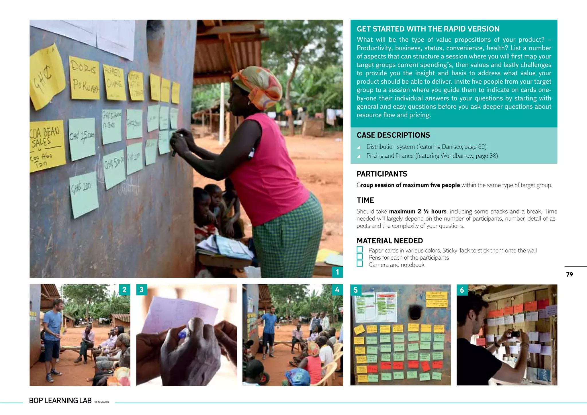 GET STARTED WITH THE RAPID VERSION
            What will be the type of value propositions of your product? –
            Productivity, business, status, convenience, health? List a number
            of aspects that can structure a session where you will first map your
            target groups current spending’s, then values and lastly challenges
            to provide you the insight and basis to address what value your
            product should be able to deliver. Invite five people from your target
            group to a session where you guide them to indicate on cards one-
            by-one their individual answers to your questions by starting with
            general and easy questions before you ask deeper questions about
            resource flow and pricing.

            CASE DESCRIPTIONS
                	 Distribution system (featuring Danisco, page 32)
                	 Pricing and finance (featuring Worldbarrow, page 38)

            PARTICIPANTS
            Group session of maximum five people within the same type of target group.

            TIME
            Should take maximum 2 ½ hours, including some snacks and a break. Time
            needed will largely depend on the number of participants, number, detail of as-
            pects and the complexity of your questions.

            MATERIAL NEEDED
                	 Paper cards in various colors, Sticky Tack to stick them onto the wall
                	 Pens for each of the participants
                	 Camera and notebook
        1                                                                                     79

2   3   4   5                                           6
 