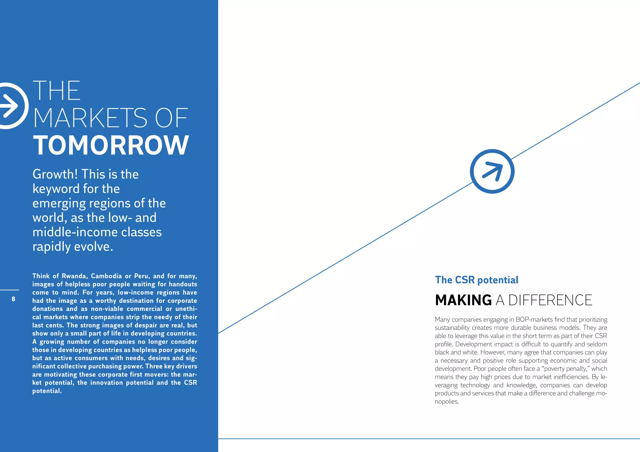THE
    MARKETS OF
    TOMORROW
    Growth! This is the
    keyword for the
    emerging regions of the
    world, as the low- and
    middle-income classes
    rapidly evolve.

    Think of Rwanda, Cambodia or Peru, and for many,
    images of helpless poor people waiting for handouts       The CSR potential
    come to mind. For years, low-income regions have
8   had the image as a worthy destination for corporate
    donations and as non-viable commercial or unethi-
                                                              Making a difference
    cal markets where companies strip the needy of their      Many companies engaging in BOP-markets find that prioritizing
    last cents. The strong images of despair are real, but    sustainability creates more durable business models. They are
    show only a small part of life in developing countries.   able to leverage this value in the short term as part of their CSR
    A growing number of companies no longer consider          profile. Development impact is difficult to quantify and seldom
    those in developing countries as helpless poor people,    black and white. However, many agree that companies can play
    but as active consumers with needs, desires and sig-      a necessary and positive role supporting economic and social
    nificant collective purchasing power. Three key drivers   development. Poor people often face a “poverty penalty,” which
    are motivating these corporate first movers: the mar-     means they pay high prices due to market inefficiencies. By le-
    ket potential, the innovation potential and the CSR       veraging technology and knowledge, companies can develop
    potential.                                                products and services that make a difference and challenge mo-
                                                              nopolies.
 