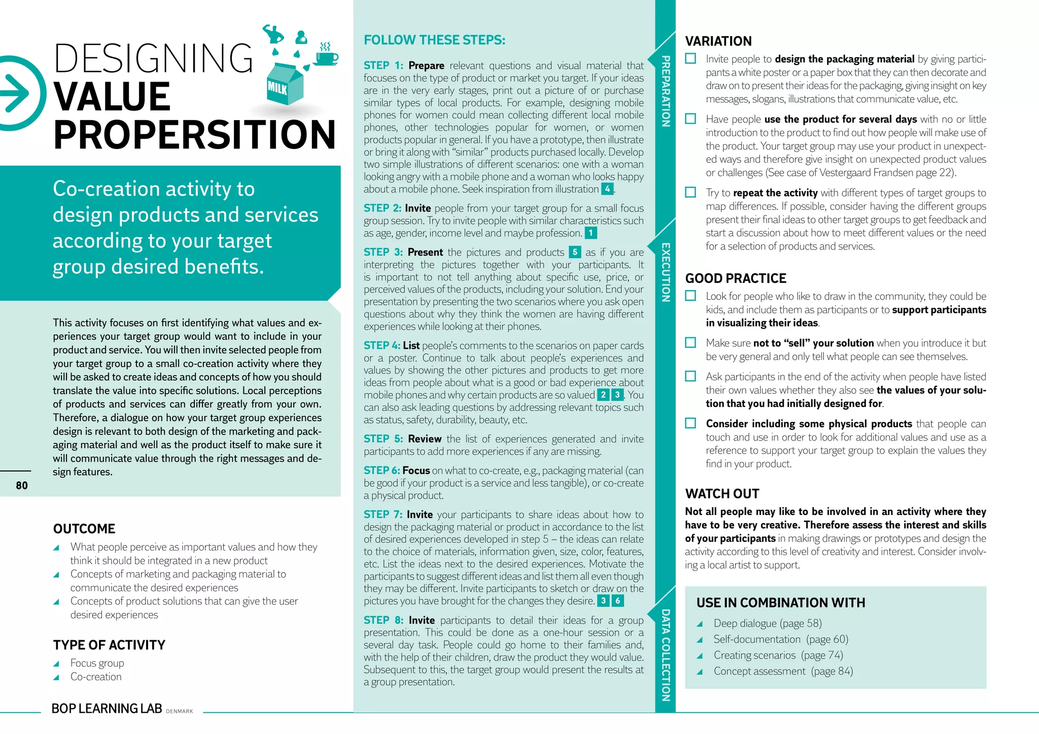 Follow these steps:                                                                    VARIATION
     DESIGNING                                                                                                                                                 	 Invite people to design the packaging material by giving partici-




                                                                                                                                              PR EPARATION
                                                                      STEP 1: Prepare relevant questions and visual material that
                                                                                                                                                                 pants a white poster or a paper box that they can then decorate and
                                                                      focuses on the type of product or market you target. If your ideas

     VALUE                                                            are in the very early stages, print out a picture of or purchase                           draw on to present their ideas for the packaging, giving insight on key
                                                                      similar types of local products. For example, designing mobile                             messages, slogans, illustrations that communicate value, etc.
                                                                      phones for women could mean collecting different local mobile

     PROPERSITION
                                                                                                                                                               	 Have people use the product for several days with no or little
                                                                      phones, other technologies popular for women, or women                                     introduction to the product to find out how people will make use of
                                                                      products popular in general. If you have a prototype, then illustrate
                                                                                                                                                                 the product. Your target group may use your product in unexpect-
                                                                      or bring it along with “similar” products purchased locally. Develop
                                                                      two simple illustrations of different scenarios: one with a woman                          ed ways and therefore give insight on unexpected product values
                                                                      looking angry with a mobile phone and a woman who looks happy                              or challenges (See case of Vestergaard Frandsen page 22).
     Co-creation activity to                                          about a mobile phone. Seek inspiration from illustration 4 .                             	 Try to repeat the activity with different types of target groups to
                                                                      STEP 2: Invite people from your target group for a small focus                             map differences. If possible, consider having the different groups
     design products and services                                     group session. Try to invite people with similar characteristics such                      present their final ideas to other target groups to get feedback and
                                                                      as age, gender, income level and maybe profession. 1                                       start a discussion about how to meet different values or the need
     according to your target                                                                                                                                    for a selection of products and services.




                                                                                                                                              EXECUTION
                                                                      STEP 3: Present the pictures and products 5 as if you are
     group desired benefits.                                          interpreting the pictures together with your participants. It
                                                                      is important to not tell anything about specific use, price, or                        GOOD PRACTICE
                                                                      perceived values of the products, including your solution. End your
                                                                      presentation by presenting the two scenarios where you ask open                          	 Look for people who like to draw in the community, they could be
                                                                      questions about why they think the women are having different                              kids, and include them as participants or to support participants
     This activity focuses on first identifying what values and ex-   experiences while looking at their phones.                                                 in visualizing their ideas.
     periences your target group would want to include in your
     product and service. You will then invite selected people from   STEP 4: List people’s comments to the scenarios on paper cards                           	 Make sure not to “sell” your solution when you introduce it but
                                                                      or a poster. Continue to talk about people’s experiences and                               be very general and only tell what people can see themselves.
     your target group to a small co-creation activity where they
                                                                      values by showing the other pictures and products to get more
     will be asked to create ideas and concepts of how you should
                                                                      ideas from people about what is a good or bad experience about                           	 Ask participants in the end of the activity when people have listed
     translate the value into specific solutions. Local perceptions   mobile phones and why certain products are so valued 2 3 . You                             their own values whether they also see the values of your solu-
     of products and services can differ greatly from your own.       can also ask leading questions by addressing relevant topics such                          tion that you had initially designed for.
     Therefore, a dialogue on how your target group experiences       as status, safety, durability, beauty, etc.                                              	 Consider including some physical products that people can
     design is relevant to both design of the marketing and pack-
                                                                      STEP 5: Review the list of experiences generated and invite                                touch and use in order to look for additional values and use as a
     aging material and well as the product itself to make sure it
                                                                      participants to add more experiences if any are missing.                                   reference to support your target group to explain the values they
     will communicate value through the right messages and de-                                                                                                   find in your product.
     sign features.                                                   STEP 6: Focus on what to co-create, e.g., packaging material (can
80                                                                    be good if your product is a service and less tangible), or co-create
                                                                      a physical product.                                                                    WATCH OUT
                                                                      STEP 7: Invite your participants to share ideas about how to                           Not all people may like to be involved in an activity where they
     OUTCOME                                                          design the packaging material or product in accordance to the list                     have to be very creative. Therefore assess the interest and skills
                                                                      of desired experiences developed in step 5 – the ideas can relate                      of your participants in making drawings or prototypes and design the
      	 What people perceive as important values and how they         to the choice of materials, information given, size, color, features,                  activity according to this level of creativity and interest. Consider involv-
        think it should be integrated in a new product                etc. List the ideas next to the desired experiences. Motivate the                      ing a local artist to support.
      	 Concepts of marketing and packaging material to               participants to suggest different ideas and list them all even though
        communicate the desired experiences                           they may be different. Invite participants to sketch or draw on the
      	 Concepts of product solutions that can give the user          pictures you have brought for the changes they desire. 3 6                               USE IN COMBINATION WITH
        desired experiences


                                                                                                                                              DATA CO
                                                                      STEP 8: Invite participants to detail their ideas for a group                               	   Deep dialogue (page 58)
                                                                      presentation. This could be done as a one-hour session or a
                                                                                                                                                                  	   Self-documentation (page 60)
     TYPE OF ACTIVITY                                                 several day task. People could go home to their families and,
                                                                      with the help of their children, draw the product they would value.                         	   Creating scenarios (page 74)
      	 Focus group
                                                                      Subsequent to this, the target group would present the results at
                                                                                                                                              LLECTION
      	 Co-creation                                                                                                                                               	   Concept assessment (page 84)
                                                                      a group presentation.
 